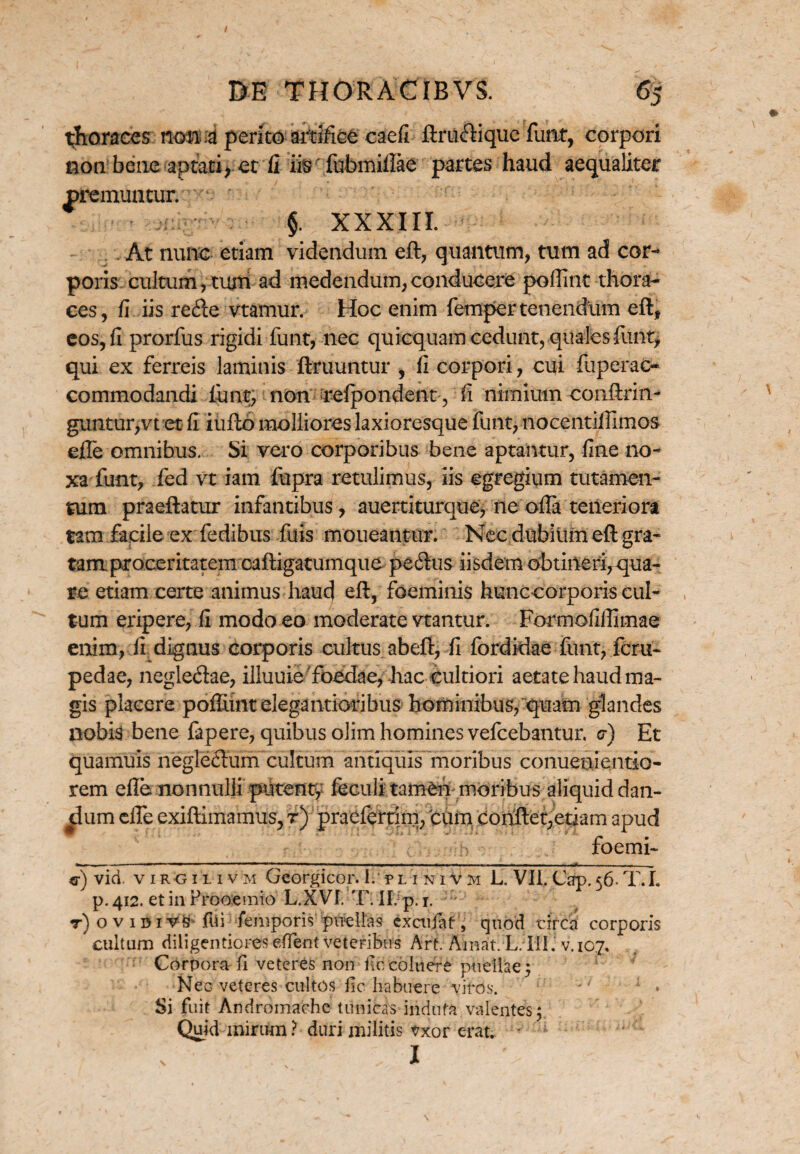 / m THORACIBVS. 65 thoraces no na perito artifice caefi ftrudique funt, corpori non bene aptati , et fi iis' fubmillae partes haud aequaliter premuntur. r §. XXXIII. At nunc etiam videndum eft, quantum, tum ad cor¬ poris cultum,turri ad medendum,conducere poffint thora¬ ces, fi iis rede vtamur. Hoc enim femper tenendum eft, eos, fi prorfus rigidi funt, nec quicquam cedunt, qualesfiint> qui ex ferreis laminis ftruuntur , ii corpori, cui fuperac- commodandi lunt, non refpondent , fi nimium conftrin- guntur>vt et fi iufto molliores laxioresque funt, nocentiffimos efle omnibus. Si vero corporibus bene aptantur, fine no¬ xa funt, fed vt iam fupra retulimus, iis egregium tutamen- tum praeftatur infantibus, auertiturque, ne offa teneriora tam facile ex fedibus .filis moueantur. Nec dubiiimeft gra- tamproceritatem caftigatumque pedus iisdem obtineri,qua¬ re etiam certe animus hauc} eft, foeminis hunc corporis cul¬ tum eripere, fi modo eo moderate viantur. Formofiffimae enim, fi dignus corporis cultus abeft, fi fordidae funt, fcru- pedae, negledae, illuuie 'foedae, hac cultiori aetate haud ma¬ gis placere poffimtelegantioribus hominibus, quam glandes nobis bene fapere, quibus olim homines vefcebantur. o-) Et quamuis negledum cultum antiquis moribus conuenientio- rem efle nonnulli putent* feculi tameiv moribus aliquid dan¬ tium cffe exiftimamus, r) praeferam, cum conftepetiam apud foemi- - ■ ■■ 1 '■ iimmt, ii m , , , — .„.-111 — m ii . —... ■■ 1 «i ■■ ■ — ■ .... ■ «•) vid. viro 1 l 1 v m Georgicor. Ii’ pl i ni v m L. VII. Cap.56. T.L p. 412. et in Prooemio L.XVI. T. II.p.i. ' r) o v idivS fui femporis 'puellas exctijfaf , quod circa corporis * cultum diligentiores effent veteribus Arf. Amat. L.III. v. 107. Corpora fi veteres non ficcoluere puellae; Nec veteres cultos jic habuere viros.  1 • Si fuit Andromache tunicas -indura valentes; Quid mirum ? duri militis vxor erat. - 1