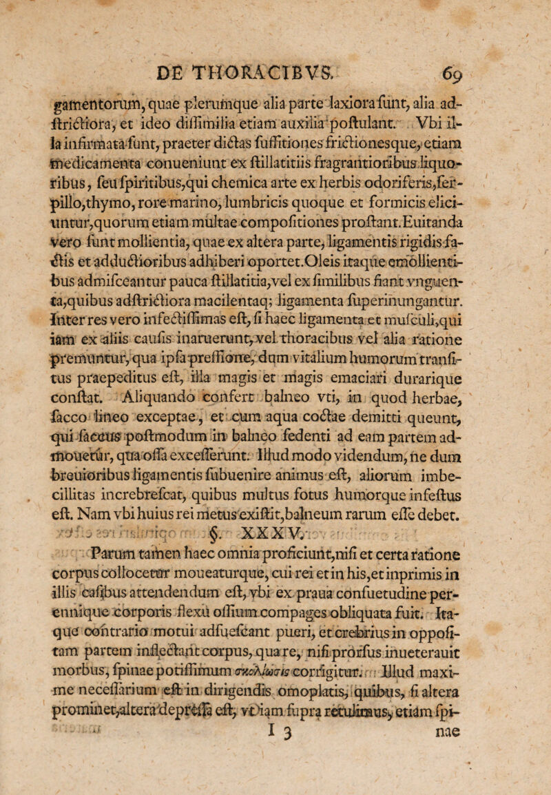 gamentorum, quae plerumque alia parte laxiora funt? alia ad- ftridiota, et ideo difiimilia etiam auxilia'poftulant. . Vbi il¬ la infirmata funt, praeter didas fuffitiones fridionesque, etiam medicamenta conueniunt ex ftillatitiis fragrantioribus liquo¬ ribus, feufpiritibus,qui chemica arte ex herbis odoriferis,fer- pillopthymo, rore marino, lumbricis quoque et formicis elici¬ untur,quorum etiam multae compofitiones proftant.Euitanda vero funt mollientia, quae ex altera parte, ligamentis rigidis fa- dis et addudioribus adhiberi oportet.Oleis itaque emollienti¬ bus admifceantur pauca ftillatitia,vel ex fimilibus fiant .vngucn- ta,quibus adftridiora macilentaq; ligamenta fuperinungantur. Inter res vero infediflimas eft, fi haec ligamenta et mufculi,qui iam ex aliis catifis inaruerunt, vel. thoracibus vel alia ratione premuntur, qua ipfa preffione, dum vitalium humorum tranfl- tus praepeditus eft, illa magis et magis emaciari durarique conftat. Aliquando confert balneo vti, in quod herbae, facco lineo exceptae, et cum aqua codae demitti queunt, qui facttus poftmodum in balneo fedenti ad eam partem ad¬ molietur, qtia offa exceflerunt; Ilhid modo videndum, ne dum breuioribus ligamentis fubuenire animus eft, aliorum imbe¬ cillitas increbrefcat, quibus multus fotus humorque infeftus eft. Nam vbi huius rei metusexiftit,balneum rarum efte debet, XXXV. Parum tamen haec omnia profeiuiit,nifx et certa ratione corpus collocetur moueaturque, cui rei et in his,etinprimis in illis cafibus attendendum eft, vbi ex praua confuetudine per- ennique corporis flexu oflium compages obliquata fuit. Ita¬ que contraria motui adfuefcant pueri, et crebrius in oppofi- tam partem mfiedaiit corpus, qua re, nifiprorfus inueterauit morbus,fpinaeporiffimumon&Jmiscorrigitur.; • Illud maxi¬ me neceflarium eft in dirigendis omopktis, quibus, fi altera promineqalteradeprdB eft, vt>iam flipra retulimus* etiam fpi- I 3 nae