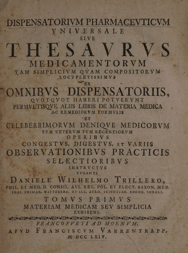 fue: c - DISPENSATORIVM ? PHARMACEVTICVM - sin: 5 oder cM | ; OXAM suiPrreT VA. QVAM COMPOSITORYM opu c oiatgia: -'OMNIBYS DISPENSATORIIS, TOVOT HABERI POTVERVNT PrxwVLTISQVE ALIS LIBRIS DE .MA'TERIA MEDICA : AC REMEDIORYM BoRMVLIS UET CRLEBERAIMORVM. DENIQVE MEDICORVM Mis *. TVM VETERVM TVM RECENTIORVM Mt. Lu OPERISB!VYV.: Eo ^CONGESTYVS, DIGESTVS, sr VARIIS , OBSE ERVATIONIBVS PRACTICIS - ($0 SELECTIORIBVS INSTRVCTVS i asc d q I' a CVRANTE . ^ DANIELE W ILHELMO TRILLERO, . PHIL. ET MED. D. CONSIL. AVI. REG. POL. ET ELECT. SAXON. MED. M PROF. PRIMAR. WITTEBERG. ET ILL. ACAD. SCIENTIAR. BONON. SODALI. »* ! : E o o 5-—TOMVSPREMYS m MATERIAM MEDICAM SEV SIMPLICIA EXHIBENS. :* A | Wiberaeetin istam esioer netter a indir on aeger FRANCOFFRTI AD MOENF M, APYD FRANCISCVM VARRENTRA?P FP, $i a M DCc LXiY. | 1