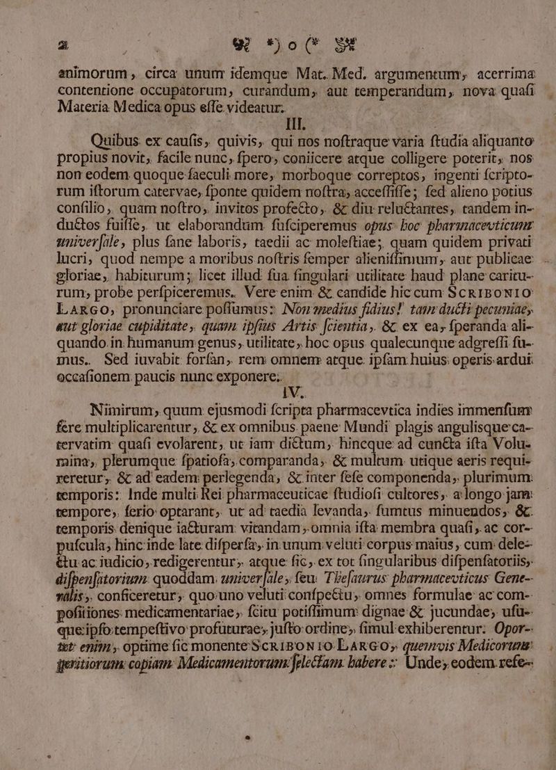 2S w *jo(* gw animorum , circa ununr idemque Mat. Med. argumentum, acerrima contentione occupatorum, curandum, aut temperandum, nova quafi Materia Medica opus effe videatur. | TER IM VES n Quibus: ex caufis, quivis, qui nos noftraque varia ftadia aliquanto propius novit; facile nunc, fpero, coniicere atque colligere poterit; nos non eodem quoque faeculi more, morboque correptos, ingenti fcripto- rum iftorum catervae, fponte quidem noftra, acceffiffe ;. fed alieno potius confilio,. quam noftro; invitos profe&amp;to;. &amp; diu relu&amp;tantes, tandem in- ductos fuiffe,, ut elaborandum füfciperemus opus: boc. pharmacevticunr suniver[ale, plus fane laboris, taedii ac moleftiae; quam quidem privati lucri; quod nempe a moribus noftris femper alieniffimum , aut publicae gloriae, habiturum; licet illud: fua fingulari utilitate haud. plane caritu- rum; probe perfpiceremus. Vere enim &amp; candide hic cum ScRIBONIO LARGO, pronunciare poffumus: INon smedius fidius! tau ducti pecuniae; aut gloriae cupiditate, quam. ipfius Artis: [cientia,. &amp; ex ea» fperanda ali- quando. in humanum genus, utilitate; hoc opus qualecunque adgreffi fü-- mus. Sed iuvabit forfan, rem omnemr atque: ipfam huius operis ardui. occafionem. paucis nunc exponere. ! IV. Nimirum; quum ejusmodi fcripta pharmacevtica indies immenfümr fere multiplicarentur ;. &amp; ex omnibus. paene Mundi plagis angulisque ca- tervatim: quafi evolarent; uc ianr dictum, hincque ad cun&amp;ta ifta Volu- mina; plerumque fpatiofa; comparanda; &amp; multum utique seris requi- reretur; &amp; ad eadem: perlegenda, &amp; inter fefe componenda; plurimum: temporis:: Inde multi Rei pharmaceuticae ftudiofi cultores;. a.longo jam: tempore; ferio optarant, ut ad taedia levanda,. fumtus minuendos; &amp;. temporis denique ia&amp;turam: vitandam; omnia ifta membra quafi, ac cor-- ufcula, hinc inde late difperfa, in unum veluti corpus maius , cum: dele- tu ac iudicio; redigerentur;. atque fic ;.ex tot fingularibus difpenfatoriis;: difpen[atorium: quoddam. Nudes, » feu. Tie[aurus pbarmuacevticus Gene-- vális;. conficeretur; quo:uno veluti: confpe&amp;tu; omnes formulae ac com-- pofiiiones: medicamentariae » fcitu potiffimum: dignae &amp; jucundae; ufü-- que ipfo:tempeftivo profüturae; jufto: ordine» fimul exhiberentur: Opor-- ttt eniin , optime fic monente SCRIBON r0. LARGO; queurvis Medicorum geritiorum. copiam: Medicamentorum: electam: babere :: Unde; eodem. refe-