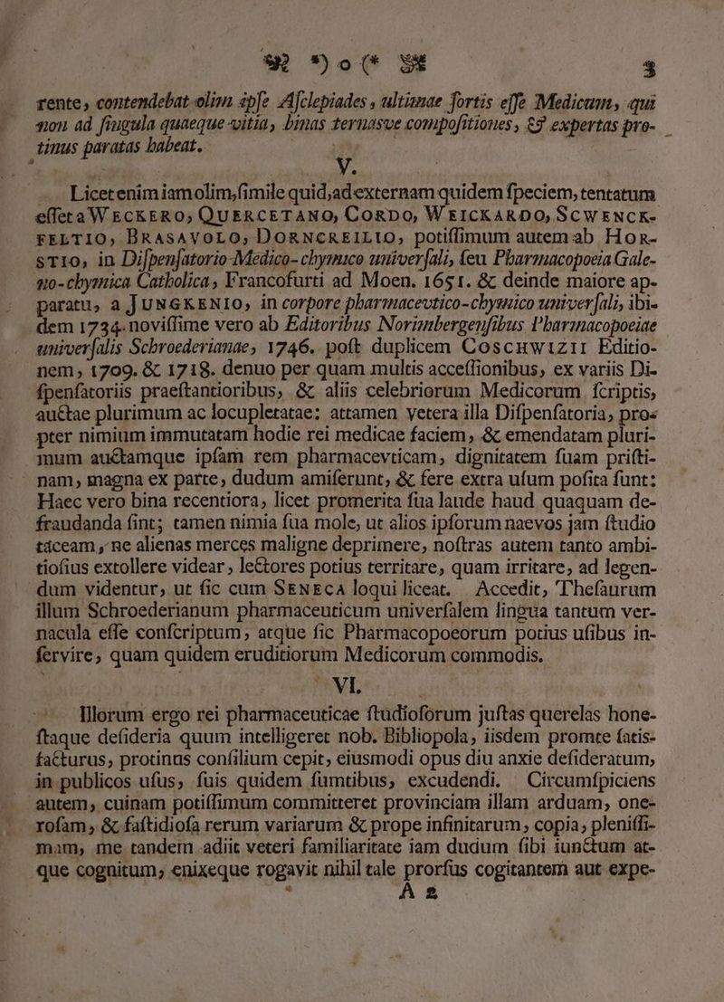- e rente, contendebat olim pfe Ajclepiades , ultianae fortis effe Medicum, qui son. ad fiugula quaeque itia, binas ternasve compofrtiones , 3 expertas pro-.— tinus paratas babeat. : y. — Licetenimiamolim;fimile quid;adexternam quidem fpeciem, tentatum e(letaWE&amp;ckERO; QUERCETANO, Cogbo, Wr1CKARDO, SCWENCK- FELTIO, BRAsAVOLO; DORNCREILIUO, potiffimum autem.:ab Hon- sT1o, in Di[penjatorio-Medico- chysmaco unüver[ali, feu Pharmacopoeia Gale- 1:0 - chysmica Catbolica , Francofurti ad Moen. 1651. &amp; deinde maiore ap- paratu, aJ UNGKENIO, in corpore pharmacevtico-chysuico univer|[al;, ibi- . dem 1734. noviffime vero ab Editoribus Norimbergenfibus Pbarmnacopoeiae univer(alis Scbroederianae, 1746. poft duplicem Coscuwizrii Editio- nem, 1709. &amp; 1718. denuo per quam multis acce(lionibus; ex variis Di- fpenfatoriis praeftantioribus, &amp;. aliis celebriorum Medicorum fcriptis, au&amp;ae plurimum ac locupletatae: attamen vetera illa Difpenfatoria, pro« pter nimium immutatam hodie rei medicae faciem , &amp; emendatam pluri- mum auctamque ipfam rem pbarmacevticam, dignitatem fuam prifti- nam, magna ex parte, dudum amiferunt, &amp; fere extra ufum pofita funt: Haec vero bina recentiora, licet promerita fua lande haud quaquam de- fraudanda fint; tamen nimia fua mole, ut alios ipforum naevos jam ftudio tdceam , ne alienas merces maligne deprimere, noftras autem tanto ambi- tiofius extollere videar leCtores potius territare, quam irritare, ad lepen- .dum videntur, ut fic cum S&amp;ENEca loquiliceat. | Accedic, 'hefaurum illum Schroederianum pharmaceuticum univerfalem linoua tantum ver- nacula effe confcriptum, atque fic Pharmacopoeorum porius ufibus in- fervire; quam quidem eruditiorum Medicorum commodis. VI. Illorum ergo rei pharmaceuticae ftudioforum juftas querelas hone- ftaque defideria quum intelligeret nob. Bibliopola, iisdem prornte fatis- fa&amp;turus, protinus confilium cepit, eiusmodi opus diu anxie defideratum, in publicos ufus, fuis quidem fumtibus, excudendi. Circumípiciens autem, cuinam poti(ífimum committeret provinciam illam arduam, one- rofam , &amp; faftidiofa rerum variarum &amp; prope infinitarum, copia; pleniffi- mam, me tandem adiit veteri familiaritate iam dudum fibi iunctum at- que cognitum; enixeque rogavit nihil tale prorfus cogitantem aut expe-  A2