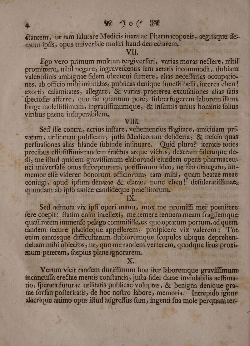 *o w *o(* $t &amp;ánrem; ur rain falutare Medicis iuxta ac Pharmacopoeis , aegrisque de-- mum ipfis, opus univerfale moliri haud detre&amp;tarem. V. | Ego vero primum multum tergiverfari; varias moras neGtere, nihi - promittere, nihil negare, ingravefcentis ianr aetatis incommoda . dubiant: valetudinis ambiguae fidem obtentui fümere; alias neceffarias occupatios-- nes, ab officio mihi iniunCtas, publicas denique funefti belli; interea eheu exorti; calamitates; allegare; &amp; varias. praeterea excufationes alias fatis fpeciofas afferre; quo fic quantum: pote; fübterfugerem laborem illum. longe moleftiffimum,; ingratiffimumque ;. &amp; infirmis unius hominis folius viribus paene. infüperabilem.. i VII Sed ille contra; acrius inffare; vehementius flagitare, amicitiam pri-- vatam; utilitatem publicam; jufta Medicorum defideria;. &amp; nefcio quas perfuafiones alias: blande fubinde infinuare.. Quid plura? iteratis toties precibus eftufiffimis tandem fra&amp;tus arque victus, dextram fidemque de- di, me iftud quidem graviffimum elaborandi eiusdem operis pharmaceu- tici univerfalis.onus füfcepturum, potiffimum ideo, ne ifto denegatos im- memor effe viderer bonorum officiorum; tam: mihi; quam beatae meae: coniugi; apud ipfum: denatae: &amp; elatae;. nunc eheu defiaeratiffimae;. quondam.ab ipfo.amice:candideque praeftitorum; — — (En, t oA Vo Sed: adinota vix ipfi operi. manu; mox. me: promiffi mei: poenitere: fere coepit: ftatim:enim intellexi; me temere tenuem meam fragilemque: quafi ratem. immenfo pelago commififfe;ex quo optatum portum; ad quem: tandem. fecure placideque. appellerem;. profpicere. vix valerem : 'T'ot enim tantosque difficultatum. dubiorumque fcopulos ubique: deprehen-- debam mihi obieCtos; ut;.quo me tandem.verterem, quodque litus proxi-- mum peterem, faepius plane.ignorarem;. . | Verum vicit tandem düuriffimum hoc iter laboremque graviffimunm inconcuffa ere&amp;tae mentis conftantia , jufta fidei datae inviolabilis acftima-- tio» fperata futurae utilitatis publicae voluptas. &amp; benigna denique gra-- tae forfan-pofteritatis, de hoc noftro labore,.memoria. [Intrepido igitur alacrique animo opus iftud adgreffus fum ingenti füa mole perquam ter--