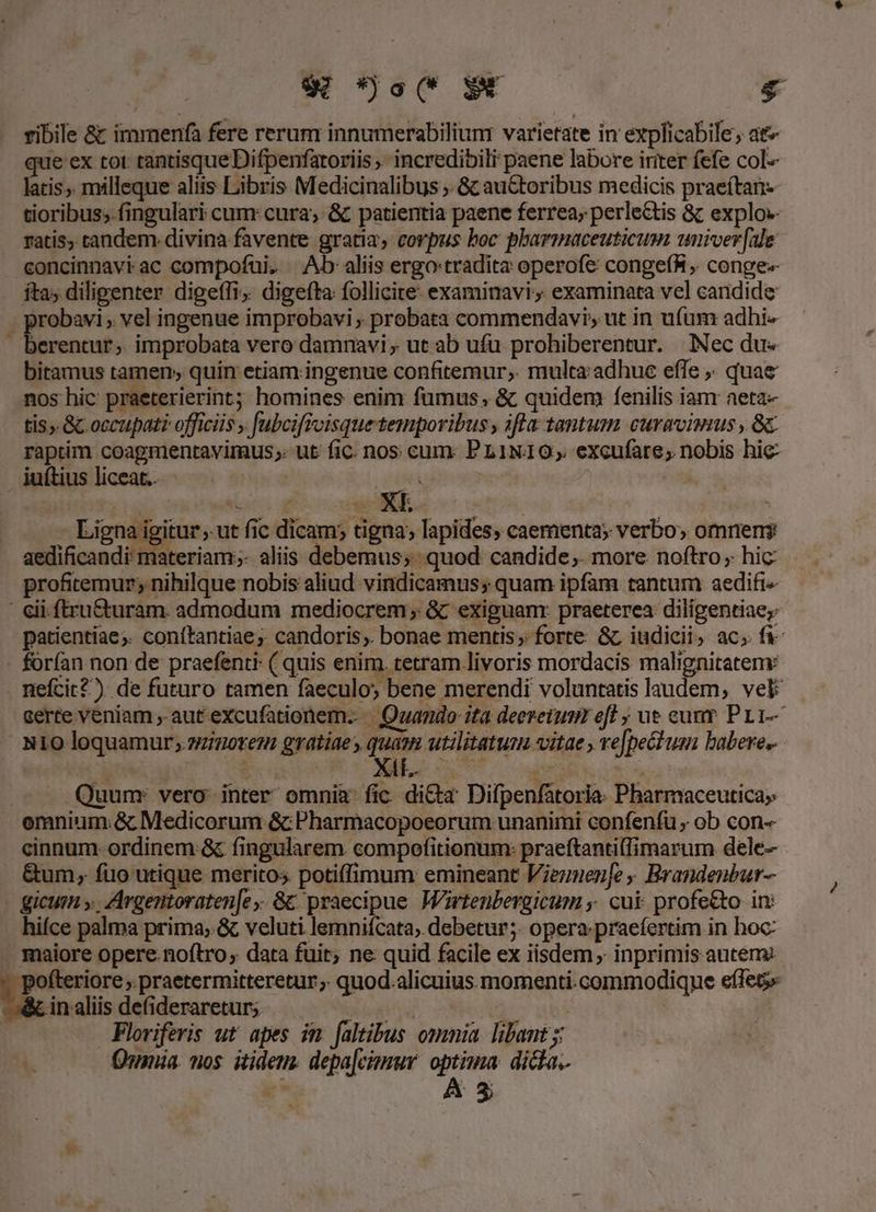 DEN E: . ribile &amp; immenfa fere rerum innumerabiliunr varietate in explicabile; ar» que ex tot tantisque Difpenfatoriis ,- incredibili paene labore iriter fefe col- latis, milleque aliis Libris Medicinalibus , &amp; auctoribus medicis praeítan- tioribus; fingulari cum: cura; &amp; patientia paene ferrea; perlectis &amp; explo»- ratis, tandem. divina favente gratia, corpus boc pharmaceuticum univer [ale concinnavi ac compofui. Ab aliis ergo tradita operofe congefR, conge-«- fta; diligenter digeffi, digefta follicite: examinavi; examinata vel candide . probavi; vel ingenue improbavi , probata commendavi, ut in ufum adhie | Rail » improbata vero damnavi , ut ab ufu prohiberentur. Nec du« bitamus tamen; quin etiam ingenue confitemur; multa adhue effe ,. quae nos hic praeterierint; homines enim fumus, &amp; quidem fenilis iam aeta- tis». &amp; occupati officiis , fubcifivisque temporibus , ifla tantum. curavimus , 8c raptim coagmentavimus;. ut fic. nos cum. PL1N10;. excufare; nobis hic iuítius liceat... j Ligna igitur , ut fic dicam; tigna; lapides, caementa; verbo; omrieny aedificandi: materiam; aliis debemus; quod candide. more noftro, hic profitemur; nihilque nobis aliud vindicamus; quam ipfam tantum aedift- : eii ftru&amp;turam. admodum mediocrem; &amp; exiguam: praeterea diligentiae; patientiae. conftantiae, candoris; bonae mentis; forte &amp; iudicii, ac; fi- forfan non de praefenti- ( quis enim. tetram livoris mordacis malignitateny nefcit?) de futuro tamen faeculo; bene merendi voluntatis laudem, vel certe veniam , aut excufationem. Quando ita deezetusm efl ; ue cum Pr 1 N10 loquamur; zzizotez gratiaes quam utilitatum vitae re[pectusi babere, à) ( | à DP Sa Wat [d ! Quum: vero: inter omnia fic. di&amp;a Difpenfatoria. Pharmaceutica; omnium:&amp; Medicorum &amp;c Pharmacopoeorum unanimi confenfu , ob con- cinnum ordinem &amp; fingularem. compofitionum: praeftantiflimarum dele- &amp;um, fuo utique meritos potiffimum emineant Viernuen]e , Brandenbur- gicum » , Argentoraten[e ,. &amp;&amp; praecipue Wirtenbergicum ,. cui profe&amp;o in: hifce palma prima; &amp; veluti lemniícata; debetur; opera: praefertim in hoc - maiore opere noftro, data fuit; ne quid facile ex iisdem, inprimis autem: ofteriore .praetermitteretur;, quod.alicuius momenti. commodique eleg Va, inalii defideraretur; MS | Floriferis ut apes im faltibus omnia. libant y; . Qnia. nos. itidem. depa[cimur. optima. dicla. 2h AS