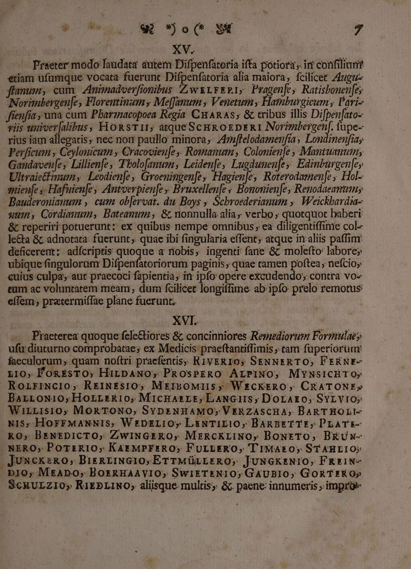 diu UE Me NEL... » | | XV. Praeter modo laudata autem Difpenfatoria ifta potiora ,. iri conifiliar? etiam ufümque vocata fuerunt Difpenfatoria alia maiora; fcilicet Z4ugu- flamun, cum, Znimadverfionibus ZiwrrrR1; Pragenfe; Ratisbonen[e; Norimbergen[e, Florentinum , Me[Janum , Venetusm ; Hamburgicum, Pari- fienfia , una cum Pharzacopoea Regia CuARAS; &amp; tribus illis Difpenfato- vis uurver[alibus, HoRsT11; atqueScgg oEDERI Normbergen/. tupe- rius iam allegatis, nec nom paullo minora; Zflelodamenfia, Londinenfiay - Perficum ; Ceylomicum Cracovien[e ,. Romanum , Colonienle , Mantuamum; Gandaven[ey Lillienfe , Tbolo[anum; Leidenfe; Lugdunen]e evitan Ultraie&amp;imum Leodienfe, Groeningen[e, Hagien|e, Roterodaznen[e, Hol- snienfe ,- Hafuien[es Antverpienfe , Bruxellenfe » Bononienfe, Renodaeammnu; Bauderonianum.,. cum ob[ervat. du Boys ; Schroederianum ». Weickbardia- um, Cordiamum, Bateamumi, &amp; nonnulla alia verbo ; quotquot baberi &amp; reperiri potuerunt: ex quibus nempe omnibus; ea diligentiffinie col- le&amp;a &amp; adnotata: fuerunt quae ibi fingularia e(Tent; atque inaliis paffim: deficerent: adícriptis quoque a nobis, ingenti fane &amp;c molefto: labore; ubiquefinguloram Difpenfatoriorum paginis, quae ramen poftea; nefcio; «uius culpa, aut praecoci fapientia, in ipfo opere excudendo; contra vo« tum ac voluntatem meam , dum fcilicet longiffime ab ipfo: prelo remotus e(Tem; pratermiffae plane fuerunt. : | XVI.. | Praeterea quoque fele&amp;tiores &amp; concinniores Repzediorum Formulae» ufu diuturno comprobatae; ex Medicis: praeftantiffimis ; tam füperiorum' faecülorum ,. quam noftri praefentis; RIVERIO; SENNERTO,; P'ERNE- L10, ÉongrssTO; HirpANO, PROSPERO ALPINO, MYNSICHTOy RoziriNc1lo, REiINESIO, MiibOMIIS; WxcKERO, CRATONE» BarLoN10;Hozrrrki10,;MicRAsLE;LaNGuIS; Dorako;, SYrvio; WirLis10; MokTONO, SYDENHAMO; VERZASCHA, BARTHOLI- NIS; HorrMaNNIS, WrDELIOy LsNTILI0; BAnsETTE,; PLATE- RO, BsNEDICTO, ZwINGERO, MrRcKr1NO, BoNETO, BRUN- . NERO» PoTs R10; Kar MprsRO; FULIERO, T'IMA&amp;0, STAHLI10) 4JUxcksRO, BisREINGIO,ETTMÜüLLERO, JUNGKENIO, FRE1N- bl0; MraDo; BorsRHAAVIO, SwikTENI0; GAUBIO; GORTERO» SCRULZIO» RiEPLINO; aliisque multis; &amp;c paene: innumeris ; improe