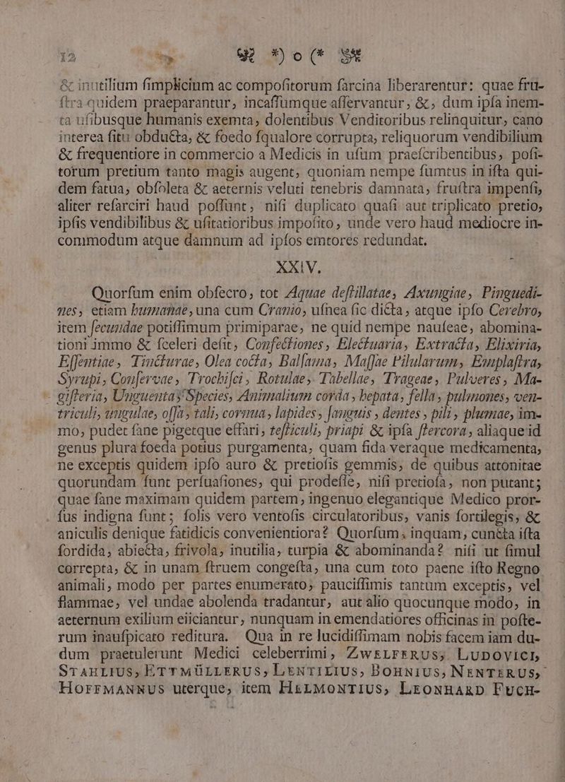 E 9 *»o(* S* & inutilium fimplicinm ac compofitorum farcina liberarentur: quae frü- ftra quidem praeparantur; incaffümque affervantur; &; dum ipfa inem- ta ufibusque humanis exemta, dolentibus Venditoribus relinquitur, cano interea fitu obdu&ta, & foedo fqualore corrupta, reliquorum vendibilium & frequentiore in commercio a Medicis in ufum praeícribentibus, pofi- torum pretium tanto magis augent, quoniam nempe fumtus in ifta qui- dem fatua; obíoleta & aeternis veluti tenebris damnata; fruftra impenfi, aliter refarciri haud poffunt; nifi duplicato quafi aut triplicato pretio, ipfis vendibilibus & ufitatioribus impofito, unde vero haud mediocre in- commodum atque damnum ad ipíos emtores redundat. Quorfum enim obfecro, tot Z4quae deflillatae, Axungiae, Pinguedi- mes, etiam bumanae, una cum Cranio, ufnea fic dicta, atque ipfo Cerebro; irem fecundae potiffimum primiparae, ne quid nempe naufeae, abomina- tioni immo & fceleri defit; Confe&tiones , Elecuaria, Extracta, Elixiria, Effentiae , Tincturae, Olea cocta, Bal[ama, Maffae Pilularum, Emplaftra, Syrupi, Cou[ervae, Trochifei, Rotulae;. Tübellae, Trageae, Pulveres, Ma- - gifferia, Unguentas Species, Animalium corda , bepata, fella , pulmones, ven- triculi, umgulae, offa tali; cormua , lapides, [anguis , dentes , pili, plusmae, im- mo, pudet fane pigetque effari; tefLiculà, priapi & ipfa fercora , aliaque id genus plura foeda potius purgamenta, quam fida veraque medicamenta; ne exceptis quidem ipfo auro & pretiofis gemmis, de quibus attonitae quorundam funt perífuafiones, qui prodefle, niíi pretiofa, non putant; quae fane maximam quidem partem; ingenuo elegantique Medico pror- . fus indigna funt; folis vero ventofis circulatoribus, vanis fortilegis; & aniculis denique fatidicis convenientiora? Quorfuüm. inquam; cun&ta ifta fordida, abiecta, frivola; inutilia; turpia & abominanda? nifi ut fimul correpta, & in unam ftruem congeíta, una cum toto paene ifto Regno animali; modo per partes enumerato, pauciffimis tantum exceptis, vel flammae, vel undae abolenda tradantur, autalio quocunque modo, in aeternum exilium eiiciantur, nunquam in emendatiores officinas in pofte- rum inaufpicato reditura. Qua in re lucidiffimam nobis facem iam du- dum praetulerunt Medici celeberrimi, ZwsLFrfRUS; LUDOVICL STAHLIUS, ÉTTMÜLLERUS, LN T1LIUS,; BOonNiUS, NENTERUS,- HorrMANNUS uterque; item HszMoxTIUS, LrEowHaagp Fucu- í bo