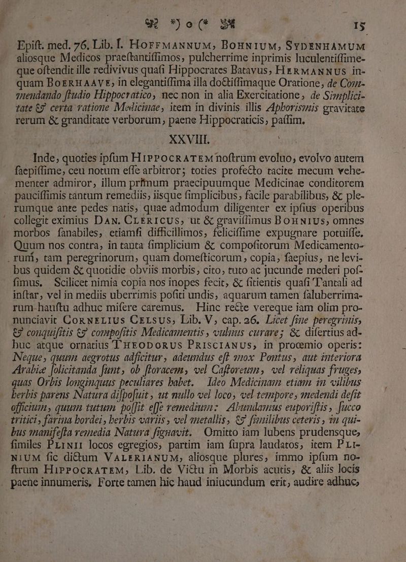 pts wu not p - Epift. med. 76, Lib. . HorrMANNuM, BonNuiuM, SYDENHAMUM aliosque Medicos praeftantiffimos; pulcherrime inprimis luculentiffime- que oftendit ille redivivus quati Hippocrates Batavus, Hrg&amp;MANNUSs in- quam BoERH AAVE; in eleganti(Tima illa do&amp;tiffimaque Oratione, de Cozz- 7zuendando [ludio Hippocratico, nec non in alia Exercitatione , de Sizuplici- tate 69. certa vatione Medicinae, item in divinis. illis 44pboriszzis gravitate rerum &amp; granditate verborum; paene Hippocraticis , paílim. XXVIII. Inde, quoties ipfum HiPPocRATEM noftrum evoluo, evolvo autem faepiffime; ceu notum efle arbitror; toties profeCto tacite mecum vehe- menter admiror, illum prftnum praecipuumque Medicinae conditorem pauciffimis tantum remediis; iisque fimplicibus; facile parabilibus, &amp; ple- rumque ante pedes natis, quae admodum diligenter ex ipfius operibus collegit eximius DAN. CLERICUS, ut &amp; graviflimus Bon NIUSs; omnes morbos fanabiles, etiamfi difhcillimos, feliciffime expugnare potuiffe. Quum nos contra, in tanta fimplicium &amp;: compofitorum Medicamento- bus quidem &amp; quotidie obviis morbis; cito; tuto ac jucunde mederi pof- inftar, vel in mediis uberrimis po(iti undis, aquarum tamen faluberrima- rum-hauftu adhuc mifere caremus. | Hinc re&amp;te vereque iam olim pro- nunciavit CoRNELIUS CELsUSs, Lib. V; cap. a6. Licet fime peregrinis, €7 couquifitis €g compofitis Medicamentis , vulmis curare; &amp; difertius ad- huc atque ornatius T'HEODOoRUS PRIsCIANUS, in procemio operis: Neque; quum aegrotus adficitur, adeundus eft 10x Pontus, aut interiora Arabie folicitands Junt, ob floracem; vel Caftoreum, vel reliquas fruges; quas Orbis longinquus peculiares babet. — Ideo Medicinam etiam im vilibus berbis parens Natura di[po[uit , ut mullo vel loco; vel tempore; nedendi defit officium, quum tutum po[[it e[fe remedzm:z | Abundamus euporiflis , fucco bus 1nanife[la veuiedia Natura figuavit. Omitto iam lubens prudensque; fimiles PLiNi: locos egregios, partim iam fupra laudatos, item Prr- NIUM fic dictum VALERIANUM,; aliosque plures, immo ipfum no- ftrum HiprPockRATEM, Lib. de Vi&amp;u in Morbis acutis, &amp; aliis locis paene innumeris, Forte tamen hic haud iniucundum erit, audire adhuc,