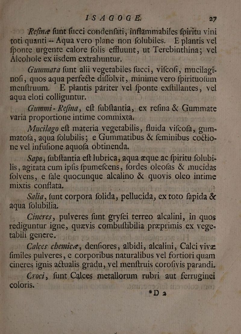 - Refinze fant fucci condenfati; inflammabiles fpiritu vini toti-quanti--- Aqua vero plane non folubiles. E plantis vel fponte urgente calore folis effluunt, ut Tetcbinthinag vel Alcohole ex iisdem extrahuntur. Gummuta fant alii vegetabiles fucci, vifcofi, mucilagi- nofi , quos aqua perfe&amp;te di(Tolvit ,. minime vero fpir ituofüm menftruum. | E plantis pariter vel fponte exftillantes, vel aqua eloti colliguntur. Gumni- Refina , eft fubftantia, ex refina &amp; Giummate Yaria proportione intime commixta. Mucilago eft materia vegetabilis, fluida vifcofa, gum. matofa, aqua folubilis; e Gummatibus &amp; feminibus coctio- ne vel infüfione aquofa obtinenda. Sapo; fabftantia eft Jubrica, aqua eque ac fpiritu folubi- lis, agitata cum ipfis fpumefcens, fordes oleofas &amp; inucidas folvens, e fale quocunque alcalino &amp; quovis oleo intime mixtis conflata, .. Sdlia, ant corpora folida, pellucida, ex toto fapida &amp; aqua folubilia. , .. Chneres, pulveres Ao gryfei terreo alcalini, in quos rediguntur igne, quzvis combuflibilia Bi*prigus ex vege- tabili genere. - Calces chemice , denfiores , albidi, alcalini, Calci vivae fimiles pulveres, e corporibus naturalibus vel fortiori quam cineres ignis actualis gradu, vel menftruis corofivis parandi. | Croci, funt Calces metallorum rubri aut sersugingi coloris. *I)23