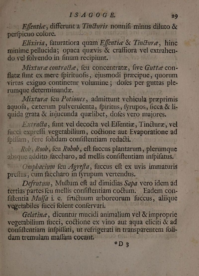 Effentia , differunt Tinthuiis nonnifi minus diluto & .. perfpicuo colore. : Elixiria, CORMTIUR quam Effentie & Tinthure, hinc minime pellucida; opaca quzvis & craffiora vel extrahen- do vel folvendo in finum recipiunt. Mixturce contracte, íeu concentrate, five Guftz« con- flatz fünt ex mere fpirituofis, ejusmodi precipue, quorum virtus exiguo continetur volumine ; ; dofes per guttas oid rumque determinandz. Mixturz feu Potiones, admittunt vehicula praeprimis aquofa, ceterum pulverulenta, fpiritus, fyrupos, ficca & li- quida grata & injucunda quzlibet, dofes vero majores. Extratla , funt vel decocta vel Effentiz , Tin&urz, vel fucci. exprefli vegetabilium, coétione aut Evaporatione ad fpiflam, fere folidam conftentiam redacti. — — fob; Roob, fcu Robob, eft faccus plantarum , plerumque absque addito faccharo, ad mellis confiftentiam infpifatus. Ompbacium teu dgreffta, fuccus eft ex uvis immaturis preílus, cum faccharo in fyrupum vertendus. | Defrutum, Muftum eft ad dimidias Sapa vero idem ad . tertias partes feu mellis confiftentiam coctum. |. Eadem con- fiftentia Aulfa i. e. fructuum arboreorum füccus, d us . vegetabiles fücci folent confervari. Gelatine , dicuntur mucidi animalium vel & improprie vegetabilium fücci, co&tione ex vino aut aqua eliciti & ad confiftentiam infpiflati, ut refrigerati in transparentem foli- dam tremulam mafílàm coeant. L D 5