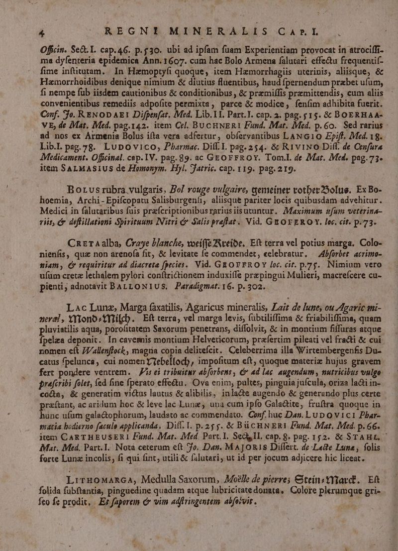 Offcin. Sed. I. cap.46. p.g30. ubi ad ipfam fuam Experientiam provocat in atrociffi- ma dyfenteria epidemica Ann. 1607. cum hac Bolo Armena falutari effectu frequentif- fime inftitutam. In Hamoptyfi quoque, item Hamorrhagiis uterinis, aliisque, &amp; Hzmorrhoidibus denique nimium &amp; diutius fluentibus, haud fpernendum prabet ufum, fi nempe fub iisdem cautionibus &amp; conditionibus , &amp; przmiffis premittendis, cum aliis convenientibus remediis adpofite permixta, parce &amp; modice, fen(im adhibita fuerit. Conf. fo. RENOD AE1 Difpen[at, Med. Lib. T1. Part.I. cap. a. pag. 15. &amp; DOERHAA- V E; de Mat. Med. pag.142. item Cel. BUCHNERI Fund. Mat. Med. p.60. Sed rarius ad nos ex Armenia Bolus ifta vera adfertur, obíervantibus LAN G10 Ep;ff. Med. 18. Lib.l pag.78. LuDovico, Pharma. Dif. I. pag. 254. &amp; Ri1vi1NO Diff. de Cenfura Medicament. Officinal. cap. IV. pag. 89. ac GEO FFROY. Tom.l. de Mar. Med. pag.73« item SALMASIUS de Homonym. Hyl. jatric. cap. 119. pag. 219. Borusrubra vulgaris. Zo] rouge vulgaire, gemeiner votber250[te. Ex Bo- hoemia, Archi- Epifcopatu Salisburgenti, aliisque pariter locis quibusdam advehitur. Medici in falutaribus fuis prefcriptionibusrariusiisutuntur. Maximum ufum veterina- riis, cr deflillationi Spirituum INitri &amp; Salis preflat. Vid. GEOFEROY. lec. cif. p.73. CnzrT4alba, Craye blanche, voeifyeNteibe. Eft terra vel potius marga. Colo- nienfis, quz non arenof(a fit, &amp; levitate fe commendet, eelebratur. — Afbforbet. acrimo- niam, €» requiritur ad diacreta fpecies. Vid. GEOFYFROY loc. cit. p.75. Nimium vero ufüm cretz lethalem pylori conftrictionem induxiffe przpingui Mulieri, macreícere cu- pienti; adnotavit BALLONIUS. Paradigmat. 16. p. 302. Lac Lunz, Marga faxatilis, Agaricus mineralis, Lait de June, ou Agaric mi- neral , YYYono^1YTilcb. | Eft terra, vel marga levis, fübriliffima &amp; friabiliffima, quam pluviatilis aqua, porofitatem Saxorum penetrans, diffolvit, &amp; in montium fiffuras atque fpelza deponit. In cavemnis montium Helveticorum, prafertim pileati vel fracti &amp; cui nomen eft J7/4llenflock , magia copia delitefcit. Celeberrima illa Wirtembergenfis Du- catus fpelunca, cui nomen Tebellocb, impofitum eft; quoque materiz hujus gravem fert pondere ventrem. — is ei tribuitur abforbens, &amp; ad lac. augendum, nutricibus vulgo prafcribi folet, (ed fine fperato effe&amp;u.. Ova enim, pultes, pinguia jufcula, oriza ladti in- coca, &amp; generatim victus lautus &amp; alibilis, inlacte augendo &amp; generando plus certe praítant, ac aridum hoc &amp; leve lac Lunz, una cum ipfo Gala&amp;tite, fruftra quoque in hunc ufum gala&amp;ophorum, laudato ac commendato. Conf. huc Das. Lu D o v1c1 Phar- satia bodierno facule applicanda, Diff. 1. p. 25 js. &amp; BüCHNERI Fund. Mat. Med. p. 66. item CARTHEUSERI Fund. Mar. ]Med. Part. I. Sec II. cap. 8. pag. 152. &amp; STAHE, ' Mat. Med, Part. I. Notà ceterum eft 7o. Das. MAJOR1S Differt. de Lade Luna, folis forte Lunz incolis, fi qui fint; utili &amp; falutari, ut id per jocum adjicere hic liceat. L: THOMARGA, Medulla Saxorum, Aoélle de pierres &amp;teinsYYTarct. Eft folida fubftantia, pinguedine quadam atque lubricitatedonata, Colore plerumque gri« feo fe prodit, Er faporeim c vim adftringentem. abfoivis.