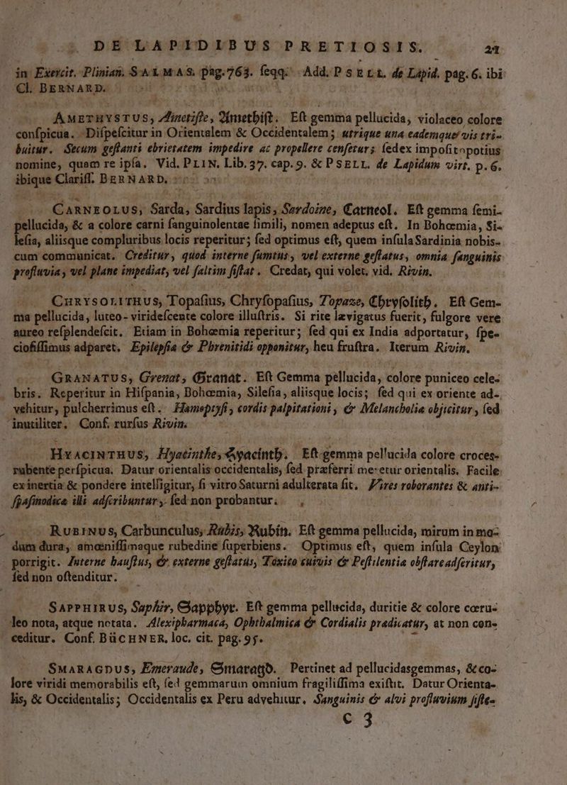 dn: Edexcit, Plinias. Sk MAS. pàg.763. feqq Add. D s E L1. dg Lapid. pag. G. ibi Cl. BERNARD. di A^ Vedi Ta Leno À : UY Ww c0 AÀMETHRYSTUS, inte, 2Ínietbi(t. Eft gemma pellucida, violaceo colore Bor cun -Difpefcitnr in Orientalem & Occidentalem; strique una eademque! vis tri- buitur. Secum geflanti ebrietatem. impedire ac propellere cenfetur; (edex impofitopotius nomine, quam re ipfa. Vid. PL1N. Lib.37. cap. 9. & PSELL. de Lapidum virt. p. 6. ibique Clariff. BERNARD, 50 55 - Tk | ——— CARNEOLUS; Sarda, Sardius lapis; Serdoize, Catneol. Eft gemma femi. pellucida, & a colore carni fanguinolentae fimili, nomen adeptus eft. In Bohoemia, $i- leíia, aliisque compluribus locis reperitur; fed optimus eft, quem infulaSardinia nobis- cum communicat. Creditur, quod. interne fumtus, vel externe geflatus, omnia fanguinis profiwvia y wel plane impediat, vel faltim fiflat . Credat, qui volet, vid. Rivin. —— QmumnYsOoLUTHUS, Topafius, Chryfopafius, Zopaze, £bryfolitb. Et Gem- ma pellucida, luteo- virideícente colore illuftris. Si rite lzvigatus fuerit, fulgore vere aureo refplendefcit. Etiam in Bohemia reperitur; fed qui ex India adportatur, fpe- ciofiffimus adparet. Epilepfia cx Pbrenitidi opponitur, heu fruftra. Icerum Rivin. —- GRANATUS; Grezat, (Dranat. Eft Gemma pellucida, colore puniceo cele- . bris. Reperitur in Hifpania, Bohemia, Silefia, aliisque locis; fed qui ex oriente ad-. vehitur, pulcherrimus eft. Hameptyfi ; cordis palpitationi , & Melancbolia objiitur ; fed. inutiliter, Conf rurfus Rivin. | —- Hxaeimeruus, Hyetzthes 4 gacintb. | Eft. gemma pellucida colore croces- mubente perfpicua. Datur orientalis occidentalis, fed. praferri me: etur orientalis. Facile: exinertia & pondere intelligitur, fi vitro Saturni adulterata fit, ires roborantes & anti-— X fgafinodice illi. adfcribuntur, fed. mon probantur, — , — RuziNvs, Carbunculus; 2275, Rubin. Eft gemma pellucida, mirum in ma- dum dura, amoeniffimeque rubedine fuperbiens. Optimus eft, quem infula Ceylon « porrigit. Zuterme bauflus, € externe geflatus, Taxito curvis c Peftilentia obflave adferitur, íednon oftenditur. —— S APPHIRUS, Saphir, Clappbyt. Eft gemma pellucida, duritie & colore ceeru- leo nota, atque notata. Zlexipbarmaca, Ophtbalmica C Cordialis pradicatur, at non con- «editur. Conf BüCHNER, loc. cit. pag. 95. SMaRAGDUS, Eneraude, Cmaragb. | Pertinet ad pellucidasgemmas, &co- lore viridi memorabilis eft, (e4 gemmarum omnium fragili(fima exiftit.. Datur Orienta- lis, & Occidentalis; Occidentalis ex Peru advehitur, Sanguinis & alvi proflwvium Jjifte- e 3