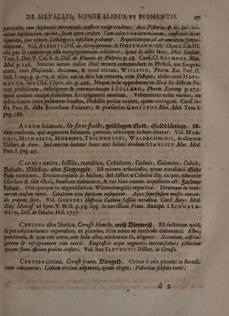 garticulis, cum fulphureis intermixtis conflare vulga sradirur .. Arti Pieherie, & iis, qui cuti- culam deplilandam. curant y fiiam. opem confert. Cum calce viva intermixtum , coaffituit ilum iquorém, quo inum. Lithargyrio infettum probatur. Requisiturque ad atramentum fymnpa- | oue Vid. ALB ERTI Dil. de Auripigmento; &HOEFEMANNIOPf. Chym.A. Lib.HT. ubi per (2 venenatum elfe auriprgmentum inficiatur ,..quod & alibi fecit, Med. Confule: Tom. I, Dec. V. Caf. 6. & Diff. de. Fonenis & Philtrisp. 28. Conf. C. Bü cuN En. Mat. Med. p. 146. Interim camen nolim illud temere.commendare in Phthifi, aut Empye- mate, cum Jlofcoride , Avicenna, & quod mirum, W 1111810, Pharm. Rar. Part. TI. Se&., I. cap. 6. p. 70. & aliis; aut in dira. lue venerea, cum Fallopio, obíervante Hor r- MANNO, loco Obf, Chym. cit. p.266. Neque inde approbaverim illud fic di&um Pe- tum phthificum , defcriptom.& commendatum à FULL ERO, Pharts. Extemp. p. 275. quod unciam nempe dimidiam Auripigmenti continet, . Vehementer enim vereor, ne ipfius fumus intra pulmones hau(tus, Phthifin potius excitet, quam extinguat. Conf. in- Ka Part.Il. dida Extrad&um Peticum ; & prafertim Go Fr FROY Mor. Med. Tom.I. peg.186. CETT (.. AURUM foliatum, Or fiz e feuille, qefcblagen Golo, dxolobldttlein. E4- dem methodo, quà argentum foliauim, paratur, ufibusque iisdem dicatur. Vid. MAmn- CHII, MICHAELIS, MORHOFI TEICHMEYERI; WALDSCHMIDIJ, &aliorum Differt. de Auro. Sed merito damnat hunc auri foliati abufum STA nr11US Mar. Med. ParLl pag.43. ..— NUUS | ^ .. CADMIA nativa, foffilis , metallica; Cobaltum, Cadmze, Calamine, Cobalt, Aobalt, tXiüctan« ober Sliegengift. Eft minera arfenicalis, quam metallarii Bifts Fíefe nominant. Eruitur copiofe in Mifnia; fed differt a Cobalto illo, ex quo, admixtis fillicibus & fale alkali, Smaltum elaboratur, & cui hinc nomen impofitum eft: Sarben? Fobalt. Hoc quoque in argentifodinis Wirtembergicis reperitur. Utrumque in vene- nerum cenfum venit. Cobaltum «vim fepticam exfequitur. — Aqua faperfufum mufcis enecan- dis preponi folet. 'Nid. GESNERI Hifforia Cadmia fafilis metallice. Conf. Satyr. Med. Silef. Mantiff. ad Spec. V. N.IL p.98. fqq. & noviffime Franc. Rudolph. à SCHWwATR- HEIM, Diff. de Cobalto. Hal. 1757... i : ... CzRussaA alba Norica, Ceruffe blanche, voci 29Ieytoeig ... Eft fa&itium quid; & percalcinationeri vaporofam, ex plumbo, fcita manu ac methodo elaboratur. Alba, ponderoía, & quz nec creta, nec bolo albo, adulterata fit eligatur. JSiccantem, adftrin- gentem (v refrigerantem vim exerit. Emplaffris atque. unguentis intermifieturs: pitloribue quoque faum officium prolixe confert. Vid. huc SLEv o GT 11 Differt. de Ceruffa. CznussaAcitrina, Cerufe jaune, 253eygelb, | Oritur fi calx plumbi in flavedi- mem calcinetur, Colore citrino adpareat, quam eligas. Pidoribus fubfidio venit . d 2