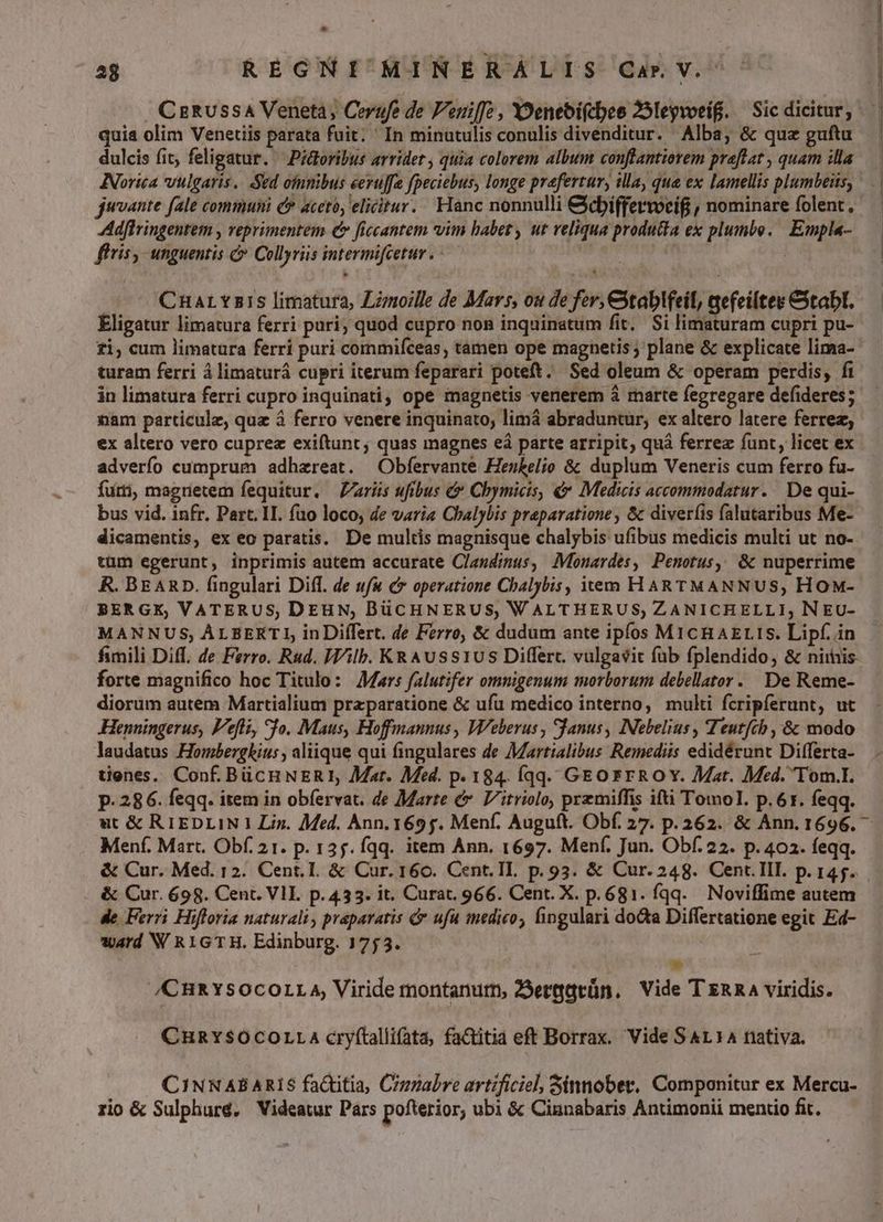 . CeRUssaA Veneta, Cerufe de Peniffc , Yoeneoi(cbee 25leywoeif. — Sic dicitur, quia olim Venetiis parata fuit; ' In minutulis conulis divenditur. Alba, & quz guftu dulcis fit, feligatur. — Piloribus arridet , quia colorem album conflantiorem praflat , quam illa NNorita vulgaris. Sed ofunibus eeruffe fpeciebus, longe prefertur, illa, que ex lamellis plumbeiis, jwvante fale communi & aceto, elicitur. Hanc nonnulli &cbiffervocif , nominare folent , Adflringentem , veprimentem € ficcantem vim habet, ut reliqua producta ex plumbo. Empla- ffris, unguentis & Collyriis intermifcetur . - | CnaLYz1S limatura, Lzmoille de Mars, ou de fer, Ctablfeil, qefeiltes Cxtabt. Eligatur limatura ferri puri; quod cupro non inquinatum fit, $i limaturam cupri pu- £i, cum limatura ferri puri commifceas, tamen ope magnetis; plane & explicate lima- turam ferri à limaturá cupri iterum feparari poteft. Sed oleum & operam perdis, ft in limatura ferri cupro inquinati, ope magnetis venerem & marte fegregare defideres; nam particule, quz à ferro venere inquinato, limá abraduntur, ex altero latere ferrea; ex altero vero cuprez exiftunt; quas magnes eà parte arripit; quá ferrez funt, licet ex adverfo cumprum adhaereat. ^ Obfervante Henkelio & duplum Veneris cum ferro fu- furti, magrietem fequitur. Paris ufibus & Chymicis, &* Medicis accommodatur. De qui- bus vid. infr. Part. 1I. fao loco; de varia Chalybis praeparatione, & diver(is falutaribus Me- dicamentis, ex eo paratis. De multis magnisque chalybis ufibus medicis multi ut no- tüm egerunt, inprimis autem accurate Clasdimus, Monardes, Penotus, & nuperrime R. BEARD. fingulari Diff. de ufu c* operatione Cbalybis, item HARTMANNUS, HOM- BERGX, VATERUS, DEHN, BüCHNERUS, WALTHERUS; ZANICHELLI, N EU- MANNUS, ALBEKTI, inDiffert. de Ferro, & dudum ante ipfos MicHAELIS. Lipf. in fimili Diff. de Ferro. Rud. Wilb. KRAUuss1US Differt. vulgavit füb fplendido, & nimis. forte magnifico hoc Titulo: Mars falutifer omnigenum morborum debellator. De Reme- diorum autem Martialium przparatione & ufu medico interno, multi fcripferunt, ut Henningerus, Feli, fo. Maus, Hoffmannus , Weberus , fanus, INebelius , Teutftb , & modo laudatus Hombergkius , aliique qui fingulares de Martialibus Remediis edidérunt Dilfferta- tienes. Conf. BücHNER1, Mat. Med. p. 184. Íqq. GEO rROY. Mat. Med. 'Tom.I. p. 286. feqq. item in obfervat. de Marte & V'itriolo, przmiffis ifti Tomol. p.61. feqq. Menf. Mart. Obf. 21. p. 135. fqq. item Ann. 1697. Menf. Jun. Obf. 22. p. 402. feqq. & Cur. 698. Cent. VII. p. 433. it. Curat. 966. Cent. X. p.681. fqq. Noviffime autem de Ferri Hifforia naturali, praparatis & ufu medico, fingulari dota Differtatione egit Ed- ward W RIGTH. Edinburg. 1753. ES /CHRYSOCOLLA, Viride montanum, 25eragrün. Vide T nna viridis. CHRYS$SOCOLLA cry(tallifata, fa&itia eft Borrax. Vide S AL 14 nativa. CINNABARIS factitia, Cigzabre artificiel, Sinnober. Componitur ex Mercu- rio & Sulphuré, Videatur Pars pofterior, ubi & Cinnabaris Antimonii mentio fit.