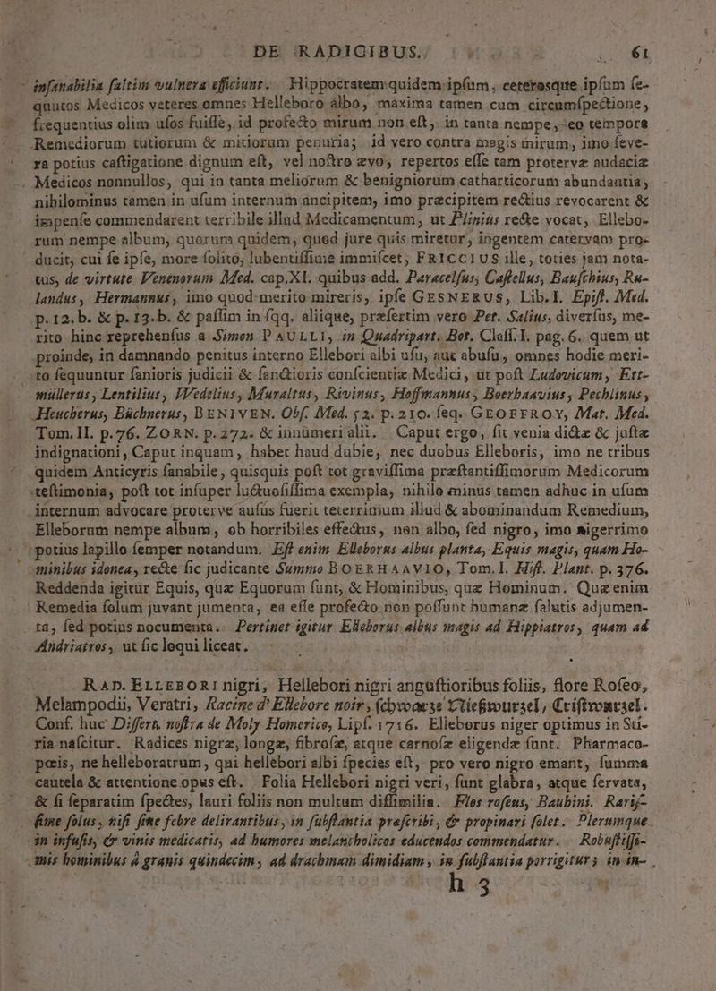 DHIRADIGIBUS/ |W 93 4». .— €i — infanabilia faltim vulnera efficiunt. .— Flippocratem quidem ip(um , ceterasque ipfim fe- quutos Medicos veteres omnes Helleboro àlbo, máxima tamen cum circumípectione frequentius olim ufos fuiffe, id profe&o mirum non eft ,. in tanta nempe;-eo tempore :. ,Remediorum tutiorum & mitiorum penuria; id vero contra megis inirum; imo feve- ra potius caftigatione dignum eft, vel noftro zvo; repertos effe tam protervz audacia . Medicos nonnullos, qui in tanta meliorum & benigniorum catharticorum abundantia ; nibilominus tamen in ufum internum ancipitem, imo precipitem rectius revocarent & impenfe commendarent terribile illud Medicamentum, ut P/imits re&te vocat, Ellebo- rum nempe album, quorum quidem, qued jure quis miretur, ingentem cateryam pro- ducit, cui fe ipfe, more folito, lubentiffime immiícet; FR1CC1US ille, toties jam nota- vus, de virtute Venenorum Med. cap.X1. quibus add. Paracelfus; Cafellus, Baufchius, Ru- landus, Hermannus, imo quod-merito mireris, ipfe GESNERUS, Lib.I, Epiff. Med. p. 12. b. & p. 13. b. & paflim in fqq. aliique, prefertim vero Per. alius, diveríus, me- rito hinc repreheníus a Simon P AULLI, in Quadripart. Bot, Claff. I. pag. 6. quem ut proinde, in damnando penitus interno Ellebori albi ufu; auc abuíu; omnes hodie meri- to fequuntur fanioris judicii & fan&tioris confcientiz Medici, ut poft Ludovicum, Ett- . müllerus, Lentilius, IVedelius Muraltus, Rrvinus, Hojffmannus ; Beerbaavius, Pechlinus — JHeucherus, Büchnerus, BENIVEN. Obf. Med. $2. p. 210. feq. GEorrR OY, Mat. Med. - Tom.Il. p.76. ZORN. p.272. & innümerialii. Caput ergo, fit venia ditz & jufte indignationi, Caput inquam , habet haud dubie, nec duobus Elleboris, imo ne tribus quidem Anticyris fanabile , quisquis poft tot graviffima praftantiffimorum Medicorum :teftimonia, poft tot infuper lu&uofiffima exempla, nihilo minus tamen adhuc in ufum internum advocare proterve au(üs fuerit teterrimum illud & abominandum Remedium, Elleborum nempe album ob horribiles effe&us, nen albo, fed nigro; imo migerrimo : potius lapillo femper notandum. Eff enim Elleborus albus planta, Equis magis, quam Ho- minibus idonea , re&e: fic judicante Summo BOERH AAVIO, Tom. I. Hif. Plant. p. 376. Reddenda igitur Equis, quz Equorum funt, & Hominibus, quz Hominum. Quazenim Remedia folum juvant jumenta, ea effe profe&o non poffunt humana falutis adjumen- . ta, fed potius nocumenta... Pertinet igitur Elleborus albus magis ad Flippiatros, quam ad Andriairos , ut fic lequi liceat. | j| Ran.Errrsoninigri, Hellebori nigri anguftioribus foliis, flore Rofeo; Melampodii, Veratri, Kacze d* Ellebore noir; (cbvoarse vtieroursel, Cvifivonvsel. Conf. huc Differs. noftra de IMoly Homerico, Lipf. 1716. Elleborus niger optimus in Su- ria nafcitur. Radices nigrae, longz, fibro(e, tque carnoíz eligendze (unt. Pharmaco- peis, ne helleboratrum, qni hellébori albi fpecies e(t. pro vero nigro emant, fumma cautela & attentione opus eft. | Folia Hellebori nigri veri, funt glabra, atque fervata, & fi feparatim fpedes, lauri foliis non multum diffimilia. Flos rofens; Baubini. Rarij- (fame folus, mifi fite febre delirantibus , in fubftantia praferibi, f propinari (olet. Plerumque . dn infufis, & vinis medicatis, ad humores melamtholicos educendos commendatur. .— Robufliffi- mis hominibus à granis quindecim, ad drachmam dimidiam , im fubflantia porrigitur. in in-