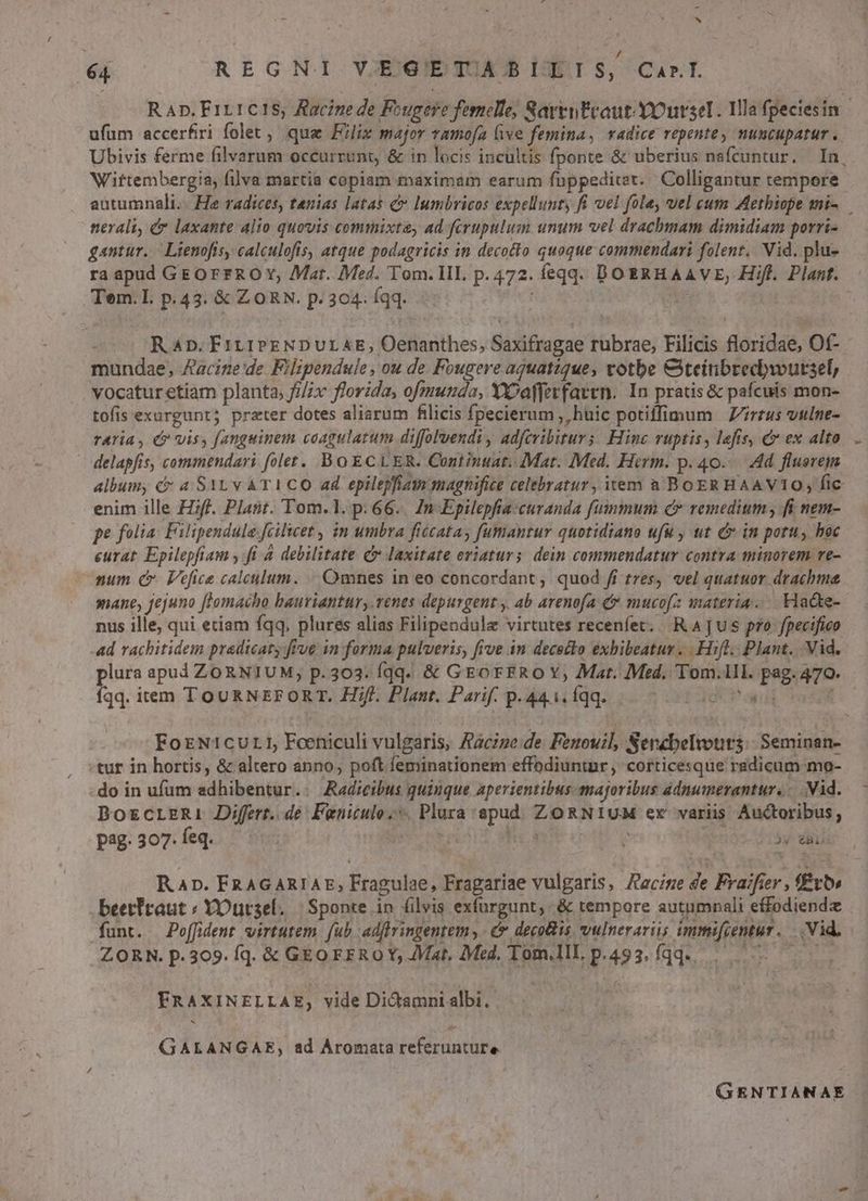 é4 REGNI V.EGETIABLIEIS, CarI R Ap. F1rtc1S; Racine de Fougere femelle, Rarrntcaut YOurseI. Illa fpeciesin ufum accerfiri folet, qua Filix major vamofa five femina, vadice repente, nuncupatur. Ubivis ferme filvarum occurrunt, & in locis incultis fponte & uberius nafcuntur. In, Wiftembergia; filva martia copiam maximam earum fuppeditet./ Colligantur tempore autumnali.. He radices, tenias latas & lumbricos expellunty fi el fola, vel cum Aethiope mi-.— nerali, & laxante alio quovis commixta, ad ferupulum unum vel drachmam dimidiam porri- gantur. Lienofis, calculofis, atque podagricis in decocto quoque commendari folent. Nid. plu- ra apud GE OFFRO Y, Mat. IMed. Tom. HII. p. 472. feqqd. DOERHAAVE; Hiff. Planf. Tem.l. p.43. & ZORN. p. 304: Ígq. | UE Rap. F111PENDULAE, Oenanthes, Saxifragae rubrae, Filicis floridae, Of- mundae, Aacize de Filipendule, ou de Fougere aquatique, votbe Citeitibrecbwutsel, vocatur etiam planta, fi/Zx florida, ofmunda, YX?afferfavtn. In pratis & pafcuis mon- tofis exurgunt; prater dotes aliarum filicis fpecierum , huic potiffimum | Zirrus wtine- rAria , (P vis, fangeinem coagulatum diffolvendi , adferibiturs: Hinc ruptis, lefis, & ex alto delapfis, commendari folet. BoECLER. Continuat. Mat. Med. Hirm. p. 40... Ad flusrejm album, && a SAL v AT1 CO ad epilepfam magnifice celebratur, item a BOER HAAVITO; fic enim ille Hif. Plant. Tom.1. p. 66.. In Epilepfia:curanda fummum c remedium ; fi nem- pe folia: Filipendule [cilwet , in umbra ficcatay fumantur quotidiano ufu , ut cin potu, boc eurat. Epilepfiam , fi à debilitate C laxitate eriaturs. dein commendatur contra minorem re- num C Vefice calculum. |. Omnes in eo concordant , quod fi tres, vel quatuor. drachme mane, jejuno flomacho bauriantur, renes depurgent y, ab arenofa-& mucofz materia... Hadte- nus ille, qui eciam fqq, plures alias Filipendule virtutes recenfet. RAjus pro fpecifico ad rachitidem pradicaty fee in forma pulveris, frve in dececto exbibeatur ... Hifl. Plant... Vid. plura apud ZORNIUM;, p.303. íqq. & GEoFERO Y, Mat. Med, Tom.1lI. pag. 470. íqq. item TOURNEFORT. Hifl. Plant. Parif. p. 441. Íqq. LAOCP aud ForN1curI, Foeniculi vulgaris, Aácize:de Feuouil, Serzbelvouts Seminan- tur in hortis, & altero anno, poft feminationem effodiuntnr, corticesqüe radicum mo- do in ufum adhibentur.. Aadicibus quinque aperientibus majoribus adnumerantur. Vid. DozcLERi Differt. de Feniculo.*. Plura spud. ZORNIUM er variis Auctoribus, pag.307.feq. : NW nr IT E | )y dU Kap. FRAGARIAE, Fragulae, Fragariae vulgaris, Hace de Fraifier , f£vo» beetfraut ; YOursel. | Sponte in filvis exfurgunt,. & tempore autumnali effodiendz funt. | Poffident virtutem. fub adffringentem y: & decis. vulnerari; immifcentur . Vid. ZORN. p.309. fqd. & GEO FER O Y; Mat, Med. Tom.1ll. p.493, fqq. dba s FRAXINELLAE, vide Di&tamni albi. GALANGAE, ad Aromata referunture GENTIANAE