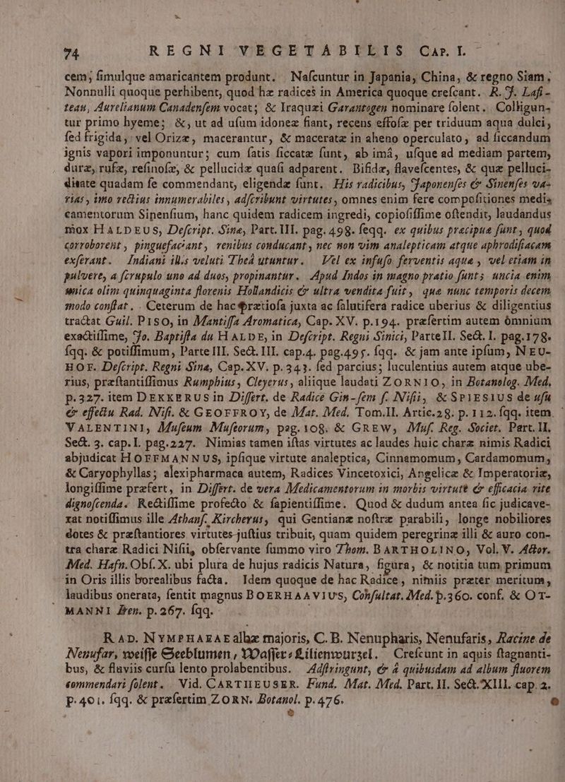 LS 74 REGNI/YEGETADPBYUEIS Ca&L- cem; fimulque amaricantem produnt. Nafcuntur in Japania, China, & regno Siam, Nonnulli quoque perhibent, quod hz radices in America quoque crefcant...R. f. Lafi - teas, Aurelianum Canadenfem vocat; & Iraquzi Garantogen nominare folent. Colligun. tur primo hyeme; &; ut ad ufum idonez fiant, recens effofz per triduum aqua dulci; fed frigida, : vel Orize, macerantur, & macerata in aheno operculato, ad ficcandum ignis vapori imponuntur; cum fíatis ficcatz funt, ab imá, uíque ad mediam partem; durz, rufz, refinofz, & pellucidz quai adparent. DBifidz, flavefcentes, & quz pelluci- ditate quadam fe commendant, eligenda funt. Hs radicibus, SJaponenfes & Sinenfes vua- rias , imo rectius innumerabiles , adfcribunt virtutes, omnes enim fere compofitiones medi camentorum Sinenfium, hanc quidem radicem ingredi, copiofiffime oftendit, leudandus mox H AL DEUS, Defrript. Sine, Part. II. pag. 498. feqq. ex quibus precipue funt, quod corroborent , pinguefac'ant, venibus conducant , nec mon vim analepticam atque aphrodifiacam exferant. — Indiani ils veluti Tbed utuntur. — Vel ex infufo. ferventis aque , vel etiam in pulvere, a fcrupulo uno ad duos, propinantür. | Apud Indos in magno pratio funts. uncia enum sica oltm quinquaginta florenis Hollandicis & ultra vendita fuit, que nunc temporis decem, modo conflat , . Ceterum de hac rztiofa juxta ac falutifera radice uberius & diligentius tractat Guil. P1Ss0, in Mantiffa Aromatica, Cap. XV. p.194. praefertim autem ómnium exactií[ime, *7o. Baptifla du H ALDE, in Defcript. Regni Sinici, ParteIl. Se&. 1. pag.178. Íqq. & potiffimum, Parte III. Se. III. cap.4. pag.495. íqq. & jam ante ipfum, N EU- HO. Defcript. Regni Sina, Cap. XV. p.341. fed parcius; luculentius autem atque ube- rius, przftantiffimus Rumphius , Cleyerus , aliique laudsti ZORN10, in Botanolog. Med, p.327. item DEKKERUS in Differt. de Radice Gin-fem f. Nifi, & SP1ES1US de ufu € effetiu Rad. Nifi. & GEOFFROY, de Mat. Med. 'Tom.ll. Artic.28. p. 112. fqq. item. VALENTINI, JMufeum Mufeorum, pag. 108. & GREW; Muf. Reg. Societ, Part. 1I, Sed. 3. cap.L pag.227. Nimias tamen iftas virtutes ac laudes huic charz nimis Radici abjudicat H OFFMANNUS, ipfique virtute analeptica, Cinnamomum Cardamomum; & Caryophyllas ; alexipharmaca autem, Radices Vincetoxici; Angelice & Imperatoriz, longifime przfert, in Differt. de vera Medicamentorum in morbis virtutt c efficacia vite dignofcenda. Re&iffime profedo & fapientiffime. Quod & dudum antea fic judicave- xat notiffimus ille Atbanf. Kircherut, qui Gentianz noftrz parabili; longe nobiliores dotes & praftantiores virtutes-juftius tribuit, quam quidem peregrinz illi & auro con- tra charz Radici Nifii, obíervante fummo viro Zbom. BAR THOLINO, Vol. V. Actor. Med. Hafn. Obf. X. ubi plura de hujus radicis Natura, figüara, & notitia tum primum in Oris illis borealibus facta. Idem quoque de hac Radice, nimiis preter meritum, laudibus onerata, fentit magnus BOERH AA V1U'S, Cohfultat. 7Med. p.360. conf. & O 1- — MANNI Zen. p. 267. Íqq. ON R Ap. NYMPnaAEAEalhlz majoris, C. B. Nenupharis, Nenufaris, Aaczze de Neuufar, voeifje &eeblumen , YOaffer 2 £ilienvotrsel. — Crefcunt in aquis ftagnanti- bus, & flaviis curfu lento prolabentibus. —Adffringunt, € 4 quibusdam ad album fluorem commendari folent. Nid. CARTHEUSER. Fund. Mat. Med. Parc, HI. Se&XIIL cap. 2. p.401. fqq. & prafertim ZORN. Botanol. p. 476. 6