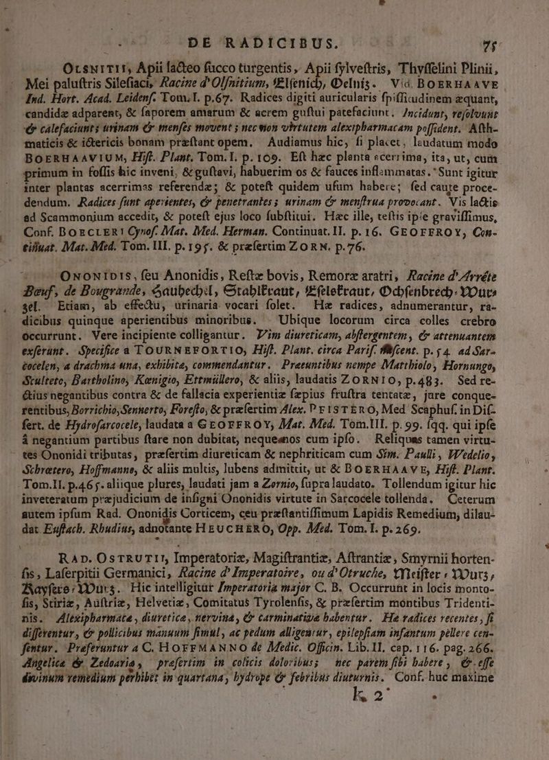 & DE RADICIBUS. 7i OrsuiTI, Ápii la&eo fucco targentis » Apii fylveftris, Thyffelini Plinii, Mei paluftris Silefiaci, Facie d' Olfnitium, 'Plíenicb, Qelnís. Vid BOERHAAVE Ind. Hort. Acad. Leidenf. Tom, T. p.67. Radices digiti auricularis fpiffi.udinem equant, candidz adparent, & faporem amarum & acrem guftui patefaciunt. /ncidunr, refolouat €* calefaciunt$ trinam €x menfes movent ; necvion whrtutem alexipbarmacam po[fident.. Atth- mnaticis & i&tericis bonam preftant opem. — Audiamus hic, fi placet, lzudatum modo BOERHAAVIUM, Hifl. Plant. Tom.I. p. 169. Eft hzc planta scerrima, ita, ut; cuim primum in foflis hic inveni, & guftavi, habuerim os & fauces inflimmatas. Sunt igitur inter plantas scerrimas referendz; & poteft quidem ufum habere; fed caure proce- dendum. JRadices funt apestentes, & penetrantes s urinam C menfirua provocant. Vis la&is 8d Scammonium accedit, & poteft ejus loco fubftitui. Hac ille, teftis ipie graviffimus, Conf. BozcrER! Cynof. Mat. IMed. Herman. Continuat. IT. p. 16. GEOFEROY, Cn- £ifuat. Mat. Med. Tom. HL. p. 19f. & preíertim ZORN. p.76. / — 'ONoNIDrs, feu Anonidis, Reftz bovis, Remorz aratri, Aacize d' Zrréte Jeuf, de Bougrande, &aubecbil, €itablEraut, !Efelefraut, Ocbfenbrecb: YDuv» sel. Etiam, ab effedu, urinaria vocari folet. — Ha radices, adnumerantur, rà- dicibus quinque aperientibus minoribus. ^ Ubique locorum circa colles crebro Occurrunt. Vere incipiente colligantur. im diureticam, abflergentem , e attenuantem exferünt. Specific a TOURNEFORTIO, Hifl. Plant. circa Parif. Bifcent. p. $4. ad Sar- tocelen, a drachma una, exhibita, commendantur. | Preeuntibus nempe Mattbiolo, Hornungo, Scultete, Bartbolino, Kanigio, Ettmüllero, & aliis, laudatis ZORN10O, p.483. Sed re- &ius negantibus contra & de fallacia experientiz fzpius fruftra tentatz, jare conque- rentibus, Borrichio, Sennerto, Foreffo, & prafercimy Alex. P F 13 T En O, Med Scaphuf. in Di(- fert. de Hydrofarcocele, laudata a GEO FFROY; Mat. Med. Tom.llL. p. 99. íqq. qui ipfe à negantium partibus ftare non dubitat, nequeanos cum ipfo. Reliqoas tamen virtu- - tes Ononidi tributas, prefertim diureticam & nephriticam cum Sim. Pauli, Wedelio , Stbretero, Hoffmanno, & aliis multis, lubens admittit, ut & BOERHAAV E, Hifl. Plant. Tom.lI. p.46. aliique plures, laudati jam a Zernio, fupralaudato. Tollendum igitur hic inveteratum prajudicium de infigni Ononidis virtute in Sarcocele tollenda. — Ceterum gutem ipfum Rad. Ononidis Corticem, ceu przftantiffimum Lapidis Remedium; dilau- dat E«ffacb. Rbudius, adnotante HEUCHERO, Opp. Med. Tom. I. p.269. RAp. OsTRUTI!, Imperatorie, Magiftrantiz, Aftrantie , Smyrnii horten- fis , Laferpitii Germanici, Aacige d' Imperatore, ou d'Otruche, tyiifter ; YDurs, Aayfae:YDurs. Hic intelligitar Imperatoria major C. B. Occurrunt in locis monto- fis, Stiriz, Aüftriz, Helvetia, Comitatus Tyrolenfis, & przfertim montibus Tridenti- nis. Zlexipharmate , diuretice , tervina , C carminatige babentur. He radices recentes , fi diffeventur , c pollicibus manuum fimul, ac pedum alligeurur, epilepfiam infantum pellere cen- fentur. Preferuntur 4 C. HOFFMANNO de Zedic. Offiin. Lib.1I, cap. 116. pag. 266. dngtlice & Zedeavia , prefertim. im. colicis. doloribus; — mec pavem fibi babere ,. €. effe divinum vemedium perbibet in quartana, bydrope Qr febribus diuturnis. Conf. huc maxime | . 2 E