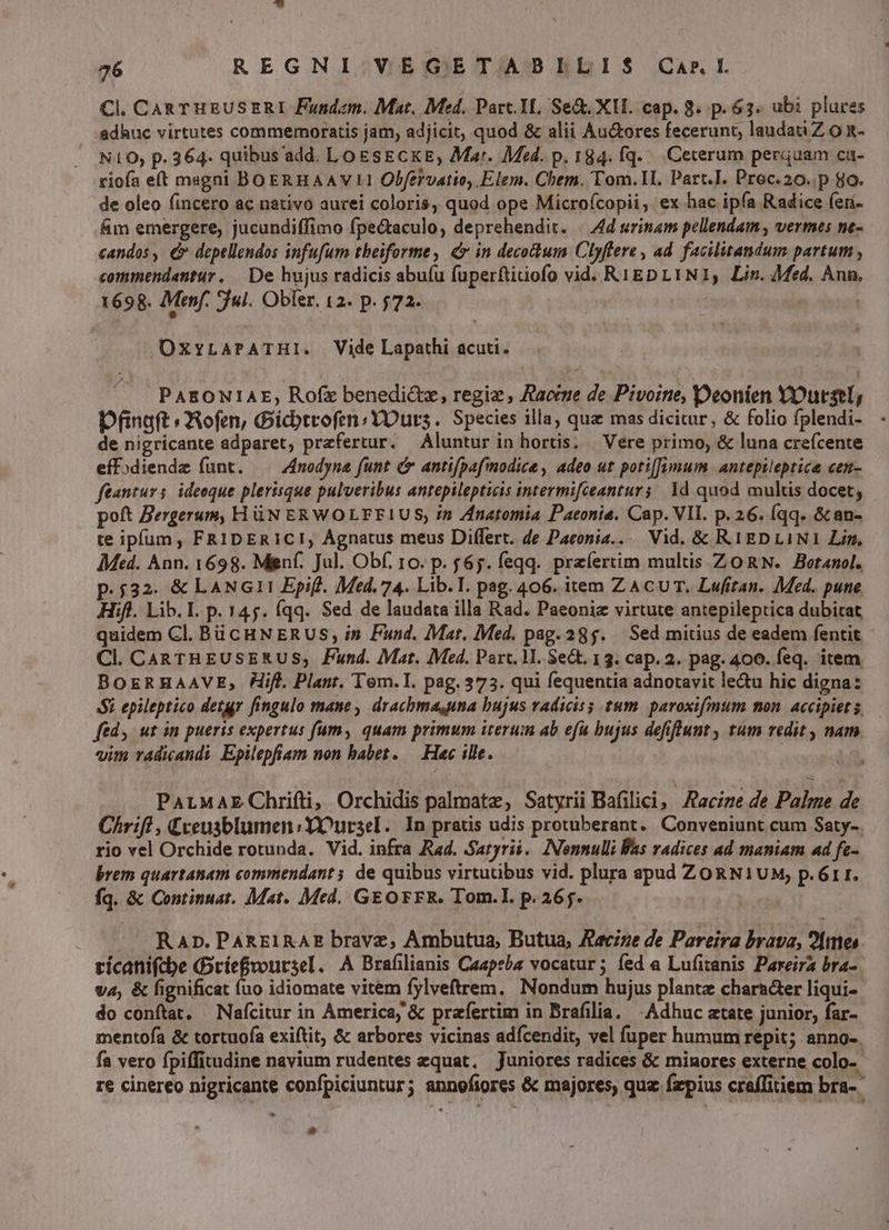 Cl. CaRTHEUSERI Fundem. Mat. Med. Parc. YI. Se&amp;. XUI. cap. 8. p.63. ubi plures adhuc virtutes commemoratis jam, adjicit, quod &amp; alii Au&amp;ores fecerunt, lauda Z o n- NLO; p. 364- quibus add. LoEsECKE, Mar. Med. p. 184. fq. Ceterum perquam ca- rioía e(t magni BOERHAAVII Obfervatio, Elem. Chem. Tom.]LI. Part.I. Proc.20..p 8o. de oleo fincero ac nativo aurei coloris, quod ope Microfcopii, ex hac ipfa Radice feri- Ám emergere, jucundiffimo fpe&amp;aculo, deprehendit. | 4d urinam pellendam , vermes ne- candos, €» depellendos infufum theiforme, (cr in decodum Clyffere , ad facilitandum partum , commendantur. De hujus radicis abuíu fuperftitiofo vid. RYEDLYNI, Lin. Med. Ann. 1698. Menf. jul. Obfer. 12. p. $72. t OxvLAPATHI. Vide Lapathi acuti. PAEONIAE, Ro(íx benedictz, regiz , Aaccne de Pivoine, Deonien YOursl, Dfinaft ofmn, Gictrofm;YOurs. Species illa, que mas dicitur, &amp; folio fplendi- - de nigricante adparet, prefertur. Aluntur in hortis. | Vere primo, &amp; luna crefcente eff)diende funt. —— 4modyna funt &amp; anti[pafmodice , adeo ut potiJymum antepileptice cen- ftanturs. ideoque plerisque pulveribus antepilepticis intermifceanturs | 1d quod multis docet, poft Zergerum, H üN ERWOLFFIUS, in Znatomia Paeonia. Cap. VII. p.26. (qq. &amp; an- te ipfum , FRIDERIC!, Agnatus meus Differt. de Paeonia.... Vid. &amp; R1EDLINI Lin, AMed. Ann. 1698. Mgnf. Jul. Obf. 10. p. £65. feqq. praíertim multis ZORN. Botanol. p.532. &amp; LANGII Epifl. Med. 74. Lib.T. pag. 406. item ZACUT. Lwufitan. Med. pune Hifl. Lib. I. p. 145. (qq. Sed de laudata illa Rad. Paeoniz virtute antepileptica dubitat quidem Cl. Bü CHN ERUS in Fund. Mat. Med. pag. 285. — Sed mitius de eadem fentit Cl. CARTHEUSERUS; Fund. Mat. Med. Parc. 1. $e&amp;. 13. cap. 2. pag. 400. feq. item BOERHAAVE, Hifl. Plant. Tem.I. pag. 373. qui fequentia adnotavit le&amp;u hic digna: Si epileptico detr fingulo mane, drachma,una bujus radicis; tum. paroxifmum non accipiet 5 ftd, ut in pueris expertus um, quam primum iterum ab efu bujus defiflunt , tum redit , nam vim radicandi. Epilepfiam non babet. — Hac ille. j PALMAE Chrifti, Orchidis palmate, Satyrii Bafilici, Aacize de Palme de Chrifl, Creusblumen:YOOursel.. In pratis udis protuberant. Conveniunt cum Saty- rio vel Orchide rotunda. Vid. infra Rad. Satyri. Nonnulli Was radices ad maniam ad fe- brem quartanam commendant; de quibus virtutibus vid. plura apud ZORNIUM, p.6r1r. fq. &amp; Continuat. Mat. Med. GEOFFR. Tom.I. p. 265. ^ RAn.PAREIRAE brave, Ambutua, Butua, Jecize de Pareira brava, 2[mes tícanifcbe ríefvoursel. A Brafilianis Caapeba vocatur; fed a Lufitanis Pareira bra- va, &amp; fignificat (uo idiomate vitem fylveftrem, Nondum hujus plante character liqui- do conftat, — Nafcitur in America, &amp; prafertim in Brafilia. — Adhuc atate junior, far-- mentofa &amp; tortuofa exiftit, &amp; arbores vicinas adícendit, vel (uper humum repit; anno-. fa vero fpiffitudine navium rudentes equat, Juniores radices &amp; minores externe colo-- re cinereo nigricante confpiciuntur; annofiores &amp; majores, quz fzpius craffitiem bra--