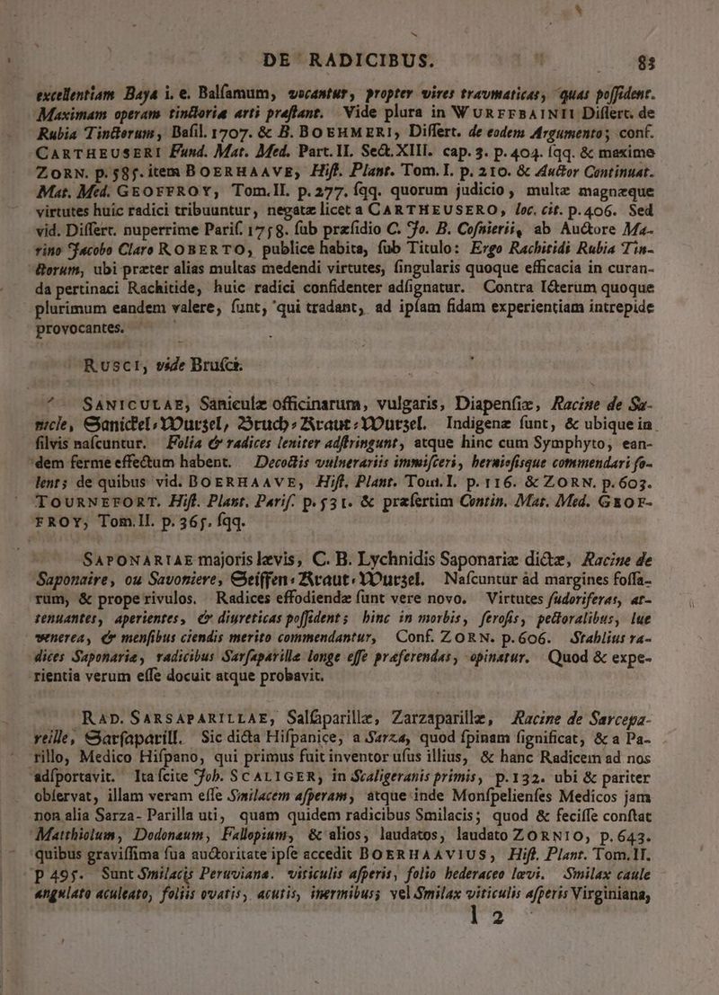 excellentiam. Baya i. e. Balfamum, vocantur, proptev wires travmaticas, quas poffident. Maximam operam. tintloria arti preflant, Vide plura in WURrr5BAINII Diflerc. de Rubia Tinüerum, Bafil. 1707. & B. BOEHMERI1, Differt. de eodem Argumento; cont. CARTHEUSERI Fund. Mat. Med. Part. 1I. Sect. XIII. cap. 3. p. 404. (qq. & maxime ZOoRN. p.58f. item BoERHAAVE; Hifl. Plant. Tom. I. p. 210. & stor Continuat. Mat. Med. GEOFFROY, Tom.ll. p.277. Íqq. quorum judicio , multe magnzque virtutes huic radici tribuuntur, negatz licet a CAR THEUSERO, /o. cit. p.406. Sed vid. Differt. nuperrime Parif. 175 8. fub przfidio C. o. B. Cofnierii, ab Au&ore Ma- rino facobo Claro ROBERTO; publice habita, fub Titulo: Ergo Rachitidi Rubia Tin- &erum, ubi prater alias multas medendi virtutes, fingularis quoque efficacia in curan- da pertinaci Rachitide, huic radici confidenter adfignatur. Contra I&terum quoque plurimum eandem valere, funt, qui tradant, ad ipíam fidam experientiam intrepide provocantes. ^ Rusct, vsde Brufcts. ^- SANICULAE, Saniculz officinarum, vulgaris, Diapenfie, Aacise de Sa- mcle, &anic'el; Y ursel, 25rucb s ZAraut;YOursel, Indigene funt, & ubiquein. filvis nafcuntur. — Folía € radices leniter adftringunt, atque hinc cum Symphyto, ean- dem ferme effe&um habent. — Decolis vulnerariis immifceri , beruiefisque commendari fo- lent; de quibus vid. DoERHAAVE, Hifl, Plant. Tout. I. p. 116. & ZORN. pP. 603. TounNrromT. Hifl. Plast. Parif. p. 531. & prafertim Contin. Mat. Med. GEO F- FROY; Tom.Il. p. 36;. fqq. : SarPOoNARIAE majoris levis, C. B. Lychnidis Saponarie dict, Aacise de Saponaire, ou Savoniere, Clei(fen:ZAraut: YOucsel. | Naícuntur àd margines foffa- rum, & properivulos. Radices effodiende funt vere novo. — Virtutes fudoriferaes, ar- tenuantes, aperientes, €» diureticas poffident; binc in morbis, ferofis,: pedoralibus, lue wnerea, er menfibus ciendis merito commendantur, Conf. ZORN. p.6o6. Stablius ra- dices Saponaria, vadwibus Sarfaparille longe effe praferendas, opinatur. Quod & expe- rientia verum effe docuit atque probavit. —. Ran. SARSAPARILLAE, Sal&parille, Zarzaparille, Jaczze de Sarcepa- rtille, &atrfaparill. Sic di&a Hifpanice, a.S4rza, quod fpinam fignificat, & a Pa- rillo, Medico Hifpano, qui primus fuit inventor ufus illius, & hanc Radicem ad nos adfportavit. ta fcite fob. SCALIGER, in Svaligeranis primis, p.132. ubi & pariter obíervat, illam veram effe .Svilacem afperam , atque inde Monfpelienfes Medicos jam non alia Sarza- Parilla uti; quam quidem radicibus $milacis; quod & feciífe conftac Matthiolum, Dodonaum, Fallepium, & alios, laudatos, laudato ZO RN10, p.643. quibus graviffima fua auctoritate ipfe accedit BOERHAAVIUS, Hifl. Plant. Tom.1I. p49;. SuntJS$milacis Pertviana. viticulis afperis, folio bederaceo levi. —.Smilax caule «ngulato aculeato, foliis ovatis, acutis, inermibuss vel Smilax viticulis afperis Virginiana; FE S ,
