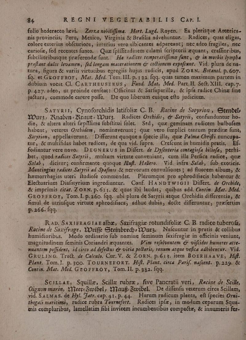 EN Y d $4 REGNI VEGETADBILIS Car L folio hederaceo levi. | Zerza nobiliffima. Hort. Lugd. Royen. ^ Ex plerisque Arerica- nis provinciis, Peru, Mexico, Virginia & Brafilia advehuntur. — Radices, quas eligas, colore exterius obícuriore, interius vero slb!cantes adpareant; nec adeo fragiles, nec carioíz, fed recentes funto. . Quz fpiffitudinem calami fcriptorii equant; craffioribus, fubcilioribusque praeferenda funt. — He radices temperatifime funt , e in morbis lympha praffant dulce levamen, fed longam macerationem c» cochionem expofcunt.' Vid. plura de na- tura, figura & variis virtutibus egregiis bujus radicis, apud ZORN. JBetanol. p. 607. fq. et Geo rrROY, Mat. Med. Yom.1lI. p. 132. fqq. quas tamen maximam partém in dubium vocát Cl. Can THEUSERUS ,. Fund. Mat. Med. Part.IL Se&, XIII. cap. 7. p. 427. adeo, ut proinde cenfeat: Officinas & Sarfaparilla, & ipía radice China (ine ja&ura, commode carere poffe. | De quo liberum cuique efto judicium, SaTYziI, Cynoforchidis latifoliz C. B. Racige de Setyrion , Cstentel Ours, Anaben cauti YOurs. — Radices Orcbidis, & Satyri, confunduntur ho- die, & altera alteri fzpilfime fübftitui folet, Sed, qua.geminam radicem bulbofam habent, veteres Orcbidem, nominsverunt; qua vero (implici tantum pradite funt, Suryriony appellaverunt. Differunt quoque a fpecie illa, que Palma Chrifti nuncupa- tur, & multifidas habet radices, de qua vid. fupra. . Crefcunt in humidis pratis, Ef- fodiantur vere novo. DEGNERUS in Differt. de Dyfenteria contagiofa biliofa, perhi- bet, quod radices Satyri, multum virtute conveniant, cum illa Perfica radice, quz Salab, dicitur; confirmante quoque Zlufl. Haller... Vid. infra Salab, (ub exoncis. - AMuntingius radices Satyrii ad Spafinos & nervorum convulíiones ; ad fluorem album, & hamorrhagias uteri ítudiofe commendat. — Plerumque pro aphrodifiacis habentur & Ele&uarium Diafatyrium ingrediuntur. Conf. HAND TWIGII Differt. de Orchide, & imprimis citat. Z ORN. p. 611. & ques ibi laudat; quibus add. Conrin. Mat. Med. GEOFEFROY, Tom.L p.260. (qq. ubi plura de Satyrii atque Orchidis differentia, & fimul de utriufque virtute aphrodifiaca, adhuc dubia, doáe differuntur, praefertim P. 266. Íqq. , iue i T . Rap. SaxirRAGIAEalbz, Saxifragiz rotundifolie C. B. radice tuberofa, Kacine de Saxtfrage, Yeiffe CteinbrecbzYutrs. | Na(cuntur in pratis & collibus humidioribus. Modo ordinario fub nomiue feminum faxifragie in officinis veniunt, magnitudinem feminis Coriandri zquantes. — Aim refolventem €x vifcidos bumores atte- nuantem po[fident, id carco ad defetus & vitia pectoris, renum atque vefica adhibentur. | Vid. GRULING. Trac. de Calculo. Cur. V. & ZORN. p.613. item BOERHAAVE, Hiff. Plant. Tom.!. p.300. TOURNEEFORT. Hifl. Plant. cirea. Parif. nafient. p.229. & — Contin. Mat. Med. GEO FFROY, Tom.IL, p. 382. fqq. SciLLAE, Squille, Scille rubrz, five Pancratii veri, Awcize de Scille, Oiguon marin, XYTeer«ovoibel, tYlauf«&wibel, | De diffenfu veterum circa Scillam, . vid. SALMAS. de Hyl. Jatr. cap. 41. p. 44. Harum radicum plante, eft fpecies Ormi- tbogali marititii, radice rubra Zeurnmefort, | Radices ipíz, in modum ceparum Squa- mis compluribus, lamellatim fibi invicem rcobeadb is compacte, & innumeris fer-
