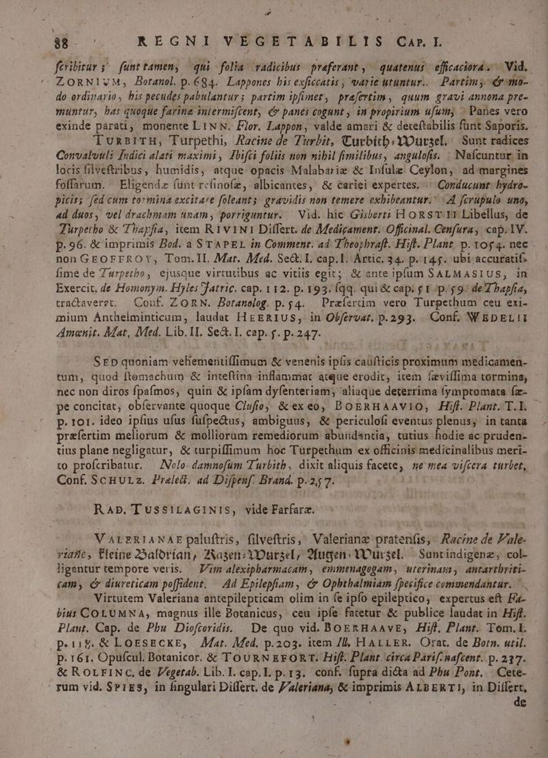 » B REGNI VEGETABILIS CarI fcribitur s funttamen, qui folia vadicibus referant , ^ quatenus. efficaciora, | Vid. ZORNIVM, Botanol. p.84. Lappones bis exficcatis , varie utuntur... Partimy er-mo- do ordinario, his pecudes pabulanturs partim ipfimet, prafertim, quum gravi annona pre- muntur, ha: quoque farine intermifcent, c» panes cogunt , in propirium ufum, ^ Panes vero exinde parati, monente LIN N. Flor. Lappon, valde amari & deteftabilis funt Saporis. TunzsrTH, Turpethi, Aacize de Turbit, Curbitb;YOursel. Sunt radices Convaluuli [Indici alati maximi, Ibifci foliis non nibil fimilibus, angulofis. . Naícuntur in locis filveftribus, humidis, atque opacis Malabariz & Infulz: Ceylon, ad margines foffarum. Eligendz fünt refinofz, albicantes, & cariei expertes. ^ Conducunt. hydra- picis: fed cum tormina excitare foleants: gravidis non temere exbibeantur.' 4 fcrupulo uma, «4d duos, vel drachmam ugam; porriguntur.— Vid. hic Gisberti HoRST E Libellus, de Türpetho & Thayfia, iem RiviNir Differt. de Medigament. Officinal. Cenfura, cap. 1V. p. 96. & imprimis Bod. a STAPEL in Comment. ad Theoybraft. Hift. Plant. p. vog 4. nec nonGEOFFrROY, Tom.IL Mar. Med. Se&. I. cap.l. Artic. 34. p. 145. ubi accuratif. fime de Zwrpetbo, ejusque virtutibus ac vitiis egit; & ante ipfum SALMASIUS, in Exercit. de Homonyin. Hyles Jatric. cap. v12. p. 193. Íqq. qui & cap. g 1 p. $9: de 7 bapfia, tradaveret; | Couf. ZORN. Botanelog. p. 4. Praísrüm vero Turpethum ceu exi- mium Anthelminticum, laudat H&ERIUS, in Olfervat. p.293. Conf. WEDEL!I Zmanit. Mat, Med. Lib. 1I. Se. I. cap. f. p. 247. SrEp quoniam vehementiffimum & venenis ipfis caufticis proximum medicamen- tum, quod ftemachum & inteflina inflammat atque erodit, icem feviífima tormina, nec non diros fpafmos, quin & ipfam dyfenteriam; aliaque deterrima (ymptomata (z- pe concitat; obíervante quoque C/ufo & exeo, DOERHAAVIO, .Hiff. Plant. T.I. p. ror. ideo ipfius ufus füfpe&us, ambiguus, & periculofi eventus plenus, in tanta praefertim meliorum & mollioram remediorum abuid&ntiía, tutius hodie ac pruden- tius plane negligatur, & turpiffimum hoc Turpethum ex officinis medicinalibus meri- to profcribatur. — ZVelo- damnofum Turbitb, dixit aliquis facete, ne mea vifcera turbet, Conf. ScHULz. Preled. ad Difpenf. Brand. p. 2j 7. | RaAb.Tussi!rAGINIS, vide Farfarz. V ALERIANAE paluftris, filveftris, Valeriane pratenfis, Racine de 'ale- vi2/0, tleine 25alorían, ZXasenzY3Dursel, 9fugen: Dursel. | Suntindigenz, col- ligantur tempore veris. — Vit alexipbarmatcam, emmenagegam, uterimasyi, antarthriti- (am, ( diureticam poffident, — Ad Epilepfiam, & Ophthalmiam fpecifice commendantur. Virtutem Valeriana antepilepticam olim in fe ipfo epileptico; expertus eft Fa- bius COLUMNA, magnus ille Botanicus, ceu ipíe fatetur & publice laudat in Hif. Plaut. Cap. de Pbu Dioftovidis. — De quo vid. BoEkHAAvE, Hifl, Plant. Tom. peus &LossEeCKE, Mar. Med. p.203. item 7l, HALLER. Orat. de Born. util. p. 161. Opufcul. Botanicor. & TouRN kgFORr. Hifl. Plant. circa Parif. mafcent. p. 237. & RoLrINc., de Pegetab. Lib.I. cap.L. p.13. conf. fupra di&a ad Phu Pont... Cete- rum vid. SP1ES, in fingulari Differt. de Z'leriana, & imprimis ALBERT!I, in Differt, | de