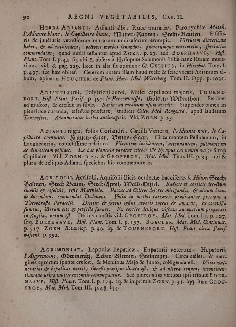 Ls Hzz54 ÁDIANTI, Adianti albi; Rute murarig, Paronychie Mart. PAdiaste blanc, le Capillaire blanc, YYauer?; WRauten, €teinzWRauten. — E fiffu- ris &amp; jun&amp;uris vetuftiorum murorum umbroforum erumpit. — Zrtutem diureticam babet, é ad rachitidem, | pettoris morbos fanandos , puerorumque enterocelas, | [peciatim commendatur, quod muli teftantur apud ZORN. p.23. add. BoERHAAVE, Hifl. Plant. Tom. I p.42. fq. ubi &amp; obfervat Hy(lopum Salomonis fuiffe hanc Rutam mura- riam, vid. &amp; pag. 229. licet in alia fit opinione CJ. CELSs1Us, in Hierobot. Tom. I. p.437. fed hzc obiter. | Ceterum autem illam haud recte &amp; fcite vocari Adiantum el- bum, opinatur HFU CHER. de Plant. Hort. Med. Wtteberg. Tom.II. Opp. p. 1631. * ApiaANTIaurei, Polytrichi aurei, Mufci capillacei majoris, T OURNE- FORT. Hifl Plant. Parif. p. 497. le Percemouffe, 45oloenz YDio:vtbon. — Pertinet ad muícos, &amp; crefcit in filvis. — Rarítis ad medicum ufum accedit... Sunpendos tamen in pleuritide curanda, effe&amp;us praftare, tradidit Celeb. Med. Rongesrd, apud laudatum Teournefort. — Adaumeratur berbis antimagicis. Vid. ZORN. p.23. AniaNTI nigri, foliis Coriandri, Capilli Veneris, //4diante noir, le Ca- pillaire. commun. Srauen: aar, Denues aar. — Circa montem Peílulanum, in Languedocia, copiofiffime naícitur. — F'irtutem incidentem, ' attenuantem, pulmonicam 4c diureticam po[fidet. — Ex bac plantulu paratur celeber ille Syrupus cui nomen vu'go Sirop Cepillaire. Vid. ZORN. p.2z: &amp; GEOFFROY, Mat. Med. Tom.1lI. p.34. ubi &amp; plura de reliquis Adianti fpeciebus hic commemoraris. AGR1rFOLI1, Ácrifolii, Aquifolii Ilicis oculeatz bacciferz, /e /ox, Gtecty» dYalmen, &amp;tecb 25aum, Ctedy?fpfel, YDalo:mDiftel. — Radicis &amp; corticis decoctum emollit e refolvit, tefle Matthiolo. | Baccas ad Colicos dolores mitigandos, &amp;&amp; alvum blan- de ducendam ,| commendat Dodonaus. — Folia in morbis tartareis pradicantur precipue a T beophraftlo Paracelfo. — Dicitur € fuccus ipfius arboris luteus c amarus, ex cerevifia fumtus, ilerum cito C perfedle fanare. — Ex cortice denique vifeum aucsparium praparari in Anglia, notum efl. De his cun&amp;is vid. GEO FFROY,; Mar. Med. Tom. Ill. p. 167. fqq. BoeRHAAVE, Hif. Plant. Tom.I. p. 197. BOECLER. Mat. Med. Continuar. p.j17. ZORN. Betanolog. p.30. Íqd. &amp; TOURNEFORT. Hifl. Plant. eirca. Parif. nafcent. p. 392. ' ÁGRIMONIAE, Lappule hepaticz, Eupatorii veterum, — Hepatorii, PAigremoine, Qoermenig, £eberz2Aletten, Csteinours. — Circa calles; &amp; mar- gines agrorum fponte crefcit, &amp; Menfibus Majo &amp; Junio, colligenda eft. — Z7ires vul- nerarias Cr bepaticas exevits. lienofis pracipue dicata eff , &amp; ad ulcera venumy incontinen- tiamque urina multis encomiis commendatur. | Sed plures alias virtutes ipfi wribuit Bo E R- HAAVE,; Hifl. Plant. Tom.L. p. 124. íq. &amp; imprimis ZORN, p.31. Íqq. item GEO F- *ROY; Mat. Med, Tom.lII. p.48. íqq. C ap duit pus n PR Me t7