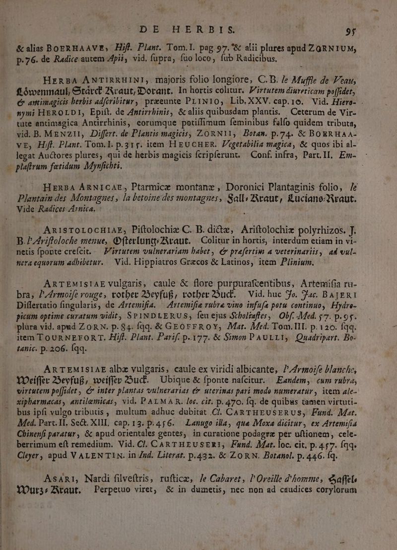 DE HERBIS | 9f & alias BOERHAAVE, Hif. Plant. Tom.l. pag. 97.*& alii plures apud ZORN1UM, p.76. de Radice autem pii, vid. fupra, fuoloco, fub Radicibus, HERBA ANTIRRHIN!,. majoris folio longiore, C.D. /e Mufile de Peau, fLówenmaul, &tárct Zcaut,3Dorant. In hortis colitur. Pirtutem diureticam po|fidet, e anmimagicis herbis adferibitur, praeeunte PL1N10, Lib.XXV.cap.1o. Vid. Hiero- . nyni HEROLDI, Epift. de Antirrbinis, & aliis quibusdam plantis. | Ceterum de Vir- tute antimagica Antirrhinis, eorumque potiífimum feminibus falfo quidem tributa, vid. B. MEzNz1n, Differt. de Plantis magicis, ZORNI11, Botas. p.74. & BOERHA A- vE, Hf. Plant. Tom.l. p.31;. item H EUCHER. Zegetabilia magica, & quos ibi al- legat Auctores plures; qui de herbis magicis fcripferunt, — Conf. infra) Part.IL. Em- -oplaftrum fetidum Mynfichti. LI HERBA ÁARNICAE, Ptarmice montanc , Doronici Plantaginis folio, /e Plantain des Montagnes , la letoine des montagnes, Sall: Zvaut, £ucianewaut. Vide Radices Arnica. - Ani1sSTOLOCHIAE; Piftolochix C. B. dide, Ariftolochiz polyrhizos. T. B. P driffoloche senue,. GfterluntsZiwaut. | Colitur in hortis, interdum etiam in vi- netis fponte crefcit..— F'irtutem vulnerariam babet , € prefertim a veterinariis, ad vul- nera equorum adhibetur. — Vid. Hippiatros Grecos & Latinos, item P/inium. . A ARTEMISIAE vulgaris, caule & flore purpurafcentibus, Artemifia ru- bra, P/4rmozfe rouge, totber 25eyfuf, votber2oucb. — Vid. huc fo. Tac. BAJERI Differtatio fingularis, de Zrtemifia. — Artemifie vubre vino infufa potu continuo, Hydre- picum optime curatum vidit, SPINDLERUS, feu ejus Stbolzaffes, | Obf. -Med. y7. p.95. plüra vid. apad ZORN. p. 84. fqq. & GEorrROY, Mat. Med. Tom.lII. p.120. fqq. item TOUR NEFORT T. Hifl. Plant. Parif. p.177. & Simon PAULLI, Quadripart. Bo- t4nic. p. 206. Íqq. : ! ARTEMISIAE albz vulgaris, caule ex viridi albicante, 7/rmo:/e blanche, YOrciffer 25evfug, weiffer 23ud. — Ubique & fponte nafcitur. Eandem, cum rubra, virtutem po[Jidet , c inter plantas vulnerarias € uterinas pari modo numeratur, item ale- xipharmacas, antilemicas, vid. P ALMA R. lor. cit. p. 470. Íq. de quibus tamen virtuti- bus ipfi vulgo tributis , multum adhuc dubitat C. CAR THEUSERUS, Fund. Mat. Med. Parc. II. Se&. XIII, cap. 13. p. 45 6..— Lanugo illa, que Moxa dicitur, ex Artemi[ia Chinenfi paratur , & apud orientales gentes, in curatione podagre per uftionem, cele- berrimum eft remedium. Vid. CJ. CAR THEUSER1, Fand. Mat. loc. cit. p. 457. íqq. Cleyer, apud V ALEN T1N. in Zud. Literat. p.432. & ZORN. Botanel. p. 446. Íq. | AsAR1, Nardi filveftris, rufticz, Je Cabaret, l'Oreille d'hommes eaffeb | XYDurssZAtaut, Perpetuo viret; & in dumeus, nec non ad caudices corylorum