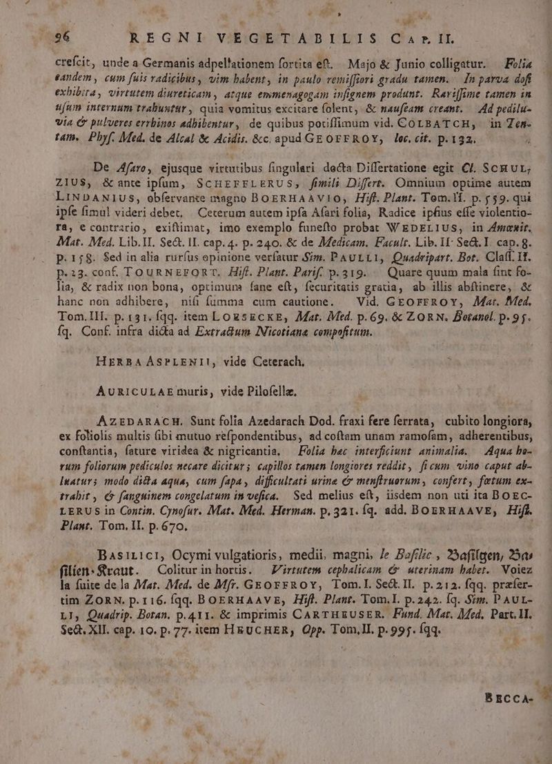 ! 196 REGNL VEIG'ETABILJS Ca rIL crefcit, unde a Germanis adpel'ationem fortita e. — Majo & Junio colligatur. — Felis — eandem, cum fuis radigibus, vim babent, in paulo remi[fiori gradu tamen. In parva doft 7 exbibira, virtutem diuveticam , atque emmenagogam infignem produnt. Ravijfime tamen in ufum internum trabustur , quia vomitus excitare folent, & naufeam creant. — Ad pedilu- via C pulveres errbinos adbibentur, de quibus potiffimum vid. COLBATCH, in Zes- tam. Pbyf. Med. de Alcal & Acidis. &c.apud GE OFEROY, loc, cit. p.132. De Afaro, ejusque virtutibus fingulari decta Differtatione egit Cl. SCR UL; ZIUS, &ante ipfum, SCHEFFLERUS, fimili Difert. Omnium opüme autem LiNDANI1US, obfervante magno BOERHAAVIO, Hif. Plant. Tom.li. p. 59. qui ipfe fimul videri debet, | Ceterum autem ipfa Afari folia, Radice ipfius effe violentio- ra, e coptrario, exiftimat, imo exemplo funefto probat WEDpELIUS, in Zmmemir, - Mat. Med. Lib.II. Se&. IL cap. 4. p. 240. & de Medicam. Facult. Lib. I: Se&. I. cap. 8. p. 158. $ed in alia rurfus opinione verfatur Sim. PAULLI, Quadripart. Bot. Claff. It. p.23.conf. To un N Eg OR T, Hifi. Plant. Parif. p.319. —— Quare quum mala fint fo- lia; & radix non bona, optimurma fane eft, íecuritatis gratia, ab illis abftinere, & hanc non adhibere, ni fumma cum cautione. — Vid. GEorFROY, Mat. Med. Tom.IlI. p. 131. qq. iem LozsECKE,; Mar. Med. p.69. & ZORN. Botanol. p. 9j. fq. Conf. infra dida ad Extra&um INicotiana compofitum. HERBA ÁSPLENI!, vide Ceterach, AURICULAE muris, vide Pilofellz. AZEDARACH. Sunt folia Azedarach Dod. fraxi fere ferrata, cubito longiora; ex foliolis multis (ibi mutuo refpondentibus, ad coftam unam ramofam, adherentibus, conftantia, fature viridea & nigricantia, — Polis bec interficiunt animalia. — Aqua ho- rum foliorum pediculos necare dicitur; capillos tamen longiores reddit ,. fi cum *vino caput ab- Iuaturs modo dicta aqua, cum fapa, diffcultati urine c menflruorum, confert, fetum ex- trabit , (5 fanguinem congelatum in vefica. Sed melius eft, iisdem non uti ita DOEC- LERUS in Contin. Cynofur. Mat. Med. Herman. p. 321. Íq. add. BOERHAAVE, Hifl. Plant. Tom, II. p.670. | — .. Basiricti, Ocymi vulgatioris, medii, magni, Je Bofilic., 23afilgen, 25a: | filie: 8raut. Colitur inhorts. —Zirtutem cephalicam € uterinam babet. Voiez la fuite de la Mar. Med. de Mfr. G&orrROY, Tom.I. Sed. Il. p.212. fqq. prafer- tim ZORN. p. r16. fqq. BOERHAAVE, Hifl. Plant. Tom.I. p.242. Íq. Sim. PAUL- LJ, Quadrip. Botan. p.411. & imprimis CARTHEUSER. Fand. Mar. Med. Part. 1I. $e&. XII. cap. 10. p. 77. item HRUCHER, Opp. Tom,Il. p. 995. Íqq. US * BECCA- .