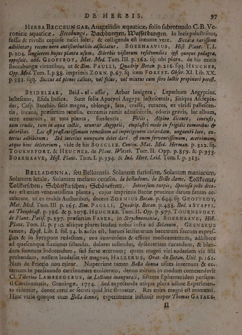 1 ; Eo. 4 f 6M 33055 ERIS 2, 92? . .HERBABECCBUN GAE; Anagallidis zquaticz, folio fübrotundo. C.B.Ve- ronicz aquatice , Becabungé , 29acbbuntten, YOaffetbungen. In locispaluftribus, foffis & rivulis copiofe nafci folet, & colligenda eft ineunte vere. —Sicca'a rariffime p. 304. Tongierem bujus plante ufum, Scirrbis vifcerum refolvendiss ipfi quoque podagra, oppofuit. add. GEO FFROY; Mat. Med. Tom. III. p.162. íq: ubi plura, de his miris Baccabungz virtutibus, ut & Sm. PAULLI, Quadrip Botas. p. 216. fqq. HEU CHER, Opp. Med. Tom. I. p.88. imprimis ZORN. p.67.Íq. item FoREST. Obfer. XI. Lib. XX. p.383. Íqq.. Succus ad plenos calices, uel folus, vel mixtus cum fero labis propinari pote[t. BEIDELZAR, Beid-el-a(far, Arbor lamigera, Lapathum Aegyptiac. la&tefcens, Efula Indica. Sunt folia Apocyni Aegypt. lacteícentis, Sitiqua Afclepia- das, Cafp. Bacchin. fatis magna, oblonga, lata, craífa, cutacea, ex viridi pallefcen- tia, incana, praefertim tenella, extremis ramis adnaícentia, odoris gravis, lac album, gum crudis, tum in aqua collis, utuntur Aegyprii, emplaffri modo in frigidis tumoribus doloribus. — Lac eft preflautiffimum remedium ad impetigenem curandam, unguenti loto, ex- ferius adbibitums — Sed interius nunquam debet dari, eft emm ferventi[lmum, acerrimum, BOERHAAVE; Hifl. Plant. Tom.L p.394. & Jnd, Hort, Leid, Tom.L. p. 313. BELLADONNA, feu Bellonaria. Solanum furiofum, Solanum maniacum, Solanum letale; Solanum melano cerafos, /a PePadone, [a Belle dame, Colltraut, Colitirfcben , &cblaftirfcben, &doónefrau. — Znerorfum turpis, Speciofa pelle deca- f4; eftenim venenatiffima planta, cujus imprimis Baccz prodnus dirum fatum ac- celerant, ut ex multis Au&oribus, docent ZO R N US Boran. p. 644. Íqd. GEOFF ROY, Mat. Med. Tom. HI. p. 165. Sim. PAULLY, Quadrip. Botan. p.488. Bod. aST APP. 4d Theophrafl. p. $86. & p. 1078. HEUCHER. Tom.II. Opp. p.977. TOURNEFORT. de Plant. Parif. p. 3977. praíertim FABER, in Strychnomania, BORBRHAAVE,; Hifl. Plant, Tom. 1I. p. 5 o. aliique plures laudati nobis infra ad Sw/anxm. | GESNBRUS dum fomnum inducendum , fed forte eternum; quam magni viri audaciam vix ülli probandam, .nollem laudaífet vir magnus, HALLERUS; Orat. de Botan. Util. p. 161. Nai de Friccio non miror. Nuperrime tamen Balla demna ufum internum & ex-. Cl. Tiberius LAMBERGERUS; in Leclione inaugurali , fiftente Ephemeridem perfana- ta videntur, donec certi ac fecuri quid hic ftetuatur, Res enim Ur eft momenti, ü