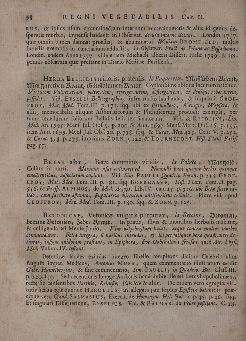 6 98 REGNI VEGETABILIS Ca» IL RUS, & ipfius ufum circumfpe&um internum in carcinomatis & aliis id genus de- fperatis morbis, impenfe laudavit in Obfervat. de ufu interno Solani, . Londin, 1757. quz omnia tamen damnat prorfus, & abominatur 7Ziliam BROMEIELD, mulcis funeftis exemplis in contrarium adductis, in Obfervar. Pract. de Solano ac Belladonna -- Londin, eodem Anno1757. vide etiam Michaeli alberti Diílert, Hale 1739. & im- primis obíesvata que preftant in Diario Medicz Parifienfi, 1 . HERBA BzrLIDIS minoris pratenfis, /z Paguerette, Ytaflieben «ZAraut, fYfrar&aretbenAcaut, OGànfblumen taut, Copiofiffime ubique locorum nafcitur. V ntutem Vulnerariam, pettoralem, vefrigerantgm, abflergentem., ez, denique roborantem, poffidet. Vid. EvsrLL1 Bellicographia, infra rurfus laudanda, & imprimis GE OF- FROY, Jat, Med. Tom.IlI. p. 171. fqq. ubi ex Ertmullero Kenigio) Wepfero, & alis, memorabilia aliquot Afthmaticorum & Phthificorum producit exempla, per fuum tenellorum foliorum Dellidis feliciter fanatorum. — Vid. & R1EDLINI, -Lis. AMed. An. 1995: Menf. Jul. Obf. 9. p. 200, & Ann. 1697. Menf. Mart; Obf. 26. p. 195. item Ánn. 1699. Menf Jul. Obf. 20. p.738. fqq. & Curat. Mtd.423. Cent. V. p.252. & Curat. 459. p.275. imprimis ZORN, p. 122. & TOURNEFORT. Hf, Plant. Parif. pag. 57 ; Ws j) BETAE albe, Bete comminis viridis ; ./a Poirée , . YTantolo. Golitur in hortis. — Maximus ufus culinaris eff ..— Nonnulli banc quoque herbis. quinque emollientibus, adfociatam cupiunt. / Vid. Sim. PAULLI Queadrip. Botan. p. 219. /GEOE- FROY, Mat. Med, Tom. lIE p.181. fqq. BogRHAAVzE, |) ÉHiff. Plant. Tom.lI, pag. $56. & Profp. ALP1NUS, de Med. Aegypr. Lib.IV. cap. 15. p. 316. ubi Bete fucco ca- lido , cum faccbaro affumtos fingularem virtutem antifebrilem tribuit. Plura vid. apud - GrorrRoYv,; Jat. Med. Tom. lII. p.180. fqq. & ZORN. p. 125. | BETONICAE, Vetonice vulgaris purpurez ,' /z Petozze , 2Setonteni, braune 2Setoníen, Sebvs ZAvaut. — In pratis, filvis & montibus herbofis nafcitur, & colligenda eft Menfe Junio. — Z/im pelychreftam babet, atque contra multos morbos, cominendatur. — Folia integra, fi naribus intrudas; € ibi per-aliquot bora quadrantes de- tineas, infigne quidpiam preflant , in Epiphora, five Ophtbalinia. ferofas quod Adt.. Pbyf., AMed. Volum. IV. teffant. : ao TR —. Betonice laudes eximias integro libello complexus dicitur Celebris olim: Augufti Imper. Medicus, 4ntonius MUSA, quem commentario illuftratum edidit Gabr. Humelbergius, & line commentario, Sim. PAULLI, ig Quadrip. Bot. Claff. III. p.220.íqq. Sed recentioris lonoge Auctoris haud dubie ille eft foetus hypobolimatus, recte fic cenfentibus Barthio, Reimefto, Fabricio & aliis... De eadem vero egregiz vir- tutis herba egit quoque HgROrDuUs; in allegata jam fzpius Epiffola botanica; pra-' cipue vero Clasd. SALMASIUS, Exercit. de Homonym. Hyl. jat. cap. 43. p.46. fqq.