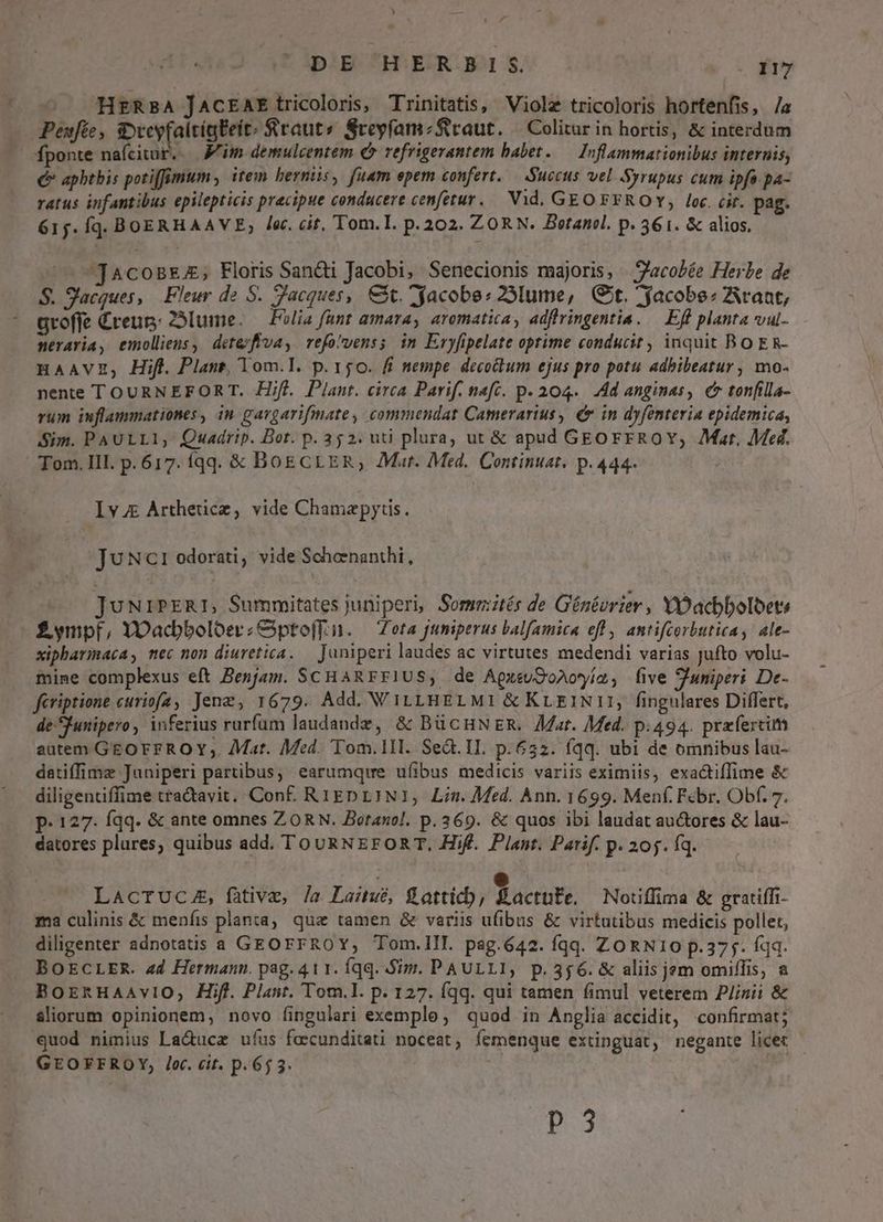 DE HERBIS ec 317 ^ HrRsBA JACcEAE tricoloris, Trinitatis, Violz tricoloris hortenfis, /a Peufée, SveyfaltigEeit: Sraut» SceyfamzSiraut. — Colitur in hortis, & interdum fponte naícivur..— Mim demulcentem € refrigerantem babet.— Inflammationibus internis, € apbthis potiffimum , item herniis, fuam epem confert. Succus vel Syrupus cum ipfa pa- ratus infantibus epilepticis precipue conducere cenfetur..— Vid. GEO FFROY, loc. cit. pag. 615. Íqd. BOERHAAVE; lec. cit, Tom.I. p.202. ZORN. Betanol. p. 3561. & alios. ^ jAcoBEE; Floris Sancti Jacobi, Senecionis majoris, | 'acobée Herbe de S. S'acques, Fleur de S. acques, €t. yacobe: 29lume, (Git. acobe: rant, groffe £reup: 23lume. — Folia funt amara, aromatica, adffringentia. — Eff planta vul- neraria, emolliens, dete/fiva, vefovenss in Eryfipelate optime conducit , inquit BO ER- Haavz, Hift. Plant, Tom.l. p.150. fi nempe decoctum ejus pro potu adbibeatur , mo- nente TOURNEFORT. Hifl. Plant. circa Parif. naft. p. 204. Ad anginas, e tonfilla- rum inflammationes , in gargarifmate, commendat Camerarius, € in dyfenteria epidemica, Sim. PAULLI,' Quadrip. Bot. p. 352: uti plura, ut & apud GEOrFrROY, Mar, Med. Tom. III. p.617. Íqq. & BoE CLER, Mur. Med. Continuat. p. 444. Iv Artherice, vide Chamapyrs. JUNc1 odorati, vide Schenanthi, | JuNriPERI, Summitates juniperi, Somrités de Génévrier, YDacbboloets £ympf, YOacbboloerzGptofT.i. — Zota juniperus balfamica eff , antifcorbutica, ale- xipharmaca, mec non diuvetica. — Janiperi laudes ac virtutes medendi varias jufto volu- mine complexus eft Benjam. SCHAREFIUS, de AgxeuOQoAoyím, five uniperi De- feriptione curiofa, Jenz, 1679. Add. VityHELMI &KrEINI:, fingulares Differt, deSfunipero, inferius rurfum laudande, & BücHNER. at. Med. p.494. przfercim autem GEOFFRO Y, Aat. Med. Tom.1II. Sed. IL. p.652. (qq. ubi de omnibus lau- datiffime Juniperi partibus, earumque ufibus medicis variis eximiis, exa&tiffime & diligentiffime tra&avit. Conf. RIEDLINI, Lin. Med. Ann. 1699. Menf. Febr. Obf. 7. p. 127. Íqq. & ante omnes ZORN. Botanol. p. 369. & quos ibi laudat au&ores & lau- datores plures, quibus add. To URNEFOR T. Hif. Plant. Patif. p. 205. fq. LACTUCA, fative, /a Laitué, S attic), 9 acute. Notiffima & gratiffi- ma culinis & menfis planta, quz tamen & variis ufibus & virtutibus medicis pollet, diligenter adnotatis a GEOFFROY, Tom.III. pag.642. fqq. ZORNI0 p.375. íqq. BOECLER. ad Hermann. pag. 411. Íqq. Sim. PAULLI, p.356. & aliis jem omiflis, a BornHaAaAviO, Hifl. Plant. Tom.l. p. 127. Íqq. qui tamen fimul veterem Plinii & aliorum opinionem, novo fingulari exemple, quod in Anglia accidit, confirmat; quod nimius La&ucz ufus fecunditati noceat, íemenque extinguat, negante licet GEOFFROY, Jc. cit. p.65 3. | P3