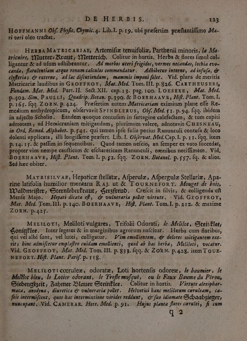 HorrMANNI Obf. Phyfie, Chymic. 4. Lib.I. p. 19, ubi prefertim. praftantiffimo Ma- ri veri oleo tra&at. , iie HER3AMATRICARIAE, Artemifiz tenuifoliz, Parthenii minoris; Ja Ma- ligantur & ad ufum adhibeantur. — 4d morbos uteri frigidos, vermes necandas, lochia evo- canda, flatulemtiam atque renum calculos commendatur. — ddhibetur interne, ad infufa, ér elyfteria s C» externe, 4d lac difcütiendum, mammis imponi folet. Vid. plura de meritis Matricariz laudibus in G&OFFROY, Aat. Med. Tom.III. p.826. CARTHEUSERI, Fundam. Mat. Med. Part. II. Se&.XIL. cap.13. pag. 100. LoESEKE;, AMar. Med. p.402. Sim, PAULLI, Quadrip. Bota. p.390. & BOERHAAVE, Hifl. Plant. Tom.I. p.16;.Íqq. ZORN. p.424. Przertim autem JMatricariam eximium plane effe Re- medium anthydropicum, obíervavit SPINbLERUS, Obf. Med. g 1. p. 94. fq. ibidem in adje&to Scholio. ' Eandem quoque contufam in fartagine calefa&am, & tum capiti admotam , ad Hemicraniam mitigandam, plurimum valere, adnotavit-C H £SN EAU, in Ord. Remed. Alphabet. p. 41. qui tamen ipfe folia potius Ranunculi contuía & loco dolenti applicata, illi longiflime prafert. Lib. I. Obfervat. Med. Cap.l. p. 11. Íqq. item p.14. 1. & paffim in fequentibus. Quod tamen nefcio, an femper ex voto fuccedat, 45$ BorRHAAVE, Hifl. Plant. Tom.I. p.g$2. qq. ZORN. Botanol. p. 57. fq. & alios. Sed hac obiter. MATRISILVAE, Hepaticz ftellate, Afperulz, Afpergulz Stellarie, Apa- rine latifolia humilior mentana R Aj. ut & TouRNEFORT. Mouget de bois, YOaloómreifter, €ternleberPtraut, sSersftenb. — Creícit in filvis, & colligenda eft Meníe Majo. Hepati dicata el, & wvulneraria pollet virtute. - Vid. GEOFFROY, Mat. Med. Tom.IlI. p. 140. BOERHAAVE, | Hif, Plant. Tom.I. p. 312. & maxime ZORN. p.425. MzriLoT!, Meliloti vulgares, Trifolii Odorati; Je Melilot, C3teitElee, eonígE[ee. Inter fegetes & in marginibus agrorum nafcitur. |.Herba cum floribus, qui vel albi funt, vellutei, colligatur. — Jim emollientem, €. dolores snitigantem exc- vit3 binc admifietur emplaflro cuidam emollienti, quod ab bac berba, Meliloti, vocatur. Vid. GEoFFROY,- Mat. Med, Tom. III. p. 833. Íqq. & ZORN. p.428. item ToUR- NEFORT. Hifl. Plant. Parif. p. 118. MreLILOT!corulee, odoratz, Loti horteníis odorez, Je Paumier, le Giebenqeseit, Sabmer 25Iauer CteínElee. — Colitur in hortis, — Virtute alexiphar- maca, amodyma , diuretica 6 vulneraria pollet. — Helvetici banc melilotum ceruleam, c4- ftis intermifcent , quos hac intermixtione virides reddunt, € fuo idiomate CGcbaabsieger, Amuscupant, Vid. CAMERAR, Horr. Med. p. g1..— Hujus plante flores carulei, fii cum 17