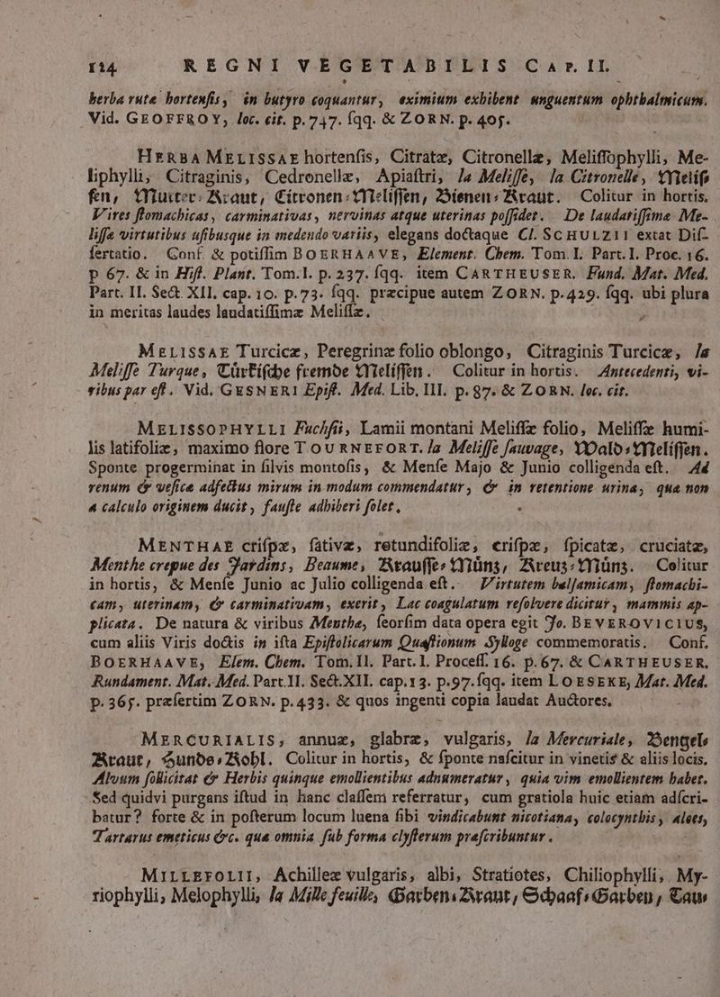 berba ruta. hortenfis, in butyro toquantur , eximium exhibent. unguentum. opbtbalmicum. Vid. GEOFFROY, le. cit. p.747. fqq. &amp; ZORN. p. 405. HrRBA MELISSAE hortenfis, Citrate, Citronelle, Meliffophylli; Me- liphylli; Citraginis, Cedronelle, Apiaftri, /J« Melffe, la Citronelle, YYielifo fn, tYuttec:Acaut, Cítronen:tYTeliffen, 25ienen«Rraut. — Colitur in hortis. Vires flomachicas, carminativas, nervinas atque uterinas po[idet. — De laudatiffime Me- life virtutibus ufibusque in medendo variis, elegans do&amp;aque CI. Sc HULZ11 extat Dif- fertatio. Conf. &amp; potiffim BOERHAAVE, Element. Chem. Tom.I. Part. I. Proc. 16. p 67. &amp; in Hifl. Plant. Tom.l. p. 237. qq. item Can rHEUSER. Fund. Mat. Med. Part. II. Se&amp; XII. cap. 10. p.73. fqq. precipue autem ZORN. p.429. fqq. ubi plura in meritas laudes laudatiffimz Meliffz. | ^ MzLISSAE Turcicz, Peregrinz folio oblongo, Citraginis Turcice, /« Meliffe Turque, CürFifdoe fremoe tYielíffen. — Colitur in hortis. — Antecedenti, vi- vibus par eff. Vid. GESNERI Epif.. Med. Lib. II. p. 87. &amp; ZORN. lec. cit. MELISSOPHYLLI Fuc/fii, Lamii montani Meliffz folio, Meliffe humi- lis latifoliez, maximo flore T ou &amp;NErORT./a Meliffe [auvage, YOalostmieliffen. Sponte progerminat in filvis montofis, &amp; Menfe Majo &amp; Junio colligenda eft. — 44 venum ( vefice adfechus mirum in modum commendatur, Qr in retentione urina, qua non 4 calculo originem ducit , faufle adbiberi folet, MENTHAE ctifpr, fativa, retundifolie, crifpz, fpicate, cruciatz, Moenthe crepue des S'ardins, Deaume, VAtauffe: tYiüns, Aveus:tyiüns. — Colitur in hortis, &amp; Menfe Junio ac Julio colligenda.eft.. Virtutem bulJamicam, flomacbi- (Am, uterinamy C carminativam, exerit, Lac coagulatum vefolvere dicitur) mammis ap- plic«ta. De natura &amp; viribus Menthe, Íeoríim data opera egit fo. BEYEROVICIUS, cum aliis Viris do&amp;is is ifta Epiffolicarum Quaflionum. .5ylloge commemoratis. — Conf. BOERHAAVE, Elem. Chem. Tom.1l. Part. 1. Proceff. 16. p.67. &amp; CARTHEUSER, Rundament. Mat. Med. Part. 1. Sect.XIIL. cap.13. p.97.íqq. item LO ESEKE; Mar. Med. p. 365. praefertim ZORN. p.433. &amp; quos ingenti copia laudat Auctores, ds MERCURIALIS, annuz, glabre, vulgaris, Ja Mercuriale, ?Bengele Zwraut, $unbe»;ZXobl. Colitur in hortis, &amp; fponte nafcitur in vinetis &amp; aliis locis. AHÉloum folliitat &amp;» Herbis quinque emollientibus adnumeratur , quia vim emollientem babet. Sed quidvi purgans iftud in hanc claffem referratur, cum gratiola huic etiam adícri- batur? forte &amp; in pofterum locum luena fibi vindicabunt nicotiana, colocyntbis , alees, Tartarus emeticus cc. qua omnia fub forma clyflerum prefcvibuntur . II. MiILLEFOLII, Achillex vulgaris, albi, Stratiotes, Chiliophylli, My- riophylii, Melophylli, Ja MjWe feuill, Dacbeni want, &amp;doaaf:Garben , Ca