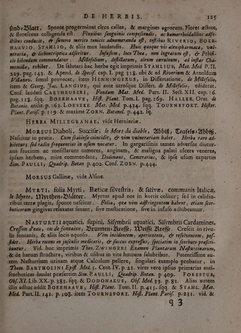 DiBAH EO 815.7 ^5 22$ feno ^25latt. Sponte progerminat circa calles, .&amp; margines agrorum. Floret atate, &amp; florefcens colligenda eft. — Fuxibus fanguinis compefcendis, ac bemorrboidalibus adfe- dibus conducit, ee fummo merito tenicis adnumeranda efl, teflibus RYvgRIO, BOER- HAAVIO, STARHLIO, &amp; alis mox laudandis. Huic quoque vis alexipharmaca, vul- meraria, é litbontriptica adfertur. — Infufum, loco Thee, non ingratum eft ,. € Pthifi- cis bibendum commendatur ..— Millefolium, deflillatum, oleum ceruleum, | ad inflar Cha- momille, exbibet. De falutari hac herba egit imprimis STAHL1US, Mat. Med. D. 11. 229. pag. 143. &amp; Apend. de Specif. cap. L. pag. 318. ubi &amp; ad Riverium &amp; Arnoldum Villanov. fimul provocet, item HENNINGERUS, in Differtatione, de Millzfolio, item &amp; Georg. ac. LAN G1US, qui ante utrofque Differt. de Millefolio, ediderat. Conf laudati CAR THEUSERI; Fundam. Mat. Med. Part. II. Sect. XII cap. :6. pag.118. fqq. BoeRHaAaAvs, Hif. Plant. Tom.I, pag. 169. HALLER. Orat. de Botanic. utilit. p. 63. LOESEKE. Mat. Med. p.434. Íqq. TOURNEFORT. Hiffor. Plant. Parif. p. 119. &amp; maxime ZORN. Botanol. p. 442. Íq. : HERBA MILLEGRANAE, vide Herniariz. Monsus Diaboli, Succife,. /e Mors du diable, 2fbbif, Ceufele:9fbbi. Nafícitur in pratis. — Cum fcabiofa coincidity e vim vulnerariam babet. .— Herba varo ad- bibeturs. fed radix frequentius in ufum vocatur. In gargarifmis camen adverfus diutur- nos faucium ac tonfillarum tumores, anginam, &amp; maligna palati ulcera venerea, ipfam herbam, mire commendant, Dodoneu:, Camerarius, &amp; ipíe ufum expertus Sim. PAULLI, Quadrip. Botan p.402. Conf. ZORN. p.444. Mozsvus Gallinz, vide Aláne. MraTI, folia Myrti, Bztice filveftris, &amp; fative, communis Italica, ]e Myrte, XYiyttbens2Slátter. — Myrtus apud nos in hortis colitur; fed in calidio- ribus terrz plagis, fponte nafcitur, — Folia, que vim adffringentem babent , etiam fcor- buticorum gingivas relaxatas fanant five mafticatione, five in infufo adhibeantur.  NasTuRnTIIiaquatici, fupini, Sifymbrii aquatici, Sifymbrii Cardamines, Creffon d'eau, ou de fontaiue, 25runnens Aveffe, YOeiffe ZWeffe. | Crefcit in rivu- . lis fontanis, &amp; aliis locis aquofis. — Z/im incidentem, aperientem,. e refolventem, pof- fidet... Herba recens in jufculis medicatis, e fuccus expreffus, fpeciatim in fcorbuto prafcri- buntur. .— Vid. huc imprimis Zheo. Zw1NGERI Examen Plantarum. Naflurcinavum, .&amp; de harum ftrü&amp;ura, viribus &amp; ufibus in vita huuana falubribus. Potentiffime au- tem. Nafturtium urinam atque Calculum pellere, fingulari exemplo probatur, in Thom. BAR THOLINI Epifl. Med. 5. Cent IV. p. 21. vires vero ipfius primarias anti- fcorbuticas laudat przíertim Si». P A ULLI, Quadrip. Botam. p.409. | FORESTUS, Oif. XI. Lib. XX. p.383. íqq- &amp; DoDoNAEUS, Obf. Med.33. p.gs. Alias autem illis adhuc addit BoERHAAV E, .Hiff. Plant. Tom.1l. p.415. fqq. &amp; STAHL. Mat. Mcd, Part. Hl, 141. p. 108. item TOURNEFORT, Hifl. Plant. Parif. p.231. vid. &amp;