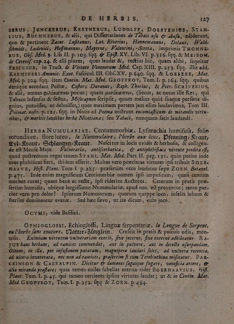 sERUS; JuNCKERUS, KresTNERUS, LuDorrr, DonsTENIUS, STAH- L1US, BücHNERUS, & alii, qui Differtationes de 7abaci ufu Cr.abufu, ediderunt, quo & pertinent Zacwr. Lefiramus, Laz Riverius, Hannemannus, Doleus, JJald- fébmidt , Ludovici, offiannus, Mayerne, Falentini, -Sireta,. imprimis THONNE- RUS, Obf. Med. s. Lib.II. p. 103. (qq. &* Epift. XV. Lib. VI. p.316.fqq. & ME180M. de Cerevif. cap. 24. & alii plures, quoslaudat &, reótius hic, quam alibi, fequitur FRiCCIUS, in Tra&. de Virtute. Venenorum. Med. Cap. XIII. p. 253. fqq. illis add, KAEMPFEERI Zmanit. Exot. Fafcicul. II. Ob(. XV. p.640. Íqq. & LoESEKE, Mat. - Mt. p. 324. fqq. item Contin. Mat. Med. GEOFFROY, Tom.I. p.164. fqq. quibus denique accedant Poéte, Caffor; Duranus, Rapb. Jhorius, & Petr. SCRIv ERIUS, & alii, omnes qiAóxaryoi potius; quam qugóxa7ryor, (Secus, ac notus ille Rex, qui Tabaco infenfus & fetus, Mifocapnon (cripífit, quum melius quid fuaque perfona di- gnius, potuiffet, ac debuifTes) quos maximam partem jam olim laudavimus, Tom II. Poemat. noftr. p. 125. fqq. in Nous ad Poema noftrum encomiaflicum de mirandis virtu- tibus, € meritis laudibus beiba Nicotianes íeu abaci, nunquam fatis laudandi. HERBA NUMULARIAE, Centummorbiz, Lyfimachia humifufa, folie rfotundiore, floreluteo, /a Mummulaire, Pherbe aux écus, fenning: fcaut, X€yb fraut, &djlangen:zS vaut. — Nafcitur in locis uvidis & herbofis, & colligen- da eft Meníe Majo. — P'ulneraria, antifcorbutica , — & antiphtbifiaca virtute predita eff, quod poftremum negat tamen S T AH L. Mat. Med. Part. 1T. pag. 131. quin potius inde oves phthificas fieri, ibidem afferit.. Multas vero przclaras virtutes ipfi tribuit BO ER- . HAAVE,; Hif. Plant. Tom 1 p.295: praíertim vero laudatus fzpe ZORN. Betanol. ' p.475. Indeenim magnificum Centimorbie nomen ipfi impofitum, quafi centum morbos curet; quam bene ac rede, ipfiriderint Au&ores. Ceterum in pratis pra- fertim humidis, ubique largiffimus Nummulariz, apud nos, eft proventus; tanto par- . cior vero pro dolor! Ipíorum Nummorum; quorum quippe loco; infelix lolium & . fleriles dominantur avenz. Sed hec ízvo, ut ita dicam, eum joco. EI OcvMIi; vide Bafilici. j O»H10GLOSS1, Echiogloffi, Linguz ferpentariz, /a Lengue de Serpent, enu l'herbe fati couture, XattersGünglein. — Creícit im pratis & pafcuis udis, mon- tofis, — Eximiam virtutem vulnerariam exerit, five interne, five externe adbibeatur.. R.A- US hanc herbam, ad ramices commendat, aut im pulvere, aut im decetle ufurpandam. Oleum; ex illa, per infufionem paratum, magnopere laudari folet, ad vulnera recentia, 4d ulcera inveterata, mec non ad vamices, prefertim fi cum Terebinthina mifceatur.. P AR- CKINSON. & CAESALPIN. Dicitur € demenes fagasque fugare, veneficia arcere, e& «lia miranda preflave; quas tamen aniles fabellas merito ridet BogRHAAVIUS, iff. Plant. Tom. I. p. 45. qui tamen certiores ipfius virtutes laudat; ut & iz Contin. Mar. - Med. GROrFROY, Tom.L. p.252. fqq & ZORN. p.484- |
