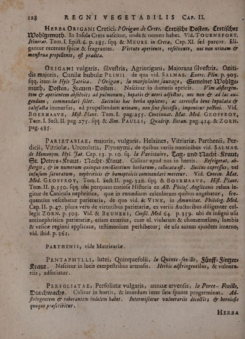 HERBA OnicANI Cretici, /Origan de Crete, C'retifcbe ;«Doften, Ctetifcber YOoblgemutb. In Infula Creta nafcitur, unde & nomen habet. Vid. TOURNEFORT. Jtinerar. Tom,I Epift. 6. p. 235. fqq. & MEUS. i» Creta, Cap. XI. fed parcus. Eli- .. gantur recentes fpicz & fragrantes. — V/irtute aperiente, refolveute, mec non urinam & menfirua propellente, eff. pradita. - A ORIGANI vulgaris, filveftris, Agriorigani, Majorana filveftris, Oniti- dis majoris, Cunilz bubulz PriNi1. de qua vid. SALMAS. Exerc. Plin. p. 903. Íqq. item i» Hyle Jatrica. l'Origan, la marjolaine [auvage, (Bemeiner YXDoblges mutb, i:Doften, Srauen: IDoften. — Naícitur in dumetis apricis. Zim abflergen- fem C» aperientem abfoluit$ ad pulmonumy hepatis & uters adfetdus, nec non €x. ad lac au- gendum , commendari folet. — Sacculus bac berba oppletus, «c. cerevifia bene Impulata cAlefatia immeríus, ad propellendam wrinam, non fine fucceffa imponitur pettini. Vid. BoERHaaVvEg, Hifl.Plaut. Tom.L. pag.25j. Centinuat. Mar. Med. GEOFFROY; Tem. 1. Se&. IL. pag 275. Íqq. & Sim. PAULLI, Quadrip. Botan. pag. 414. & ZORN. P2487. - PARIETARIAE, majoris, vulgaris, Helxines, Vitriariz, Parthenii, Per- dicii Vitriola, Urceolaris, Plyonymi, de quibus variis nominibus vid. SALMAS. de Homonym. Hyl. Jat. Cap. 13. p. 10. fq. Ja Parietaire, CCatt« uno Uviacbt : $raut, Gt. Detere? Sraut, viacbt. &raut. — Colitur apud nos in hortis. — Refrigerat, ab- flergit , in numerum quinque emollientium berbarum , collecataefl .— Succus expreffus , vel infufum faturatum ,. nephriticis & bemoptoicis commendari meretur. — Vid. Contin. Mat. Med. GEOFFROY; Tom.l. S$e&.Il. pag. 328. (qq. & BoERHAAVE, Hifl. Plant. Tom. 1I. p. fo. fqq. ubi perquam curiofa Hiftoria ex A48. Pbilof. Anglicanis relata le- gitur de Canicula nephritica, qua in remedium calculorum quibus angebatur; fre- quentius vefcebatur parietaria, de quo vid. & ViNXK; in Zmenirat. Pbilolog. Med. Cap. II. p. 47. plura vero de virtutibus parietariz, ex variis Auctoribus diligenter col- legit ZORN. p. f03. Vid. & BRUNERI, Confil. Med. 64. p.359. ubi de infigni ufu antinephritice parietariz, etiam exterius, cum ol. violarum & chamazmelino, lumbis & velicz regioni applicate, teftimonium perhibetur; de ufu autem cjusdem interno; vid. ibid. p. 36 1. PARTHENII, vide Matricariz. $raut. ^ Nafcitur in locis campeftribus arenofis. — Herbis adftringentibus, & vulnera- riis , adíociatur. PERFOLIATAE, Perfoliatz vulgaris, annuz arvenfis, Ja Perce-. Feville, fIDutcbwadpe.: Colitur in hortis, & interdum inter fata fponte progerminat. —444- firingentem && roborantem indolem habet. — Intermifietur vulnerariis decotliss & bernifis queque prefcribitur. HERBA