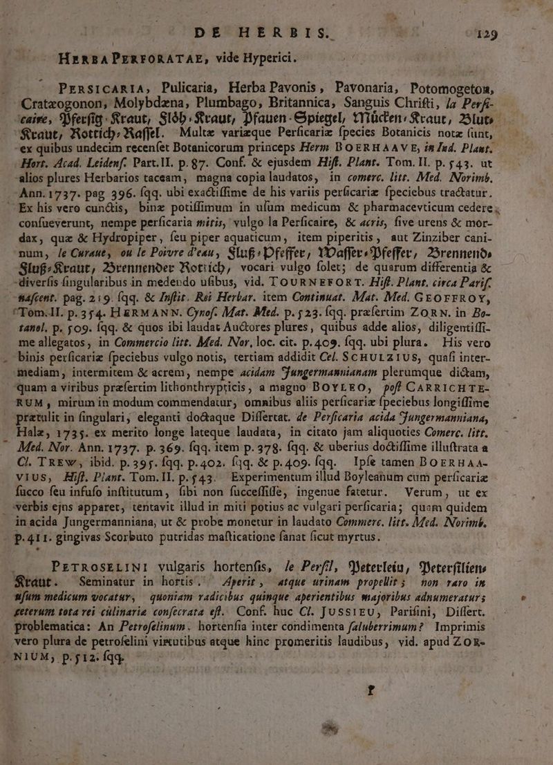 HERBAPERFORATAE, vide Hyperici. - -- PrRSICARIA, Pulicaria, Herba Pavonis, Pavonaria, Potomogeton, Cratzogonon, Molybdzna, Plumbago,; Britannica, Sanguis Chrifti, /a PerÁ- '$raut, Aotticb:Xaffel. Mult varieque Perficariz fpecies Botanicis notz (unt, Hort. Acad. Leidenf. Part.lI. p. 87. Conf. &amp; ejusdem Hiff. Plant. Tom.IL. p. $43. ut alios plures Herbarios taceam, magna copia laudatos, in comerc. litt. Med. Norimó, Ann. 1737. psg. 396. (qq. ubi exactiffime de his variis perficariz fpeciebus tractatur. confueverunt, nempe perficaria miris, vulgo la Perficaire, &amp; acris, five urens &amp; mor- dax, quz &amp; Hydropiper, íeu piper aquaticum, item piperitis, aut Zinziber cani- num; /e Cwraue, ou le Porvre d'eau, Sluf» Dfeffec, YOaffersDfe(fer, 25rennenós Slufzraut, 25rennenoer Wotiícb, vocari vulgo folet; de quarum differentia &amp; -diveríis fingularibus in medendo ufibus, vid. TOURN EFOR T. Hifl. Plant. circa Parif. fiafcent. pag. 2:9. (qq. &amp; Znflit, Rei Herbar. item Continuat. Mat. Med. GEOrFROY, Tom.ll. p.354. H&amp;RMANYN. Oynof. Mat. Mtd. p. 523. Íqq. prafertim ZORN. in. Bo- tanel, p. yog. íqq. &amp; quos ibi laudat Au&amp;ores plures, quibus adde alios, diligentiffi- me allegatos, in Commercio litt. Med. Nor, loc. cit. p.409. íqq. ubi plura. — His vero binis perficariz fpeciebus vulgo notis, tertiam addidit Ce. ScHULz1US, quafi inter- mediam, intermitem &amp; acrem, nempe acidam Jfungermannianam plerumque dicam, quam a viribus praefertim lithonthrypricis, a magno BOYLEO, off CARRICHTE- RUM, mirum in modum commendatur, omnibus aliis perficariz fpeciebus longiffime Halz, 1735. ex merito longe lateque laudata, in citato jam aliquoties Comerc. /itt. Med. Nor. Ann. 1737. p. 369. Íqq. item p. 378. qq. &amp; uberius do&amp;tiffime illuftrata a Cl. TRE Y, ibid. p.395. fqq. p.402. fqq. &amp; p.409. fqq. Ipfe tamen BOERHAA- vius, Hf. Piant. Tom.Il. p. $43. Experimentum illud Doyleanum cum períicariz fucco feu infufo inftitutum , fibi non fucceffiffe, ingenue fatetur. Verum, ut ex verbis ejus apparet, tentavit illud in miti potius ac vulgari perficaria; quam quidem PETROoSELINI vulgaris hortenfis, /e Perf], fMeterleín, Sleterfiliens Staut. Seminatur in hortis. ^ perit, atque urinam propellit 5 /— non raro in wfum medicum vocatur, — quoniam radicibus quinque aperientibus majoribus adnumeraturs geterum tota rei cülinarie confecrata efl... Conf. huc CI. JussiEu, Parifini, Differt. — - problematica: An Petrofelinum .. hortenfia inter condimenta faluberrimum? | Imprimis ,vero plura de petrofelini vi&amp;utibus atque hine promeritis laudibus; vid. apud Zo R-