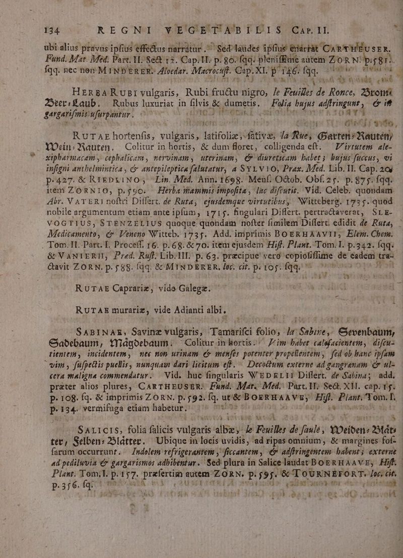 ubi alius právus ipfius effe&amp;us Sulrdiesd S gebtaidee ipfius edártàt CAR T'HEÉUSE ^4 Fund. Mat. Med; Part Y Se&amp;t 12. Cap.ll. p. 867 fqq: pleniffue aütem ZO 'R N: p: 8r fqq. nec nem MINPERER- Aloedar. visis €. XL P 146. 33. death: rend ^ $825 4*0 didt ( VR HERBA Com vulgaris, Rubi fru&amp;u nigro, /e Buil; de Ronce, 25ronti JeriBaub. — Rubus luxuriat in filvis &amp;&amp; dumetis. Fus bujus ilg Soa éit fergani mi uüfurpantur. ^70 ACE Pecan. TORY osnorr nromecif evo, | R UTAE hortenfis, vulgaris, latifolize ;- fiin Ja fue, avro Yotatéth . YOcin; QAauten. — Colitur in hortis, &amp; dum floret, colligenda eft. —Z/irtutem ale- xipharmacam , cephalicam , mervinamy uterinam, C diuretiam babet 3. bujus fuccus, vi p.427. &amp; RIEDLINO; Lin. Med, Ann. 1698. Men(, O&amp;ob. Obf. 25. p. 875. fqq. ieni ZORNIO, p.90. Herba ammis impofita , lac difrutit. Vid. Celeb. quondam Abr. V AT ERI noftri Differc de Rura, ejusdemque virtutibus, Nlittcberg. 172 5. quod nobile argumentum etiam ante iplum, 1715. fingulari Diflert. pertractaverat, SLE- Mransotieliti (&amp; Veneno NVitteb. 1735. Add. imprimis BOERHAAVII, Elem. Chem. Tom. H.-Part. E. Proceff. 16. p. 68. &amp; 70. item ejusdem Hf. Plaut. Tom. I. p.342. (qq. Gavit ZORN. p. f 88. fqq. &amp;&amp; MTNDERER. ler. cit. d toj. A ZÍ i3 RUTAE Caprarie, vide Galegz. | RUTAE ee vide Adianti albi. : Cabebaum, tYidgoebaum. ^ Colitur in hortis. Zim babet calefacientem, difcu- tientem y, incidentem , nec non urinam é&amp; menfes potentey propellentem, fei ob banc ipfam vim , füfpetlis puellis, nunquam dari licitum eff. — Decochum externe ad gangrenam c ul- cera maligna commendatur. Vid. huc fingularis WEDRLI1 Differt. de Sabina; add. prater alios plures, CARTHEUSER: Fund. Mar... Med. Part, 1T; Sed X1. cap. rg. P. 108. fq. &amp; imprimis ZORN. p. 591. fq. Vor grotte Hift. ONT :  134. vermifuga etiam habetur. —' ; ^ Op. pecUmums | IDONEOS . , d SALICIS, folid falicis vulgaris albe, b Filles de fault, vDeiben 2Mát tet, Selben: 25látter. — Ubique in locis uvidis, ad ripas omnium, &amp; margines fof AE is d E d» 'vslbartncaeor dcs inietani 2. de uibs nbijt Jr p eati opet d Q dms vo u