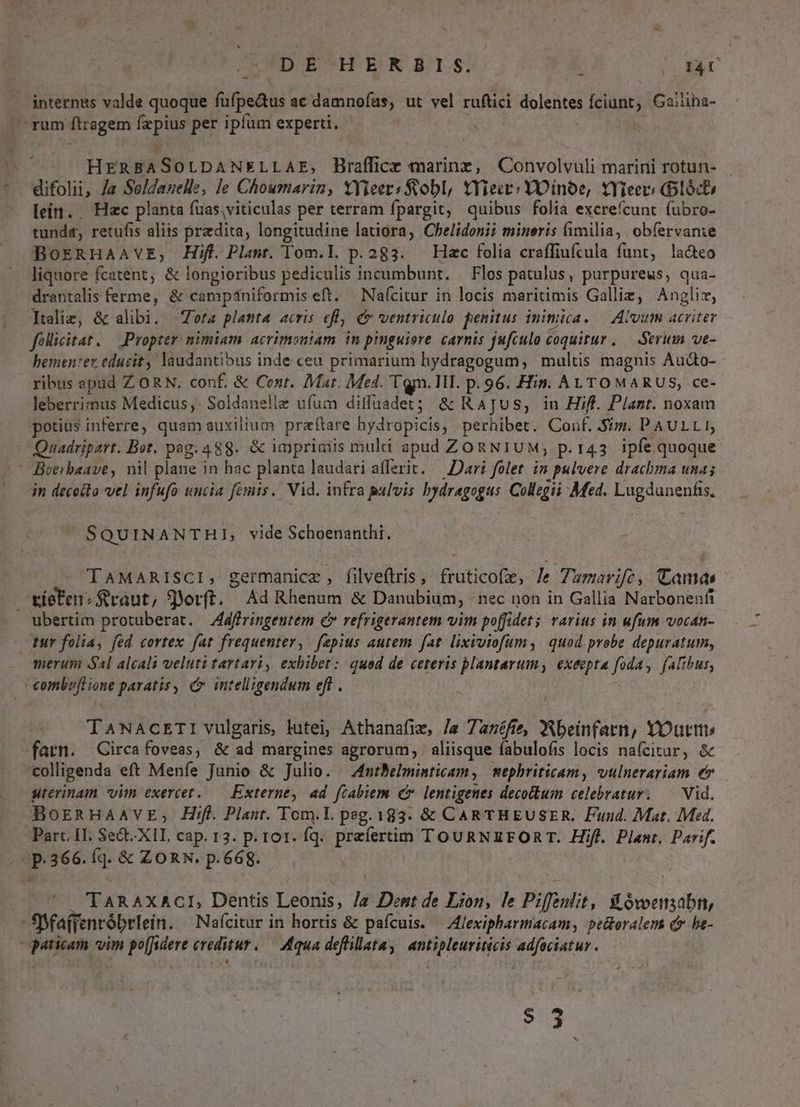 D ESDENRSETI:S; (OI4U internes valde quoque füfpe&amp;us ac damnofas, ut vel ruftici dolentes fciunt, Gailiha- ' rum ftragem fzpius per ipfum experti. HERBASOLDANELLAE, Braflice marine, Convolvuli marini rotun- difolii, Ja Seldauelle, le Choumarin, XYieer: Sobl, tYieie: YOinoe, tYieer: loce lein. . Hac planta fuas.viticulas per terram fpargit, quibus folia excrefcunt íubro- tunda, retufis aliis przdita, longitudine latiora, Chelidonii minoris (imilia, obfervanie BoERHAAVE, Hifl. Plant. om.l. p. 283. Hac folia craffiufcula funt, la&amp;teo liquore fcatent, &amp; longioribus pediculis incumbunt. — Flos patulus, purpureus, qua- drantalis ferme, &amp; camp4niformiseft. Naícitur in locis maritimis Galliz, Anglis, Itelie, &amp; alibi. Zeta planta acris efl C ventriculo. penitus inimica. — Alim acriter folliitat. — Propter nimiam acrimoniam in pimguiore carnis jufculo coquitur, — Serum ve- bementer educit, laudantibus inde ceu primarium hydragogum, multis magnis Aucto- ribus apud Z ORN. conf. &amp; Cent. Mat. Med. Tgn.lII. p. 96. Hin. ALTOMARUS, ce- leberrimus Medicus, Soldanelle ufum ditffuadet; &amp; RajJus, in Hiff. Plant. noxan potius inferre; quam auxilium przftare hydropicis, perhibet. Conf. $7. PAULLI, Quadripart. Bot. pag. 488. &amp; impriaiis muli apud ZORNIUM; p.143 ipfe quoque ' Beerbaave, nil plane in hac planta laudari afferit. — Dari folet. in pulvere drachma uma; in decotto vel infufo uncia femis.. Vid. infra pulvis bydragogus Collegii Med. Lugdunenfis, SQUINANTHI, vide Schoenanthi. TAMARISCI, germanice , filveftris, frutico(e, /e Zumarifce, Camas tiefen: $raut, 9Yorft. Ad Rhenum &amp; Danubium, - nec non in Gallia Narbonenfi  ubertim protuberat. 4dffringeutem c refrigerantem vim poffidet rarius in ufum vocan- - tur folia, fed cortex fat frequenter, fepius autem. fat. lixiviofum, quod probe depuratum, merum 4l alcali veluti tartari, exbibet: quod de ceteris plantarum, exeepta foda, falibus, combuflione paratis , o intelligendum eft . : TANACETI vulgaris lutei, Athanafie, /« 7azéfte, Wbeinfarn, YOuttt fatn. Circafoveas, &amp; ad margines agrorum, aliisque fabulofis locis nafcitur, &amp; colligenda eft Meníe Junio &amp; Julio. — A4ntBelminticam, mephriticam, vulnerariam e uterinam vim exercet..— Externe, 4d fcabiem cv lentigenes decoilum celebratur. — Vid. BoEeRHAAVE,; Hifl. Plaut. Tom.I. peg. 183. &amp; CARTHEUSER. Fund. Mat. Med. Parc. H. Sect.XII, cap. 13. p. rot. fq. preferttim TOURNREEFORT. Hifl. Plant. Parif. p.366. fq. &amp; ZORN. p.668. | TARAxACI, Dentis Leonis, /« Dent de Lion, le Piffeulit, Si Ovoensabn, - SSfa(fenróbrtein. ^ Naícitur in hortis &amp; pafcuis. — Alexipharmacam, pe&amp;oralem dr bt- aticam vim po[fidere creditur. — Aqua deflillata, antipleuriticis adfociatur. $3