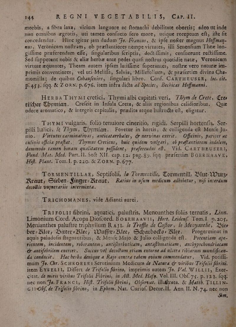 $ M 144 REGNLI VEGIETAPBLLIS, CAPIT. morbis, a fibralaxa, virium languore ac ftomachi debilitate obortis; adeo ut inde non omnibus agrotis, uti tamen coníueto fero more, udque receptum eft, ifte fit concedendus, Hinc igitur jam dudum 4o. Francus, &amp; ipfe nofer magnus Hoffman- mus, Veronicam noftram, ob przftantiores nempe virtutes, illi Senenfium Thez lon- giffime praeferendam effe, (ingularibus fcriptis; do&amp;iflimis, cenfuerunt reaiffime. Sed íuppetunt nobis &amp; alie herbz ante pedes quafi noftros quotidie nate, Veronicam virtute equantes, Theam autem ipfam latiffime fuperantes, noftre vero natura im- primisconventiores, vel uti Melifla, Salvia, 'Millefolium, &amp; praíertim divina Cha- niomilla; de quibus Cebaufenirs, fingulari libro. Conf. CARTHEUSER;, lec. cit. p.453. fqq. &amp; Z ORN. p. 676. item infra dita 4d Species, Bechicas Hoffmanni. HrnBa THYMrcretici, Thymialbi capitati veri, 7/»ym de Crete, Cte tiftcber Cbymían. Creícit in Infula Creta, -&amp; aliis regionibus calidioribus, Quz odore aromatico, &amp; integris capitulis, praedita atque inftrudta eft, eligatur. ^ THYMI vulgaris folio tenuiore cineritio, rigidi, Serpilli hortenfis, Ser- pilli Italici, /e 7Zym, Cbymían. —Fovetur in hortis; &amp; colligenda e&amp; Meníe Ju- nio. ' Jirtutes carminativas ;| anticatarrbales , (y nervinas exerit..— Officinis, pariter ac eulinis officia preffat..— Vbymus Cretieus, buic quidem vulgari, ob preffantiorem indolem, . dummodo. tamen bonam qualitatem po[fident, prefereudus e£, — Vid. CARTHEUSER], Fund. Mat. Med. Part. 11. Se&amp; XII. cap. 12. pag. 8». fqq. praíertim BOERHAAVE), Hift. Plant. Tom.l. p.220. € ZORN. p.677. j T , TORMENTILLAE, Septifolii, /a Zorme:tille, Cormentill, 23Iut.Outs, AAraut, Gieben. SingerzZAvraut. — Raríus in ufum medicum adhibetur , mifi interdum decodlis vupmerarus. intermixta. up 7o TRICHOMANES, vide Adianti aurei. TRrirFOLIrÉbrini aquatici, paluftris; Menoanthes foliis ternatis ,. zzz. Limonium Cord. Acopa Diofcord. Bosnuaavit, Hort. Leidenf. Tom.lL. v.20j. Menianthes paluftre triphyllum R AJ1. 7e Zreffle de Caflor, le Mezyasthe, 25ies y aquis paludofis ftagnantibus, &amp; Meníe Majo &amp; Julio colligenda eft. — Porentiam ape- rientem, incidentem, roborantem , antiftorbuticam, antaflbunaticam, anibypechondriacam 6» antifebrilem exercet ..— Succus vel decoum etiam externe ad ulcera tibiarum mundifican- da conducit. — Hac herba denique a. Rajo contra tabem ovium commendatur. |. Vid. potiffi- mum fo. Cbr. SCHROEERIScrütinium Medicum de Natura i viribus Trifolit fibrini. item EYSELI1, Differt de Zrifolio fibrino, imprimis autem fo. L/4l. V'1LL11, Exer- citat. de miris viribus Trifolii Fibrini, in Ad. Med. Hafs. Vol. lI. Obf. 75. p. 123. (qq. nec non fo. FRAN C1, Hifl. Trifolii fibrini Obferoar. iluftrata. &amp; Mattb. T1LL1N- G 1130bf. de Trifolio fibrino, in Ephem. Nat. Curiof. Decur.Il. Ann. II. N. 74. nec non m,