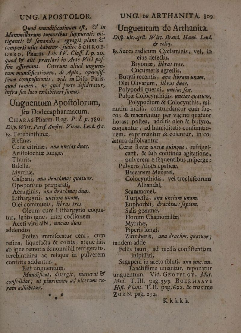 UNG. APOSTOLOR. uod mundificativum eff, 65 in Mammillarum tumoribus fuppuratis mi- tigantis €? fanandis ;' egregii plane. DERO; Pharm. Zi). 17. Claff. I. p. 20. quod &amp;9^ alii. praclari in Arte Firi paf- fim affirmant. Ceterum. aliud unguen- tum mundificativum, de pio, operofif- fime compofitionis , vid. in Difp. Paris. qued tamen , me uid forte defideretur, znfra fuo loco exhibiturt fumus. Unguentum Apoftolorum, feu Dodecapharmacum. CHARAS Pharm. Reg. P. 7. p. 380. Difp. Wirt. Parif. Amftel. Vienn. Leud. c. E.Terebinthing, — — ^| . Refinz, Cerz citrinz, aza uncias duas. .. Ariítolochiz longz, : Thurs, ' | Bdellii, Myrrhz, Galpani, aga drachmas quatuor. Opeponacis przparati, - Aeruginis, aga drachmas duas. Lithargyrii, wzciazm uzam, - Oleicommunis, J/bras tres. Oleum cum Lithargyrio coqua- tur, lento igne, inter coCctionem - Aceti vini albi, wzcias duas addendo; | Poftea immifceatur cera; cum refina, liquefa&amp;a &amp; colata, atque his, ab igne remotis &amp; nonnihil refrigeratis, terebinthina ac reliqua in pulverem contrita addantur. , aac Fiat unguentum. Mundificet, detergit, maturat €? confolidat; wt plurimum ad ulcerum cu- yam adhibetur. *  * ) UNG. »$ ARTHANITA. 865 Unguentum de Arthanita. Difp. ultrajet. IP irt. Brand. Hamb. Lond, à, reliq. E Succi radicum. Cyclaminis, vel, in ejus defeQu, ! i Bryoniz, J/jra: tres. , Cucumerisagreftis, — . Butyri recentis, aza libram unam, Olei Olivarum, Zzra; duas, Polypodii querni ,. 2a; fex, Pulpz Colocynthidis. wnciar quatuor, ...- Polypodium &amp; Colocynthis; mi- nutim inciía, contundantur cum fíuc- co; &amp; macerentur per viginti quatuor horas; poftea, additis oleo &amp; butyro, coquantur , ad humiditatis confumtio- nem, exprimantur &amp; colentur, in co- .Cerz flava uzcie quinque, refrige(- cant, &amp; fub continua agitatione, . pulverem e fequentibus infperge:. Pulveris Alo&amp;s epaticg, — Baccaram Mezere — ^ Colocynthidis, vel trochifcorum x c AIhandahs ax Coe | Scammonei, | Turpethi, aza uzciam umam. . Euphorbii, drachma: feptem. Salsgemmz, Florum Chamomille, Myrrhz, d Gra Piperis longi, Zinziberis, aza drachm. qvatuor; - tandem adde . - : . Rellis tauri, ad mellis confiftentiam Sagapeni in aceto foluti, ana suzc. uz. . Éxadtiffime uniantur, reponatur unguentum. Vid. GEorrRoYy, Zar. Med. Y.Ill. pag.393. BOERHAAVE Hift. Plant. T.Il. pag, 622. &amp; maxime ZORN pag.2j2 . jy | Kkkkk 71 Ed