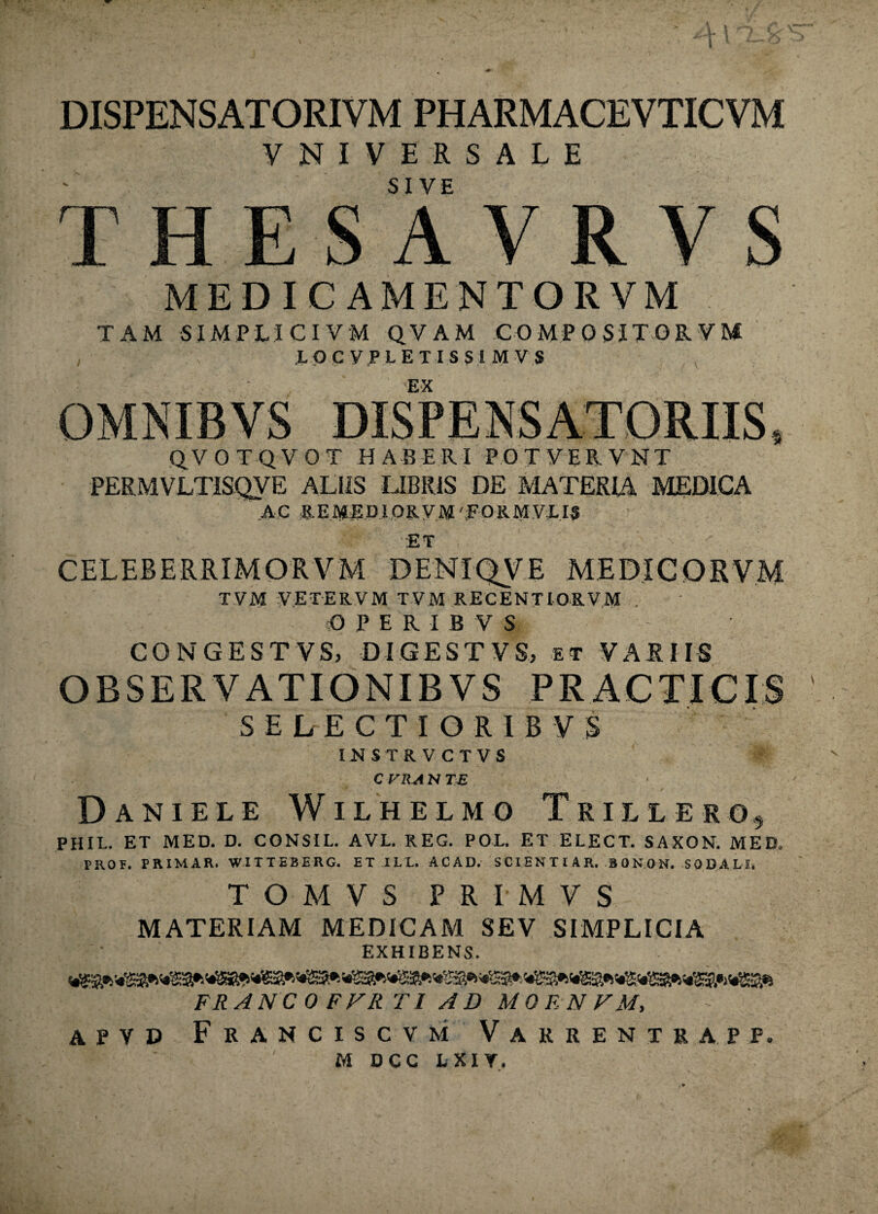 VNIVERSALE SIVE ESAVRVS MEDICAMENTORVM TAM SIMPLI CIVM QVAM COMPOSITORVM LOCVPLETISSIMVS EX QVOTQVOT HABERI POTVERVNT PERMVLTISQVE ALIIS LIBRIS DE MATERIA MEDICA A C R EME DI OR V M 'p O R M VLI3 ;ET CELERERRIMORVM DEN1QVE ME DICO RVM T VM VETER VM TVM RECENTIORVM . O PERIBVS CONGESTVS) DIGESTVS, et VARIIS ORSERVATIONIBVS PRACTICIS S E L E C T I O R I B V .$ INSTRVCTVS C VRA N TE Daniels Wilhelmo Trillero, PHIL. ET MED. D. CONSIL. AVL. REG. POL. ET ELECT. SAXON. MED. PRO F. PRIMAR. WITTEBERG. ET ILL ACAD. SCIENTIA R. BONON. SODALI. T O M V S FRIMVS MATERIAM MEDICAM SEV SIMPLICIA EXHIBENS. FRANCOFFR T1 AD MOENFM, apvd Franciscvm Varrentra.pp. M D C C L XIY.