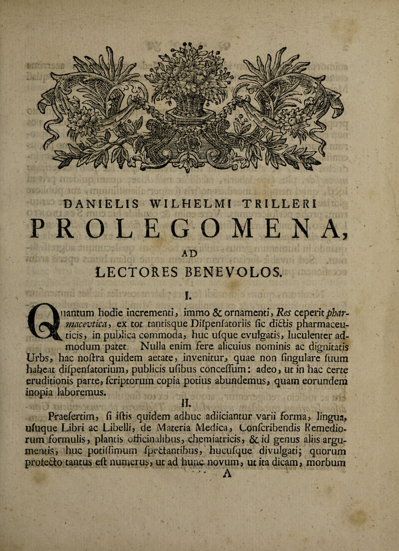 DANIELIS WILHELMI TRILLERI PROLE G O MENA, AD LECTORES BENEVOLOS. • ; ■ - i. Quantum hodie incrementi, immo & ornamenti, Res ceperitphar- macevtica, ex tot tantisque Dilpenfatoriis fic didis pharmaceu¬ ticis, in publica commoda, huc ufque evulgatis, luculenter ad¬ modum patet. Nulla enim Fere alicuius nominis ac dignitatis Urbs, hac noftra quidem aetate, invenitur, quae non lingulare luum habeat difpenlatorium, publicis ulibus conceflum: adeo, ut in hac certe eruditionis parte, fcriptorum copia potius abundemus, quam eorundem inopia laboremus. II. Praefertim, fi iftis quidem adhuc adiiciantur varii forma, lingua, ufuque Libri ac Libelli, de iMnteria Medica., Lonfcribendis Remedio¬ rum formulis, plantis odicinaltbus, chemiatricis, & id genus aliis argu¬ mentis, huc potilfimum fpedantibus, hucufque divulgatij quorum proiedo tantus eft numerus, ut ad hunc, novum, ut ita dicam, morbum ‘‘ • A r