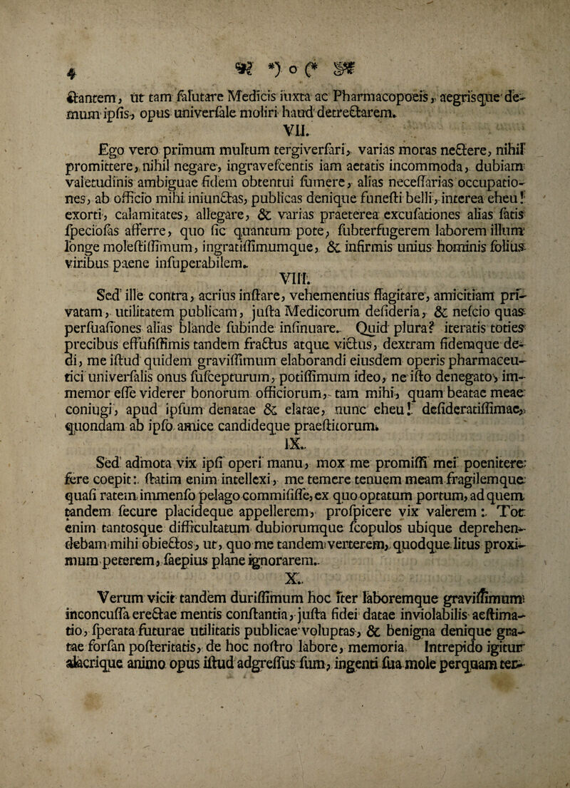 ftantem, ut tam Mutare Medicis itixta* ac Pharmacopoeis , aegrisque' de- mum ipfis-, opus univerfale moliri haud' detreftarem. VII. ' ' Ego vero primum multum tergiverfari, varias moras neftere, nihiF promittere, nihil negare, ingravefcends iam aetatis incommoda, dubiam valetudinis ambiguae fidem obtentui fumere, alias neceffarias occupatio¬ nes, ab officio mihi iniunctas, publicas denique funefti belli, interea eheu! exorti, calamitates, allegare, & varias praeterea exeufationes alias fatis fpeciofas afferre, quo fic quantum pote, fubterfugerem laborem illum1 longe molefliffimum, ingratiffimumque, & infirmis unius hominis folius viribus paene infuperabilem* Villi Sed’ ille contra , acrius inflare, vehementius flagitare, amicitiam pri¬ vatam, utilitatem publicam , jufta Medicorum defideria, & nefcio quas perfuafiones alias blande fubinde. infinuare.. Quid plura? iteratis toties precibus efFufiffimis tandem fractus atque victus, dextram fidemque de¬ di , me iftud quidem graviffimum elaborandi eiusdem operis pharmaceu¬ tici univerfalis onus fufeepturum, potiffimum ideo, ne ifto denegatoyim- memor efle viderer bonorum officiorum,-tam mihi, quam beatae meae coniugi, apud ipfum denatae & elatae, nunc eheu!, defideratiffimae,, quondam ab ipfo amice candideque praeditorum. : ix. Sed admota vix ipfi operi manu, mox me promiffi mei poenitere: fere coepit:, ftatim enim intellexi, me temere tenuem meamfragilemque quafi ratem, immenfo pelago commififfe, ex quo optatum portum, ad quem, tandem fecure placideque appellerem, profpicere vix valeremTot enim tantosque difficultatum dubiorumque fcopulos ubique deprehen¬ debammihi obieflos, ut, quo me tandemiverterem, quodque litus proxi¬ mum peterem, faepius plane ignorarem.. ' : ; ) «i*f K-»h :<r # x;. Verum vicit tandem duriffimum hoc fter laboremque graviffimum: inconcufTa erectae mentis conflantia, jufta fidei'datae inviolabilis aeftima- tio, fperata futurae utilitatis publicae1 voluptas, & benigna denique gra¬ tae forfan pofteritatis, de hoc noftro labore, memoria Intrepido igitur akerique animo opus iftud adgrefTus furo, ingenti fua mole perquam ter-