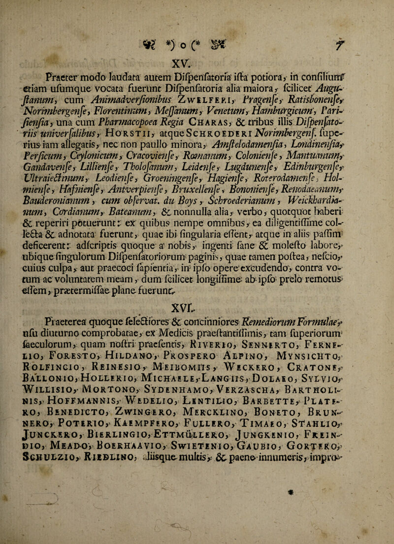 ' - 9? *) o e s* XV. Praeter modo laudata autem DifpenPatorfa iffa potiora, in confiliumf etiam ufumque vocata fuerunt Difpenfatoria alia maiora, fcilicet Augu- Jtanum, cum Animadverjionibus Zwelferi, Pragenfe,- Ratisboneufe, Norimbergenfe, Florentinum, Meffanum, Venetum, Hamburgicwti, Pari- Jienfia, una cum Pharmacopoea Regia Charas, & tribus illis Difpenfato- ' riis univerfalibus,■ Horstii, atque Schro ede Rr Ndrimbetgenf. fupe^ riusiam allegatis, nec non paullo minora, Amfielodamenjia, Londineiifia,' Ferjicum, Ceylonicum, Cracovienfe, Romanum, Colonienje, Mantuanum,' Gandavenfe,- Lillienfe, Tholofanum, Leidenje, Lugdunense, Ediuburgenle? XJltraiedlmum, Leodienfe, Groeningenfe, Hagimje, Roterodamenfe, Hol- mienfe, Hafnienfe, Antverpienfe, Bruxellenfe, Bononienje, Retwdaeanum,' Bauderonianum, cum obfervat. duBoys, Schroederianum, Weickhardkt-- num, Cardianum,- Bateanum, & nonnulla alia, verbo, quotquot haberi; & reperiri potuerunt - ex quibus- nempe omnibus, ea diligentiffime col-- lefta & ad no tata fuerunt, quae ibi lingularia effent, atque in aliis paffirm deficerentr adfcriptis quoque a' nobis,’ ingenti (ane 8t molefto labore,* ubique fingulorum Difpenfatoriorum paginis, quae tamen pofiea, nefcio,* cuius culpa, aut praecoci lapientia,* in ipfo opere'excudendo, contra vo¬ tum ac voluntatem meam, dum fcilicet longillime^ ab ipfo prelo remotus ellem, pratermiffae plane fuerunt, xvr. Praeterea quoque feleSbores & concinniores Remediorum Formulae,’ alii diuturno comprobatae, ex Medicis praertantillimis, tam fuperiorum1 laeculorum, quam noftri praclentis, Kiverio, Sennerto, FeRne-- lio, Foresto, Hildano, Prospero Alpino, Mynsichto,- Rolfincio,- Keinesio, MeibomiisWeckero, Cratone,* BaLLONIO, HoLLERIO, Michaele,-Langits, Dolabo, SyEVJO,' Willisio,- Mortono, Sydenhamo, Verzascha, Bartholi- nis,- Hoffmannis, Wedelio, Lintilio, Barbette,- Blate¬ ro, Benedicto, Zwtngero, Mercklino, Boneto, Brun-- nero, Poterio, Kaempfero, Fullero, Timaeo, St^ahlio,* JUN crero, Bierlingio,Ettmullero, Jungrenio, Frein-- 1510, Meadov Boerhaavio, Swtetenio, Gaubio, GorjER0,> Schulzio, Rieblino, liisquemultis, &.paene-innumeris, impro^-