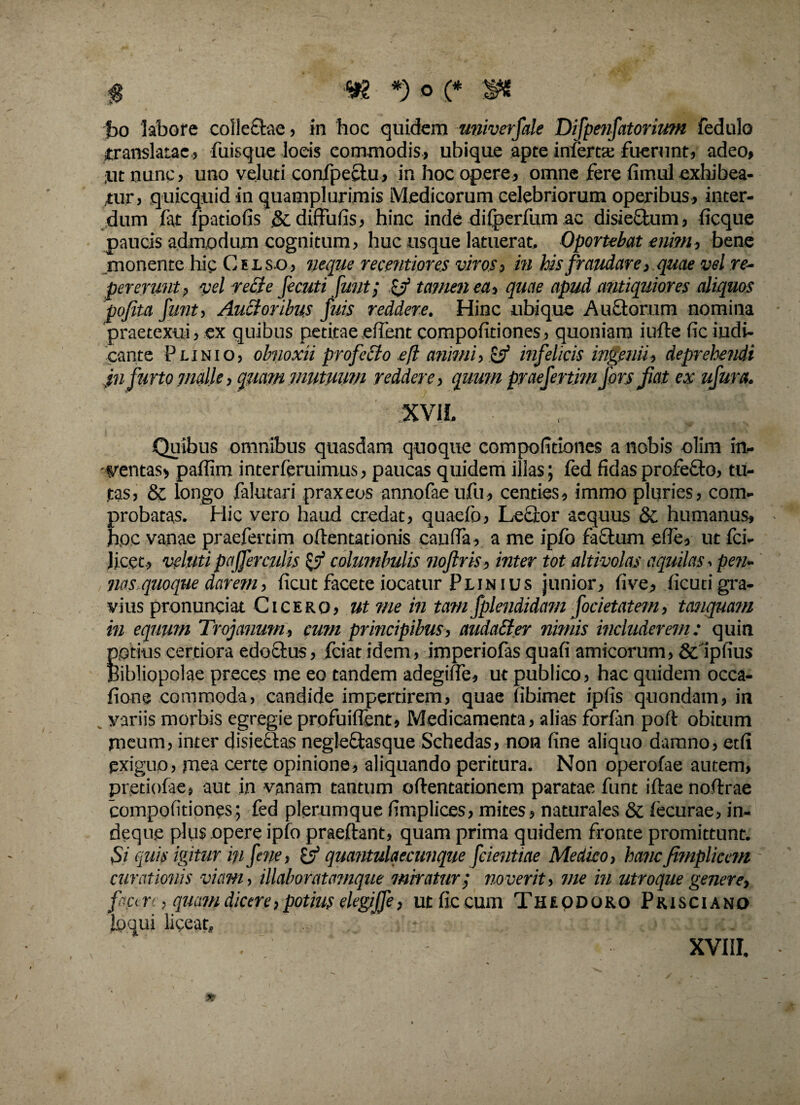 bo labore colleftae, in 'hoc quidem univerfale Difpetifatorium fedulo translatae., fuisque locis commodis, ubique apte inferta; fuerunt, adeo, ;iit nunc, uno veluti confpeclu, in hoc opere, omne fere fimul exhibea¬ tur, quicquid in quamplurimis Medicorum celebriorum operibus, inter¬ dum fat fpatiofis .&diffufis, hinc inde difperfum ac disieftum, ficque paucis admodum cognitum, huc usque latuerat. Oportebat enim, bene monente hic Celso, neque recentiores viros, in his fraudare, quae vel re- pererunt, vel re£te fecuti fmit; zj? tamen ea, quae apud antiquiores aliquos pojita funt, Angoribus fuis reddere. Hinc ubique Auctorum nomina praetexui, ex quibus petitae edent compofitiones, quoniam i ude (ic iudi- cante Plinio, obnoxii profecto eft animi, & infelicis ingenii, deprehendi pi furto malle, quam mutuum reddere, qumn praefertim fors fiat ex ufura. XVIL Quibus omnibus quasdam quoque compofitiones a nobis olim in¬ ventas, paffim interferuimus, paucas quidem illas; fed fidas profefto, tu¬ tas, 8c longo falutari praxeos annofaeufu, centies, immo pluries, com¬ probatas. Hic vero haud credat, quaefo, Lector aequus 8c humanus, hoc vanae praefertim oftentationis caufla, a me ipfo factum efie, ut fci- Jicet, veluti pajferculis & columbulis noftris, inter tot altivolas aquilas. pen¬ na squoque darem, ficut facete iocatur Plinius junior, five, ficutigra¬ vius pronunciat Cicero, ut me in tam fplendidam focietatem, tanquam in equum Trojanum, cum principibus, audatter nimis includerem: quin potius certiora edoctus, fciat idem, imperiofas quafi amicorum, & ipfius Bibliopolae preces me eo tandem adegide, ut publico, hac quidem occa¬ tione commoda, candide impertirem, quae (ibimet ipfis quondam, in variis morbis egregie profuident» Medicamenta, alias forfan poft obitum meum, inter disieftas negleftasque Schedas, non fine aliquo damno, etfi pxiguo, mea certe opinione, aliquando peritura. Non operofae autem, pretiofae, aut in vanam tantum oftentationem paratae funt iftae nodrae compofitiones; fed plerumque fimplices, mites, naturales & fecurae, in- dequfi plus opere ipfo praedant, quam prima quidem fronte promittunt. Si quis igitur in fene, (y quantulaecunque fcientiae Medico, hancfimplicem curationis viam, illaboratamque miratur; noverit, me in utroque genere, ficen, quam dicere, potius elegfie, ut fic cum Theodoro Prisciano loqui liceat, - . A <.,>! i IU <c.: XV11I.