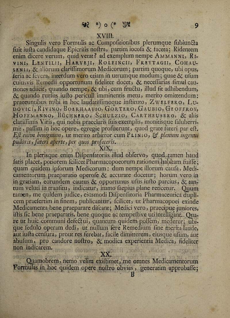 xvi n. Singulis vero Formulis ac Compofitionibus plerumque fubiunfla fuit iufta candidaque Epicrilis noftra, partim iocofa &c faceta; Ridentem enim dicere verum, quid vetat? ad exemplum nempe Ammanni, R i- vini, Lentilh, Harveji, Rolfincii, Freytagii, Cohau- senu, & aliorum clariffimorum Medicorum; partim quoque, ubi opus, ieria ac fevera, interdum vero etiam in utrumque modum; quae & ufum cuiusvis Remedii opportunum fideliter docet, & necelTarias fimul cau¬ tiones adiicit, quando nempe, & ubi, cum fruftu, illud fit adhibendum, & quando rurfiis iufto periculi imminentis metu, merito omittendum: praeeuntibus mihi in hoc laudatiffimoque inftituto, Zwelfero, Lu- Dovtci, Rivino, Boerhaavio, Gortero, Gaubio, Geoffroy, H offmanno, Buchnero, Schulzio, Cartheusero, & aliis clariftimis Viris, qui nobis praeclaris fuis exemplis, monitisque faluberri- mis, paffim in hoc opere, egregie profuerunt, quod grate fateri par eff. Eft enim benignum, ut merito arbitror cum Plinio, & plenum ingenui pudoris,'fateri aperte, per quos profeceris. ™ XiX, In plerisque enim Difpenfatoriis illud obfervo, quod .tamen haud fatis placet, potiorem fcilicetPharmacopoeorum rationem habitam fuiffe; quam quidem ipforum Medicorum: dum nempe illorum caufa, Medi¬ camentorum praeparatio operofe & accurate docetur; horum vero in in gratiam, eorundem cautus & opportunus ufus iufto parcius, & tan¬ tum velud in tranfitu, indicatur, iramo faepius plane reticetur. Quum tamen, me quidem judice, eiusmodi Difpenfatoria Pharmaceutica dupli¬ cem praefertim in finem, publicantur, fcilicet, ut Pharmacopoei exinde Medicamenta bene praeparare difcant; Medici vero, praecipue juniores, iflis fic bene praeparatis, bene quoque ac tempeftive utiintelligant., Qua¬ re ut huic communi defectui, quantum quidem poflem, mederer; ubi¬ que fedulo operam dedi, ut nullum fere Remedium fine merita laude, aut iufta cenfura, prout res ferebat, facile dimitterem, eiusque ufum, aut abufum, pro candore noltro, & modica experientia Medica, fideliter non indicarem. . XX. Quamobrem, nemo velim exiftimet, me omnes Medicamentorum Formulas in. hoc quidem opere noltro obvias , generatim approbaffe;