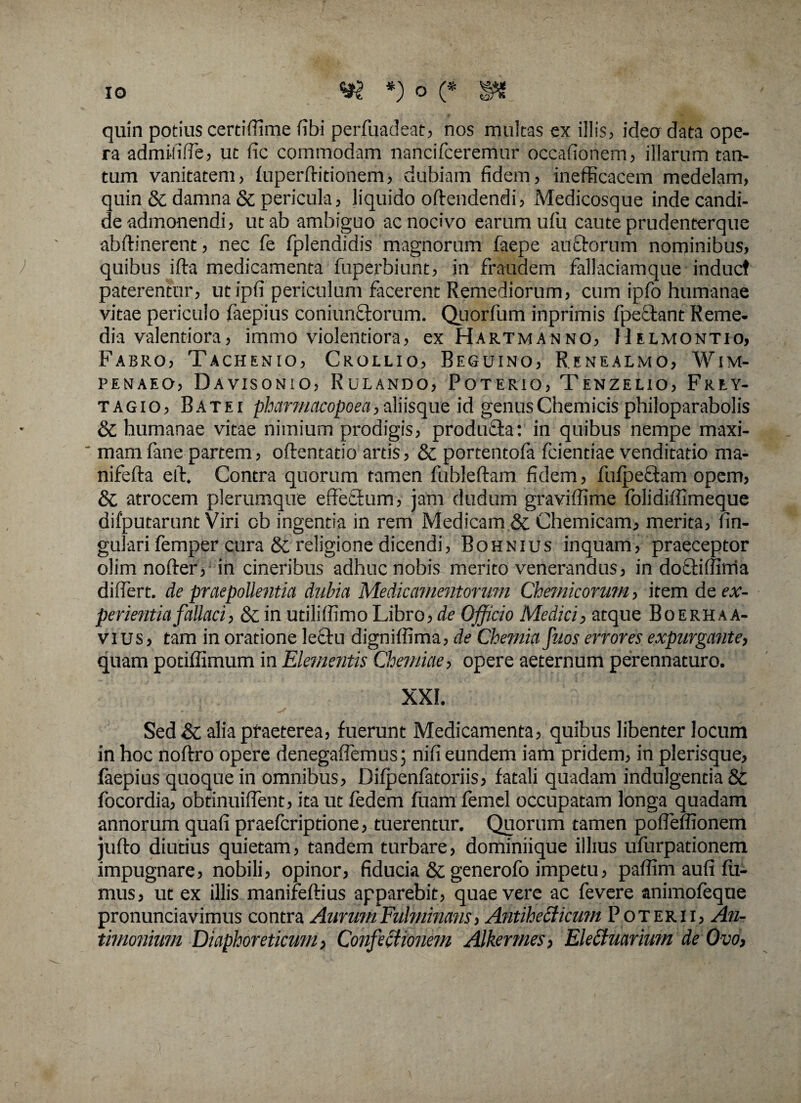 quin potius cerdffime fibi perfuadeat, nos multas ex illis, ideo data ope¬ ra admiliffe, ut fic commodam nancifceremur occafionem, illarum tan¬ tum vanitatem, fuperftitionem, dubiam fidem, inefficacem medelam, quin & damna & pericula, liquido offendendi, Medicosque inde candi¬ de admonendi, ut ab ambiguo ac nocivo earum ufu caute prudenterque abffinerent, nec fe fplendidis magnorum faepe au edorum nominibus, quibus ifta medicamenta fuperbiunt, in fraudem fallaciamque induet paterentur, utipfi periculum facerent Remediorum, cum ipfo humanae vitae periculo faepius coniunftorum. Quorfum inprimis fpeetant Reme¬ dia valentiora, immo violentiora, ex Hartmanno, Helmontio, Fabro, Tachenio, Crollio, Beguino, Renealmo, Wim- penaeo, Davisonio, Rulando, Poterio, Tenzelio, Frey- tagio, Batei pharmacopoea,aliisque id genusChemicis philoparabolis & humanae vitae nimium prodigis, produfta: in quibus nempe maxi- ‘ mamfane partem, oftentado artis, & portentofa fcientiae venditatio ma- nifefta elf. Contra quorum tamen fubleftam fidem, fufpectam opem, & atrocem plerumque effectum, jam dudum graviffime folidiffimeque difputarunt Viri cb ingentia in rem Medicam & Chemicam, merita, lin¬ gulari femper cura & religione dicendi, Bohnius inquam, praeceptor olimnofter, in cineribus adhuc nobis merito venerandus, in dofetiflinia differt, de praepollentia dubia Medicamentorum Chemicorum, item de ex¬ perientia fallaci, 8c in utiliffimo Libro, de Officio Medici, atque Boerhaa- vius, tam in oratione lectu digniffima, de Chemia Jiios errores expurgante, quam potiffimum in Elementis Chemiae, opere aeternum perennaturo. XXI. Sed & alia praeterea, fuerunt Medicamenta, quibus libenter locum in hoc noftro opere denegaffemus; nifi eundem iam pridem, in plerisque, faepius quoque in omnibus, Difpenfatoriis, fatali quadam indulgentia & focordia, obtinuiffent, ita ut fedem fuam femel occupatam longa quadam annorum quafi praeferiptione, tuerentur. Quorum tamen poffeffionem jufto diutius quietam, tandem turbare, dominiique illius ufurpationem impugnare, nobili, opinor, fiducia & generofo impetu, paffim aufi fu¬ mus, ut ex illis manifeftius apparebit, quae vere ac fevere animofeque pronunciavimus contra Aurum Fulminans, Antiheclicum Poterii, An- timonium Diaphoreticum, Confectionem Alkermes, Ele£tuarium de Ovo,