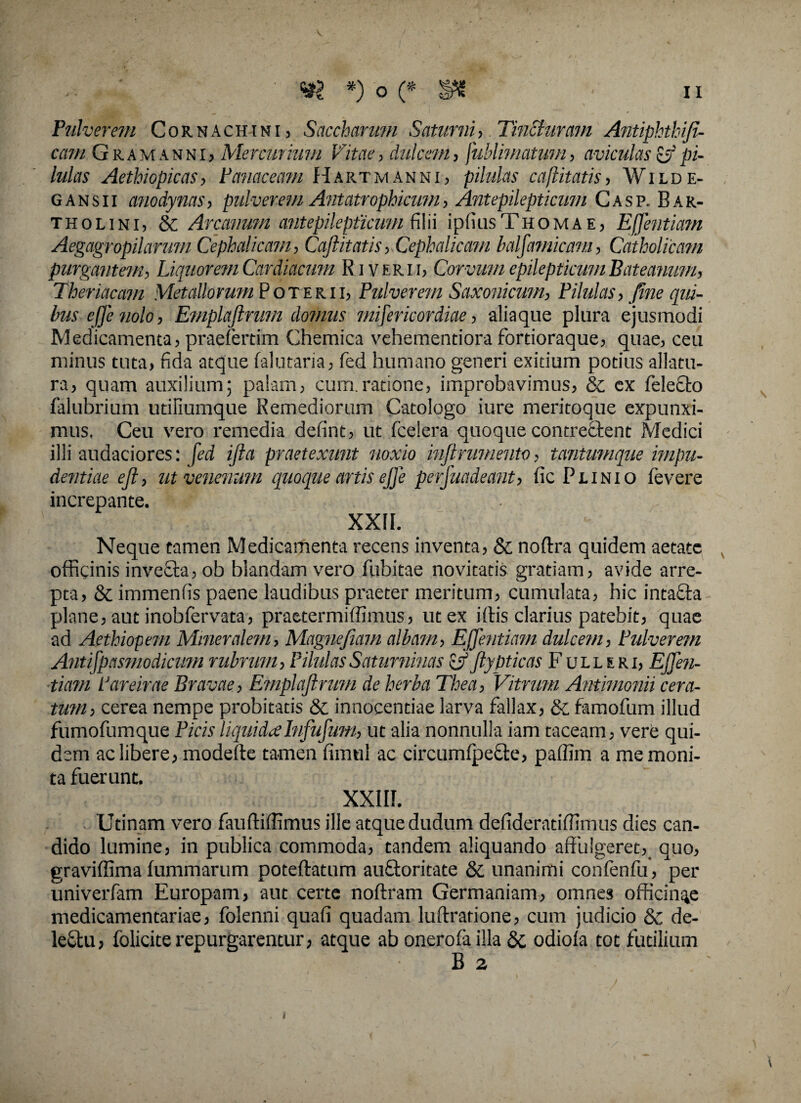 Pulverem Cornachini, Saccharum Saturni, Tincturam Antiphthifi- cam Gramanni, Mercurium Vitae, dulcem, fublimatum, aviculas & pi¬ lulas Aethiopicas, Panaceam Hartmanni, pilulas caftitatis, Wilde- gansii anodynas, pulverem Antatrophicum, Antepilepticum Casp. Bar¬ tholini, & Arcanum antepilepticum filii ipfiusTHOMAE, Ejfentiam Aegagropilarum Cephalicam, Caftitatis, Cephalicam halfamicam, Catholicam purgantem. Liquorem Cardiacum Riverii, Corvum epilepticum Bateanum, Thericleam Metallorum Poterii, Pulverem Saxoni cum, Pilulas, fine qui¬ bus ejje nolo, Emplaftrum domus misericordiae, aliaque plura ejusmodi Medicamenta, praefertim Chemica vehementiora fortioraque, quae, ceu minus tuta, fida atque falutaria, fed humano generi exitium potius allatu¬ ra, quam auxilium; palam, cum.ratione, improbavimus, & ex felecto falubrium utillumque Remediorum Catologo iure meritoque expunxi¬ mus, Ceu vero remedia defint, ut fcelera quoque contrectent Medici illi audaciores: fed ifta praetexunt noxio inftrumento, tantumque impu¬ dentiae eft, ut venenum quoque artis ejfe perfuadeant, fic Plinio fevere increpante. XXII. Neque tamen Medicamenta recens inventa, & noftra quidem aetate officinis invecta, ob blandam vero Cubitae novitatis gratiam, avide arre¬ pta, & immenfis paene laudibus praeter meritum, cumulata, hic intafifa plane, aut inobfervata, praetermiffimus, ut ex i (fis clarius patebit, quae ad Aethiopem Mineralem, Magne fiam albam, Ejjentiam dulcem, Pulverem Antifpasmodicum rubrum, PilulasSaturninas &ftypticas Fulleri, Ejfen¬ tiam Pareirae Bravae, Emplaftrum de herba Thea, Vitrum Antimonii cera¬ tum, cerea nempe probitatis & innocentiae larva fallax, & famofum illud fumofumque Picis liquida Iu fufum, ut alia nonnulla iam taceam, vere qui¬ dem ac libere, modefte tamen fimul ac circumfpefte, paffim a me moni¬ ta fuerunt. XXIII. Utinam vero fauftiffimus ille atque dudum defideratiffinius dies can¬ dido lumine, in publica commoda, tandem aliquando affulgeret, quo, graviffima (ummarum poteftatum au&oritate & unanimi confenfu, per univerfam Europam, aut certe noftram Germaniam, omnes officinae medicamentariae, folenni quafi quadam luftratione, cum judicio & de¬ lectu , folicite repurgarentur, atque ab onerofailla & odiofa tot futilium B a