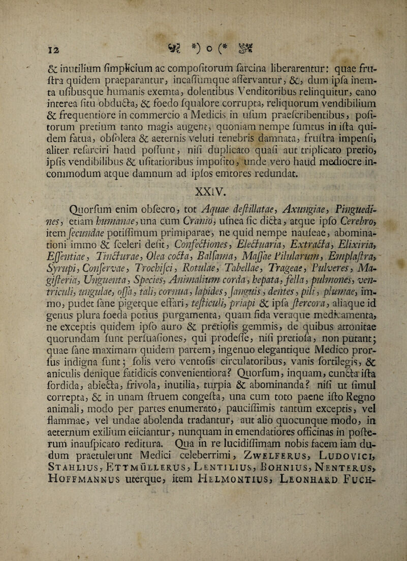 oC inutilium fimplicium ac compofitorum farcina liberarentur: quae fru- ftra quidem praeparantur, incafTumque afiervanttir, &, dum ipfa inem- ta ufibusque humanis exemta, dolentibus Venditoribus relinquitur, cano interea fitu obduffa, & foedo fqualore corrupta, reliquorum vendibilium & frequentiore in commercio a Medicis in ufum praelcribentibus, pofi- torum pretium tanto magis augent, quoniam nempe fumtus in ifta qui¬ dem fatua, obfnleta & aeternis veiuti tenebris damnata, fruftra impenfi, aliter referciri haud poffunt, nifi duplicato quali aut triplicato pretio, ipfis vendibilibus & ufitatioribus impolito, unde vero haud mediocre in¬ commodum atque damnum ad iplos emtores redundat, . ' ‘ VXXiV. Qnorfum enim obfecro, tot Aquae deftillatae, Axungiae, Pinguedi¬ nes, etiam humanae, una cum Cranio, ufriea fic diffa, atque ipfo Cerebro, item fecundae potiffimum primiparae, ne quid nempe naufeae, abomina¬ tioni immo & fceleri defit, Confectiones, Elethiaria, ExtraEta, Eiixiria> Effentiae, Tincturae, Olea coEta, Balfama, Maj]ae Pilularum, Emplajtra, Sympi, Confervae, Trochijci, Rotulae, Tabellae, Trageae, Pulveres, Ma¬ gi fteria, Unguenta, Species, Animalium corda, hepata, fella, pulmones, ven¬ triculi, ungulae, offa, tali, comita, lapides, Janguis, dentes, pili, plumae, im¬ mo, pudet fane pigetque effari, tefticuli,, priapi & ipfa jlercora, aliaque id genus plura foeda potius purgamenta, quam fida veraque medkamenta, ne exceptis quidem ipfo auro & pretiofis gemmis, de quibus attonitae quorundam funt perfuafiones, qui prodefie, nifi pretiofa, non putant; quae fane maximam quidem partem, ingenuo elegantique Medico pror- fus indigna funt; folis vero ventofis circulatoribus, vanis fortilegis, aniculis^denique fatidicis convenientiora? Quorfum, inquam, cuntfa ifta fordida, abiefla, frivola, inutilia, turpia & abominanda? nifi ut fimul correpta, & in unam ftruem congefta, una cum toto paene ifto Regno animali, modo per partes enumerato, pauciflimis tantum exceptis, vel flammae, vel undae abolenda tradantur, aut alio quocunque modo, in aeternum exilium eiiciantur, nunquam in emendatiores officinas in pofte- rum inaufpicato reditura. Qua in re lucidiffimam nobis facem iam du~ dum praetulerunt Medici celeberrimi, Zwelferus, Ludovici, Stahlius, Ettmuljlerus, Lentilius, Bohnius, Nenterus* Hqffmannus uterque, item Helmontius, Leonhard Fuch-