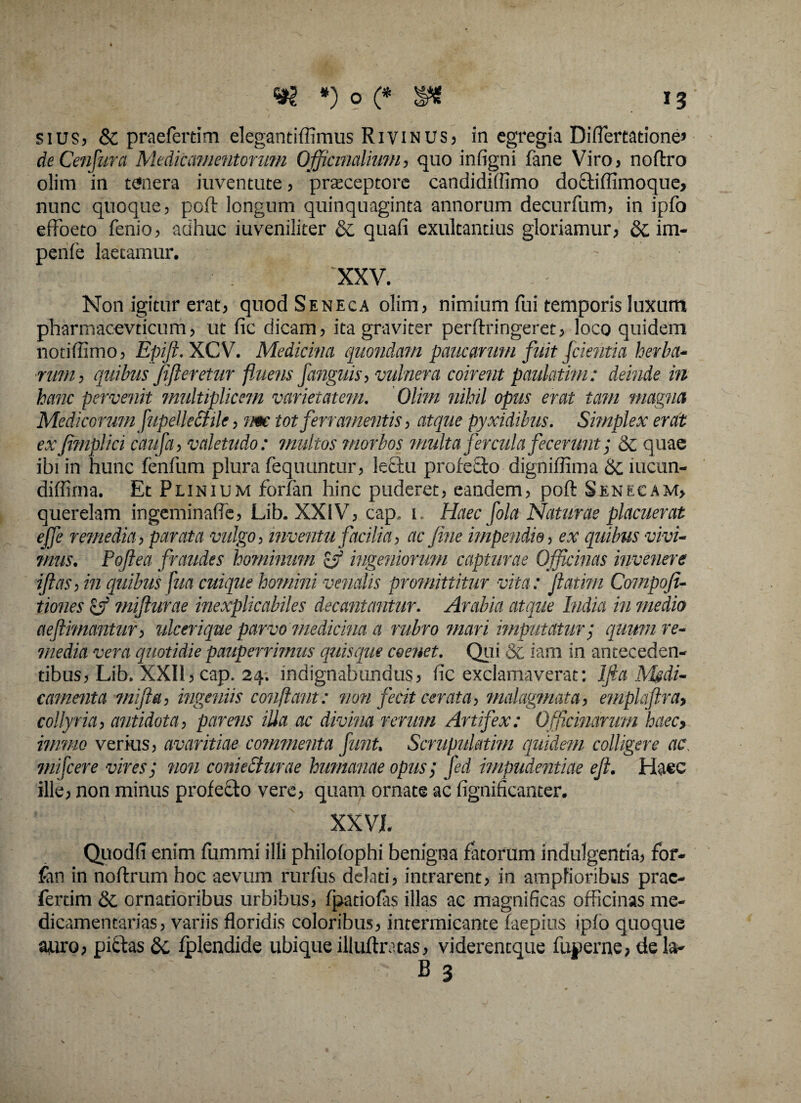 siusj & praefertim elegantiffimus Rivinus, in egregia Diflertatione» deCenfura Medicamentorum Offictmlium, quo infigni fane Viro, noftro olim in tefnera iuventute, praeceptore candidiftimo doctilfimoque, nunc quoque, poft longum quinquaginta annorum decurfum, in ipfo effoeto fenio, adhuc iuveniliter & quafi exultantius gloriamur, &, im- penfe laetamur. XXV. Non igitur erat, quod Seneca olim, nimium fui temporis luxum pharmacevticum, ut fic dicam, ita graviter perftringeret, loco quidem notiffimo, Epift.XCV. Medicina quondam paucarum fuit fcientia herba¬ rum, quibus fi fleretur fluetis fanguis, vulnera coirent paulatim: deinde in hanc pervenit multiplicem varietatem. Olim nihil opus erat tam magna Medicorum fupellectile, tm tot ferramentis, atque pyxidibus. Simplex erat ex Jimplici caufa, valetudo: multos morbos multa fercula fecerunt; & quae ibi in hunc lenfum plura fequuntur, lectu profecto digniffima Sc mcun- dilfima. Et Plinium forfan hinc puderet, eandem, poft Senecam, querelam ingeminafle, Lib. XXIV, cap, 1 Haec fola Naturae placuerat ejfe remedia, parata vulgo, inventu facilia, ac fine impendio, ex quibus vivi¬ mus. Pojiea fraudes hominum & ingeniorum capturae Officinas invenere iftas, in quibus fua cuique homini venalis promittitur vita: fatim Compofi- tiones miflurae inexplicabiles decantantur. Arabia atque India in medio aeflimantur, ulcerique parvo medicina a rubro mari imputatur; quum re¬ media vera quotidie pauperrimus quisque ceenet. Qui & iam in anteceden¬ tibus, Lib. XXII, cap. 24. indignabundus, fic exclamaverat: lfta Mgdi- camenta mifla, ingeniis conflant: non fecit cerata, malagmata, emplaflra, collyria, antidota, parens ilia ac divina rerum Artifex: Officinarum haecy imnio verius, avaritiae commenta funt. Scrupulatim quidem colligere ac. mifcere vires; non coniecturae humanae opus; fed impudentiae efl. Haec ille, non minus profecto vere, quam ornate ac fignificanter. XXVI. Quodfi enim lummi illi philolophi benigna fatorum indulgentia, for¬ fan in noftrum hoc aevum rurfus delati, intrarent, in amplioribus prae¬ fertim & ornatioribus urbibus, fpatiofas illas ac magnificas officinas me¬ dicamentarias, variis floridis coloribus, intermicante laepius iplo quoque auro, piitas &, Iplendide ubique illuftratas, viderentque luperne, de la-